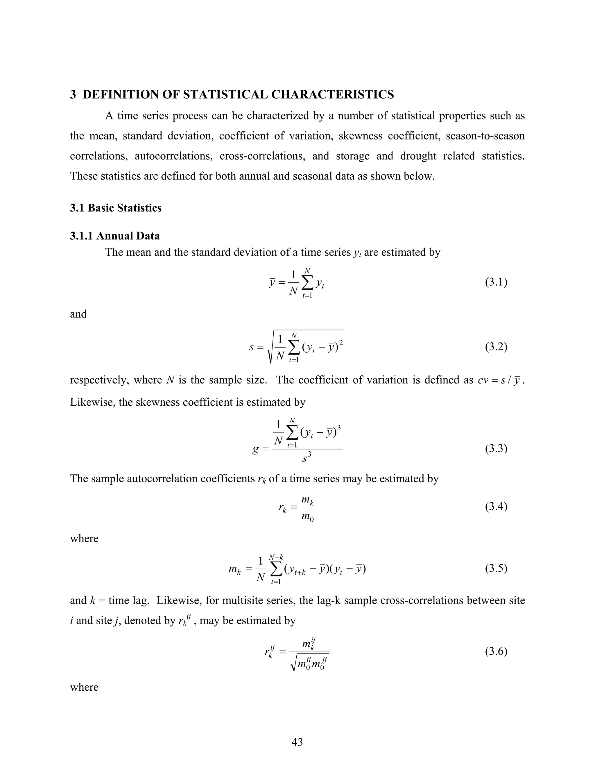 43
3 DEFINITION OF STATISTICAL CHARACTERISTICS
A time series process can be characterized by a number of statistical properties such as
the mean, standard deviation, coefficient of variation, skewness coefficient, season-to-season
correlations, autocorrelations, cross-correlations, and storage and drought related statistics.
These statistics are defined for both annual and seasonal data as shown below.
3.1 Basic Statistics
3.1.1 Annual Data
The mean and the standard deviation of a time series yt are estimated by
∑
=
=
N
t
ty
N
y
1
1
(3.1)
and
∑
=
−=
N
t
t yy
N
s
1
2
)(
1
(3.2)
respectively, where N is the sample size. The coefficient of variation is defined as yscv /= .
Likewise, the skewness coefficient is estimated by
3
1
3
)(
1
s
yy
N
g
N
t
t∑
=
−
= (3.3)
The sample autocorrelation coefficients rk of a time series may be estimated by
0m
m
r k
k = (3.4)
where
∑
−
=
+ −−=
kN
t
tktk yyyy
N
m
1
))((
1
(3.5)
and k = time lag. Likewise, for multisite series, the lag-k sample cross-correlations between site
i and site j, denoted by rk
ij
, may be estimated by
jjii
ij
kij
k
mm
m
r
00
= (3.6)
where
 