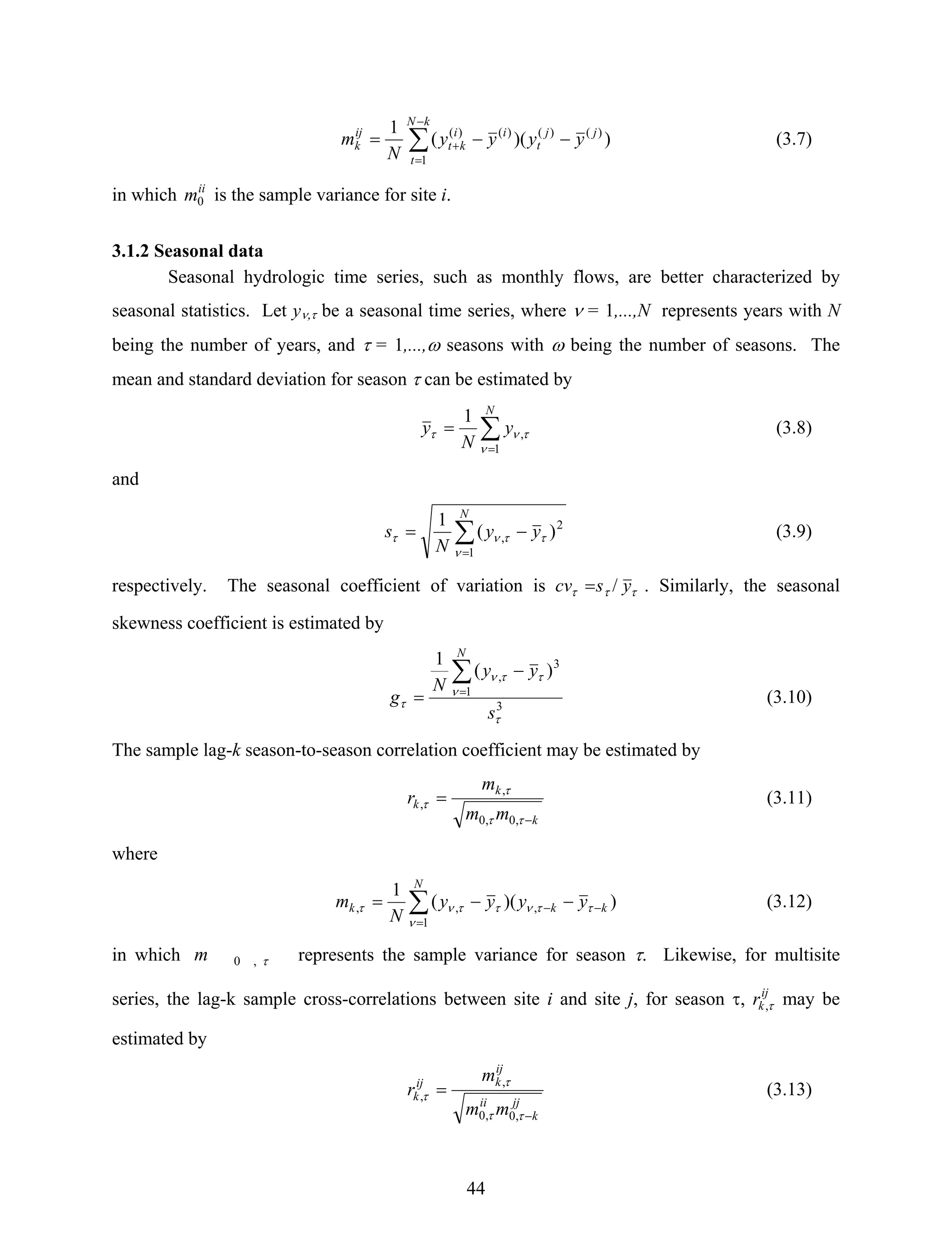 44
∑
−
=
+ −−=
kN
t
jj
t
ii
kt
ij
k yyyy
N
m
1
)()()()(
))((
1
(3.7)
in which ii
m0 is the sample variance for site i.
3.1.2 Seasonal data
Seasonal hydrologic time series, such as monthly flows, are better characterized by
seasonal statistics. Let yν,τ be a seasonal time series, where ν = 1,...,N represents years with N
being the number of years, and τ = 1,...,ω seasons with ω being the number of seasons. The
mean and standard deviation for season τ can be estimated by
∑
=
=
N
y
N
y
1
,
1
ν
τντ (3.8)
and
∑
=
−=
N
yy
N
s
1
2
, )(
1
ν
ττντ (3.9)
respectively. The seasonal coefficient of variation is τττ yscv /= . Similarly, the seasonal
skewness coefficient is estimated by
3
1
3
, )(
1
τ
ν
ττν
τ
s
yy
N
g
N
∑
=
−
= (3.10)
The sample lag-k season-to-season correlation coefficient may be estimated by
k
k
k
mm
m
r
−
=
ττ
τ
τ
,0,0
,
, (3.11)
where
∑
=
−− −−=
N
kkk yyyy
N
m
1
,,, ))((
1
ν
ττνττντ (3.12)
in which τ,0m represents the sample variance for season τ. Likewise, for multisite
series, the lag-k sample cross-correlations between site i and site j, for season τ, ij
kr τ, may be
estimated by
jj
k
ii
ij
kij
k
mm
m
r
−
=
ττ
τ
τ
,0,0
,
, (3.13)
 