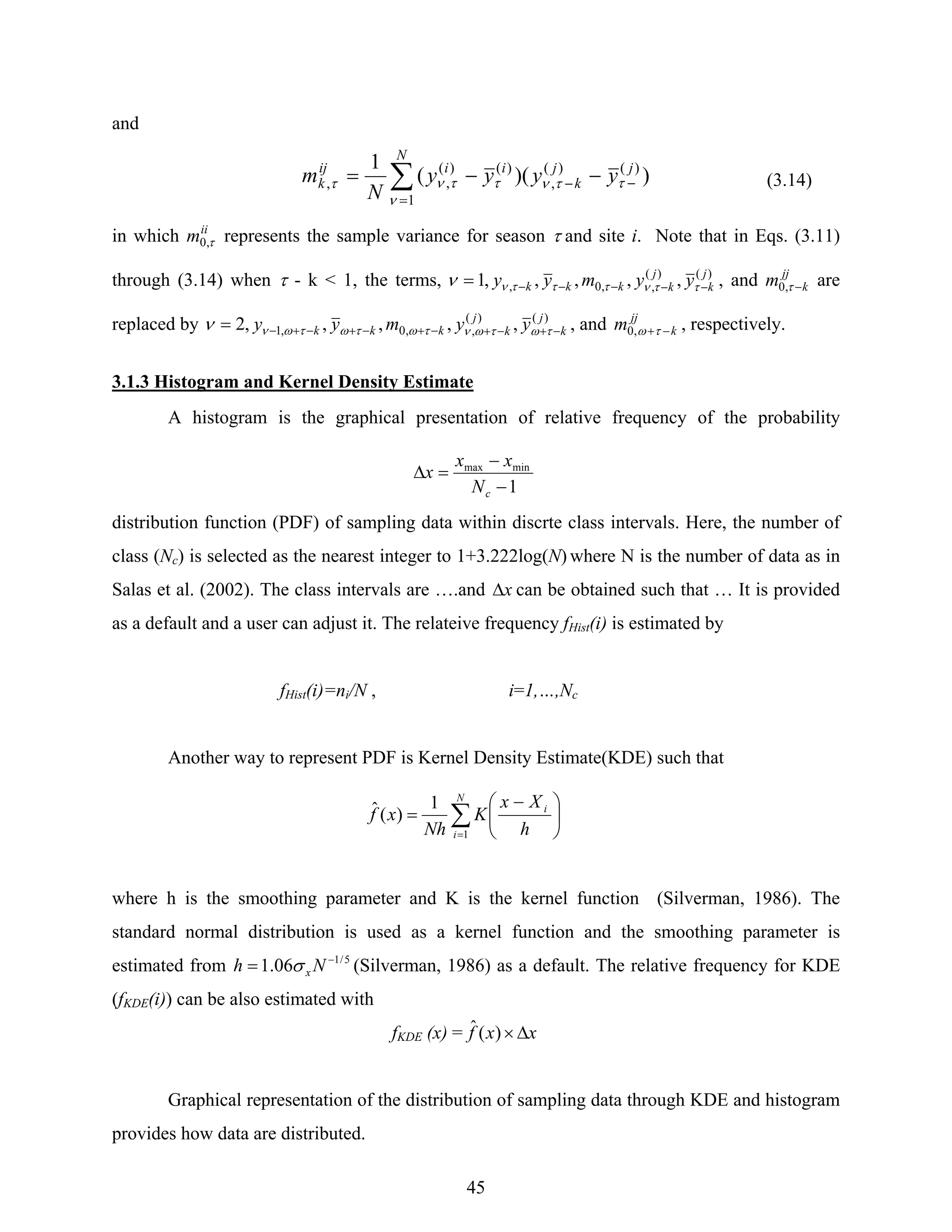 45
and
∑
=
−− −−=
N
jj
k
iiij
k yyyy
N
m
1
)()(
,
)()(
,, ))((
1
ν
ττνττντ (3.14)
in which ii
m τ,0 represents the sample variance for season τ and site i. Note that in Eqs. (3.11)
through (3.14) when τ - k < 1, the terms, )()(
,,0, ,,,,,1 j
k
j
kkkk yymyy −−−−−= ττντττνν , and jj
km −τ,0 are
replaced by )()(
,,0,1 ,,,,,2 j
k
j
kkkk yymyy −+−+−+−+−+−= τωτωντωτωτωνν , and jj
km −+τω,0 , respectively.
3.1.3 Histogram and Kernel Density Estimate
A histogram is the graphical presentation of relative frequency of the probability
distribution function (PDF) of sampling data within discrte class intervals. Here, the number of
class (Nc) is selected as the nearest integer to 1+3.222log(N) where N is the number of data as in
Salas et al. (2002). The class intervals are ….and xΔ can be obtained such that … It is provided
as a default and a user can adjust it. The relateive frequency fHist(i) is estimated by
fHist(i)=ni/N , i=1,…,Nc
Another way to represent PDF is Kernel Density Estimate(KDE) such that
where h is the smoothing parameter and K is the kernel function (Silverman, 1986). The
standard normal distribution is used as a kernel function and the smoothing parameter is
estimated from 5/1
06.1 −
= Nh xσ (Silverman, 1986) as a default. The relative frequency for KDE
(fKDE(i)) can be also estimated with
fKDE (x) = xxf Δ×)(ˆ
Graphical representation of the distribution of sampling data through KDE and histogram
provides how data are distributed.
∑=
⎟
⎠
⎞
⎜
⎝
⎛ −
=
N
i
i
h
Xx
K
Nh
xf
1
1
)(ˆ
1
minmax
−
−
=Δ
cN
xx
x
 