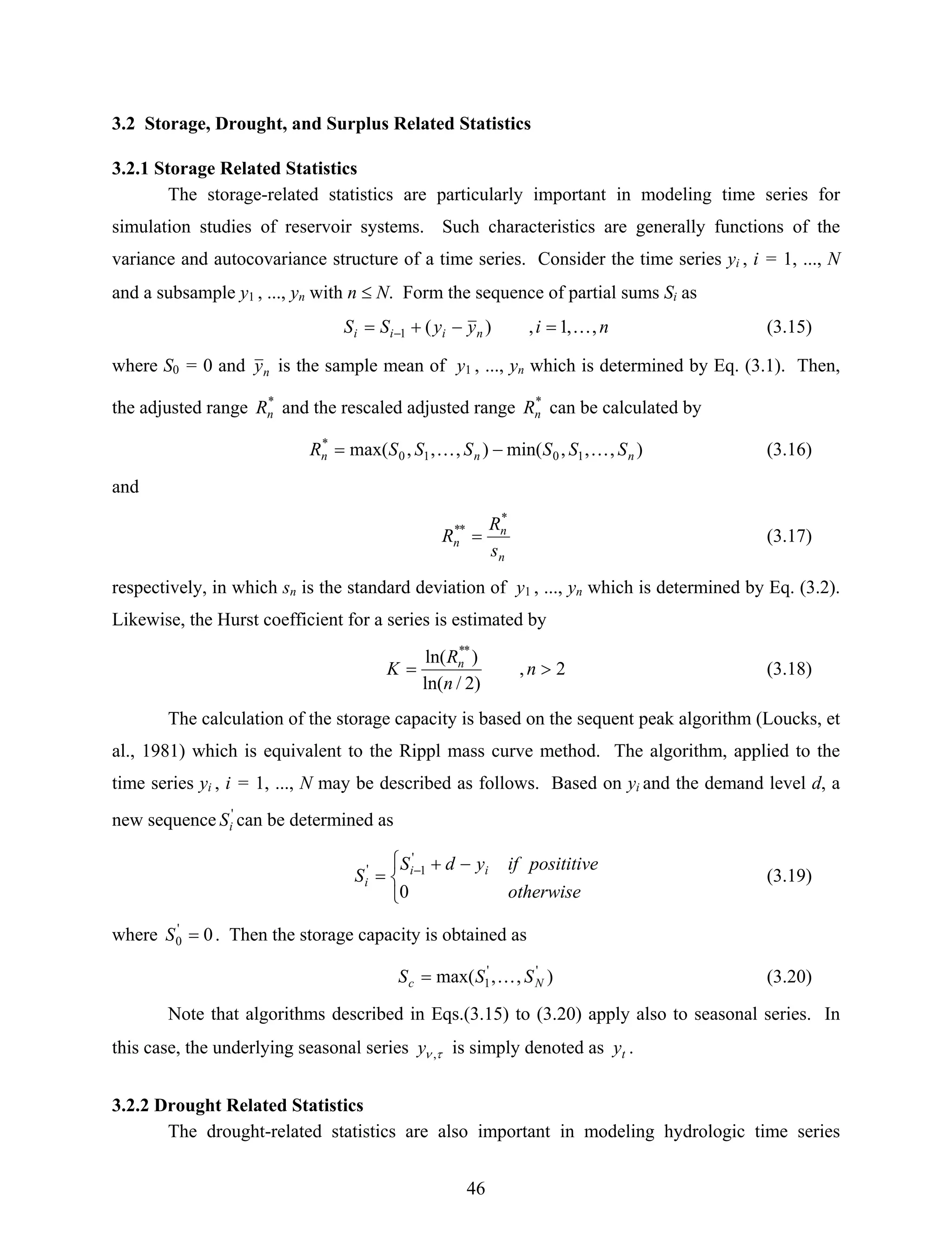 46
3.2 Storage, Drought, and Surplus Related Statistics
3.2.1 Storage Related Statistics
The storage-related statistics are particularly important in modeling time series for
simulation studies of reservoir systems. Such characteristics are generally functions of the
variance and autocovariance structure of a time series. Consider the time series yi , i = 1, ..., N
and a subsample y1 , ..., yn with n ≤ N. Form the sequence of partial sums Si as
niyySS niii ,,1,)(1 K=−+= − (3.15)
where S0 = 0 and ny is the sample mean of y1 , ..., yn which is determined by Eq. (3.1). Then,
the adjusted range *
nR and the rescaled adjusted range *
nR can be calculated by
),,,min(),,,max( 1010
*
nnn SSSSSSR KK −= (3.16)
and
n
n
n
s
R
R
*
**
= (3.17)
respectively, in which sn is the standard deviation of y1 , ..., yn which is determined by Eq. (3.2).
Likewise, the Hurst coefficient for a series is estimated by
2,
)2/ln(
)ln( **
>= n
n
R
K n
(3.18)
The calculation of the storage capacity is based on the sequent peak algorithm (Loucks, et
al., 1981) which is equivalent to the Rippl mass curve method. The algorithm, applied to the
time series yi , i = 1, ..., N may be described as follows. Based on yi and the demand level d, a
new sequence '
iS can be determined as
⎩
⎨
⎧ −+
= −
otherwise
posititiveifydS
S ii
i
0
'
1'
(3.19)
where 0'
0 =S . Then the storage capacity is obtained as
),,max( ''
1 Nc SSS K= (3.20)
Note that algorithms described in Eqs.(3.15) to (3.20) apply also to seasonal series. In
this case, the underlying seasonal series τν ,y is simply denoted as ty .
3.2.2 Drought Related Statistics
The drought-related statistics are also important in modeling hydrologic time series
 