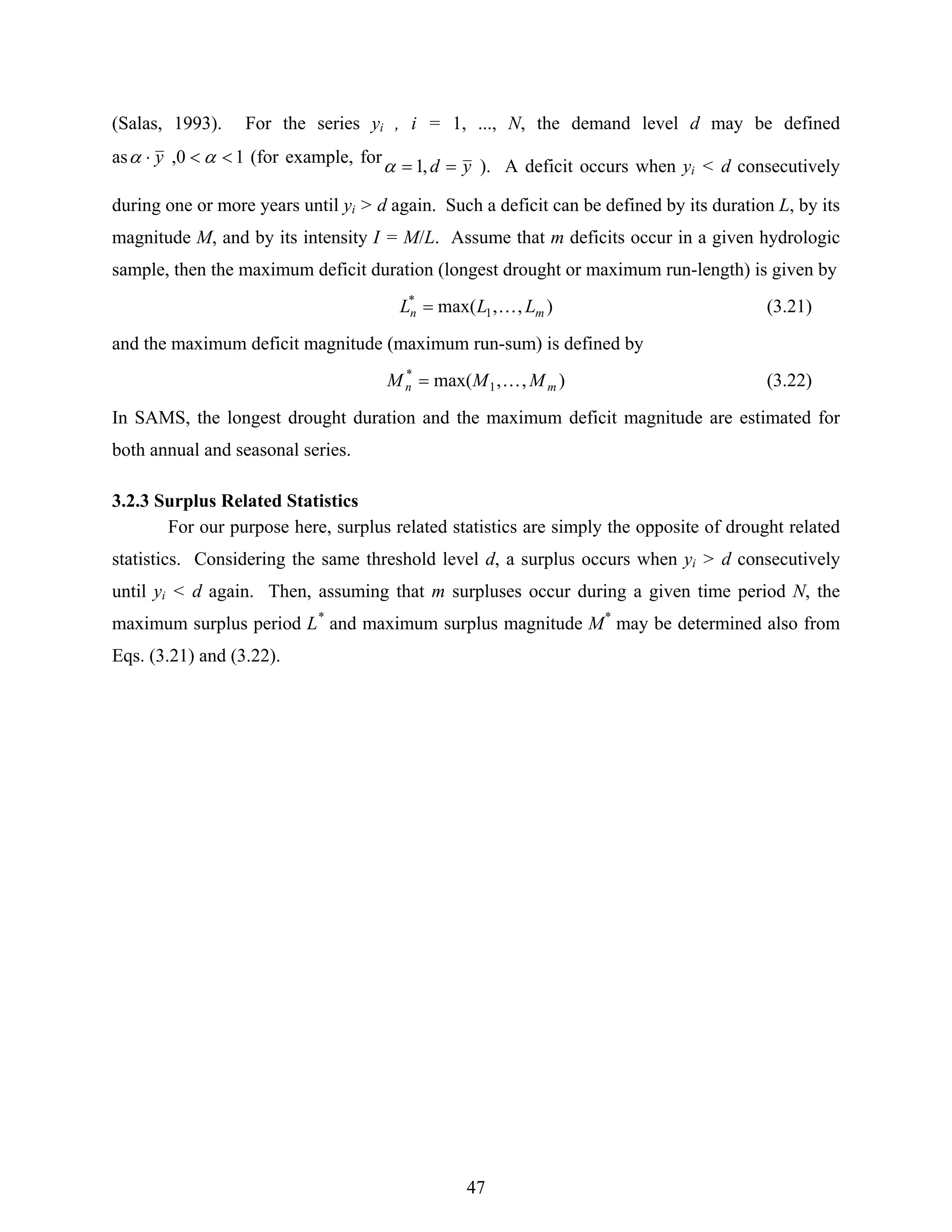 47
(Salas, 1993). For the series yi , i = 1, ..., N, the demand level d may be defined
as 10, <<⋅ αα y (for example, for yd == ,1α ). A deficit occurs when yi < d consecutively
during one or more years until yi > d again. Such a deficit can be defined by its duration L, by its
magnitude M, and by its intensity I = M/L. Assume that m deficits occur in a given hydrologic
sample, then the maximum deficit duration (longest drought or maximum run-length) is given by
),,max( 1
*
mn LLL K= (3.21)
and the maximum deficit magnitude (maximum run-sum) is defined by
),,max( 1
*
mn MMM K= (3.22)
In SAMS, the longest drought duration and the maximum deficit magnitude are estimated for
both annual and seasonal series.
3.2.3 Surplus Related Statistics
For our purpose here, surplus related statistics are simply the opposite of drought related
statistics. Considering the same threshold level d, a surplus occurs when yi > d consecutively
until yi < d again. Then, assuming that m surpluses occur during a given time period N, the
maximum surplus period L*
and maximum surplus magnitude M*
may be determined also from
Eqs. (3.21) and (3.22).
 