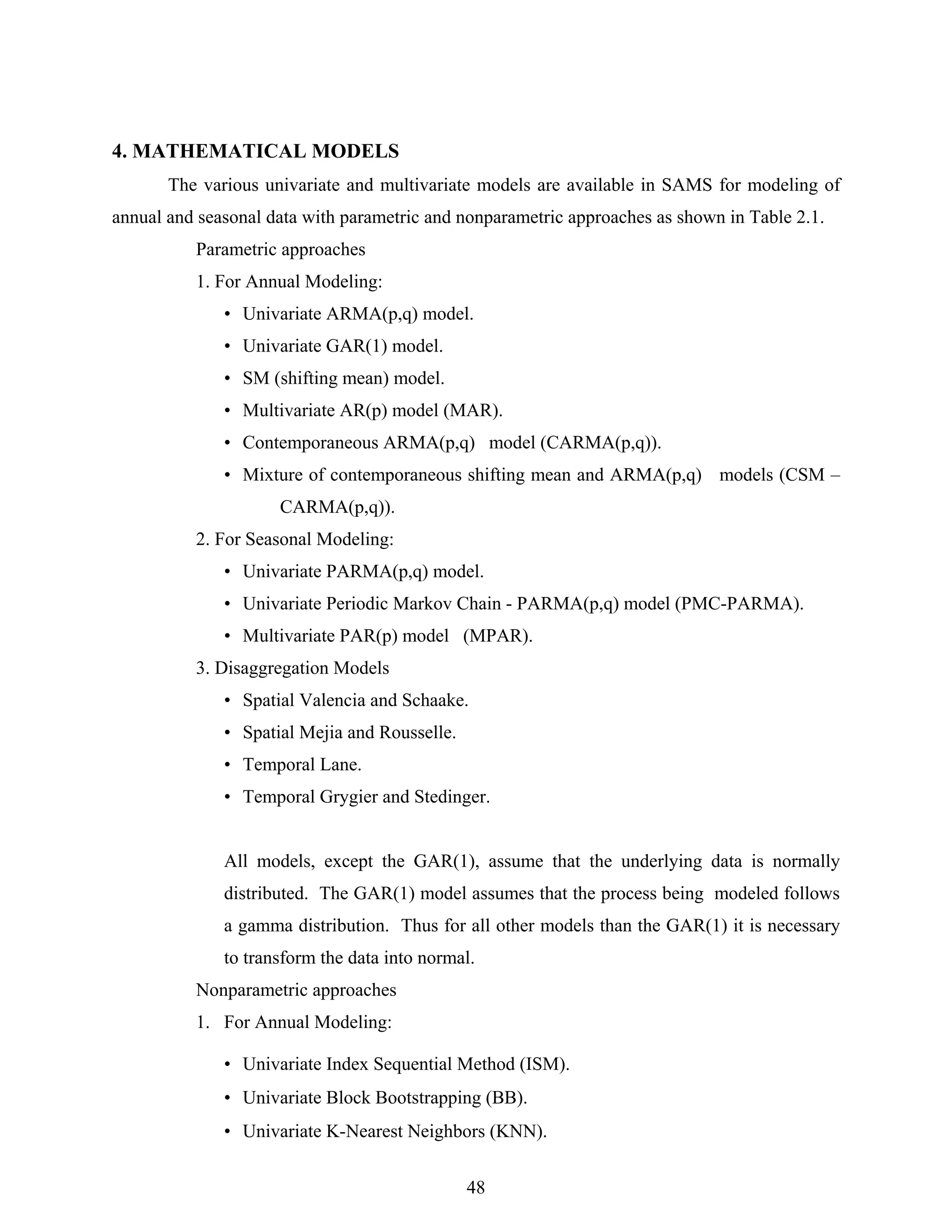 48
4. MATHEMATICAL MODELS
The various univariate and multivariate models are available in SAMS for modeling of
annual and seasonal data with parametric and nonparametric approaches as shown in Table 2.1.
Parametric approaches
1. For Annual Modeling:
• Univariate ARMA(p,q) model.
• Univariate GAR(1) model.
• SM (shifting mean) model.
• Multivariate AR(p) model (MAR).
• Contemporaneous ARMA(p,q) model (CARMA(p,q)).
• Mixture of contemporaneous shifting mean and ARMA(p,q) models (CSM –
CARMA(p,q)).
2. For Seasonal Modeling:
• Univariate PARMA(p,q) model.
• Univariate Periodic Markov Chain - PARMA(p,q) model (PMC-PARMA).
• Multivariate PAR(p) model (MPAR).
3. Disaggregation Models
• Spatial Valencia and Schaake.
• Spatial Mejia and Rousselle.
• Temporal Lane.
• Temporal Grygier and Stedinger.
All models, except the GAR(1), assume that the underlying data is normally
distributed. The GAR(1) model assumes that the process being modeled follows
a gamma distribution. Thus for all other models than the GAR(1) it is necessary
to transform the data into normal.
Nonparametric approaches
1. For Annual Modeling:
• Univariate Index Sequential Method (ISM).
• Univariate Block Bootstrapping (BB).
• Univariate K-Nearest Neighbors (KNN).
 