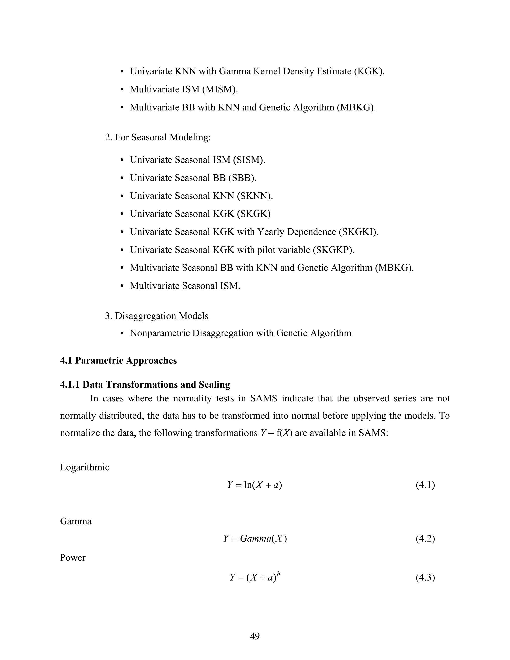 49
• Univariate KNN with Gamma Kernel Density Estimate (KGK).
• Multivariate ISM (MISM).
• Multivariate BB with KNN and Genetic Algorithm (MBKG).
2. For Seasonal Modeling:
• Univariate Seasonal ISM (SISM).
• Univariate Seasonal BB (SBB).
• Univariate Seasonal KNN (SKNN).
• Univariate Seasonal KGK (SKGK)
• Univariate Seasonal KGK with Yearly Dependence (SKGKI).
• Univariate Seasonal KGK with pilot variable (SKGKP).
• Multivariate Seasonal BB with KNN and Genetic Algorithm (MBKG).
• Multivariate Seasonal ISM.
3. Disaggregation Models
• Nonparametric Disaggregation with Genetic Algorithm
4.1 Parametric Approaches
4.1.1 Data Transformations and Scaling
In cases where the normality tests in SAMS indicate that the observed series are not
normally distributed, the data has to be transformed into normal before applying the models. To
normalize the data, the following transformations Y = f(X) are available in SAMS:
Logarithmic
)ln( aXY += (4.1)
Gamma
)(XGammaY = (4.2)
Power
b
aXY )( += (4.3)
 