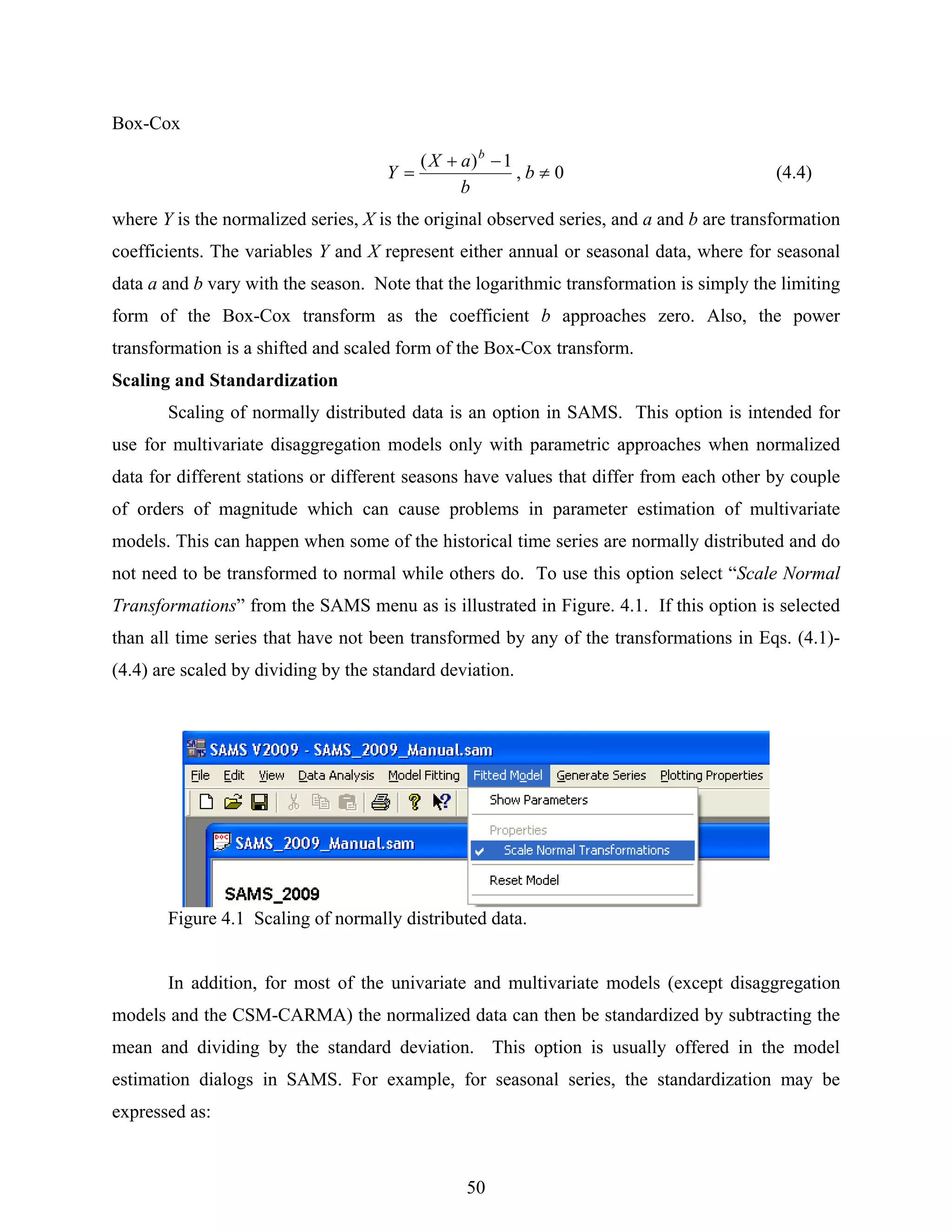 50
Box-Cox
0,
1)(
≠
−+
= b
b
aX
Y
b
(4.4)
where Y is the normalized series, X is the original observed series, and a and b are transformation
coefficients. The variables Y and X represent either annual or seasonal data, where for seasonal
data a and b vary with the season. Note that the logarithmic transformation is simply the limiting
form of the Box-Cox transform as the coefficient b approaches zero. Also, the power
transformation is a shifted and scaled form of the Box-Cox transform.
Scaling and Standardization
Scaling of normally distributed data is an option in SAMS. This option is intended for
use for multivariate disaggregation models only with parametric approaches when normalized
data for different stations or different seasons have values that differ from each other by couple
of orders of magnitude which can cause problems in parameter estimation of multivariate
models. This can happen when some of the historical time series are normally distributed and do
not need to be transformed to normal while others do. To use this option select “Scale Normal
Transformations” from the SAMS menu as is illustrated in Figure. 4.1. If this option is selected
than all time series that have not been transformed by any of the transformations in Eqs. (4.1)-
(4.4) are scaled by dividing by the standard deviation.
Figure 4.1 Scaling of normally distributed data.
In addition, for most of the univariate and multivariate models (except disaggregation
models and the CSM-CARMA) the normalized data can then be standardized by subtracting the
mean and dividing by the standard deviation. This option is usually offered in the model
estimation dialogs in SAMS. For example, for seasonal series, the standardization may be
expressed as:
 