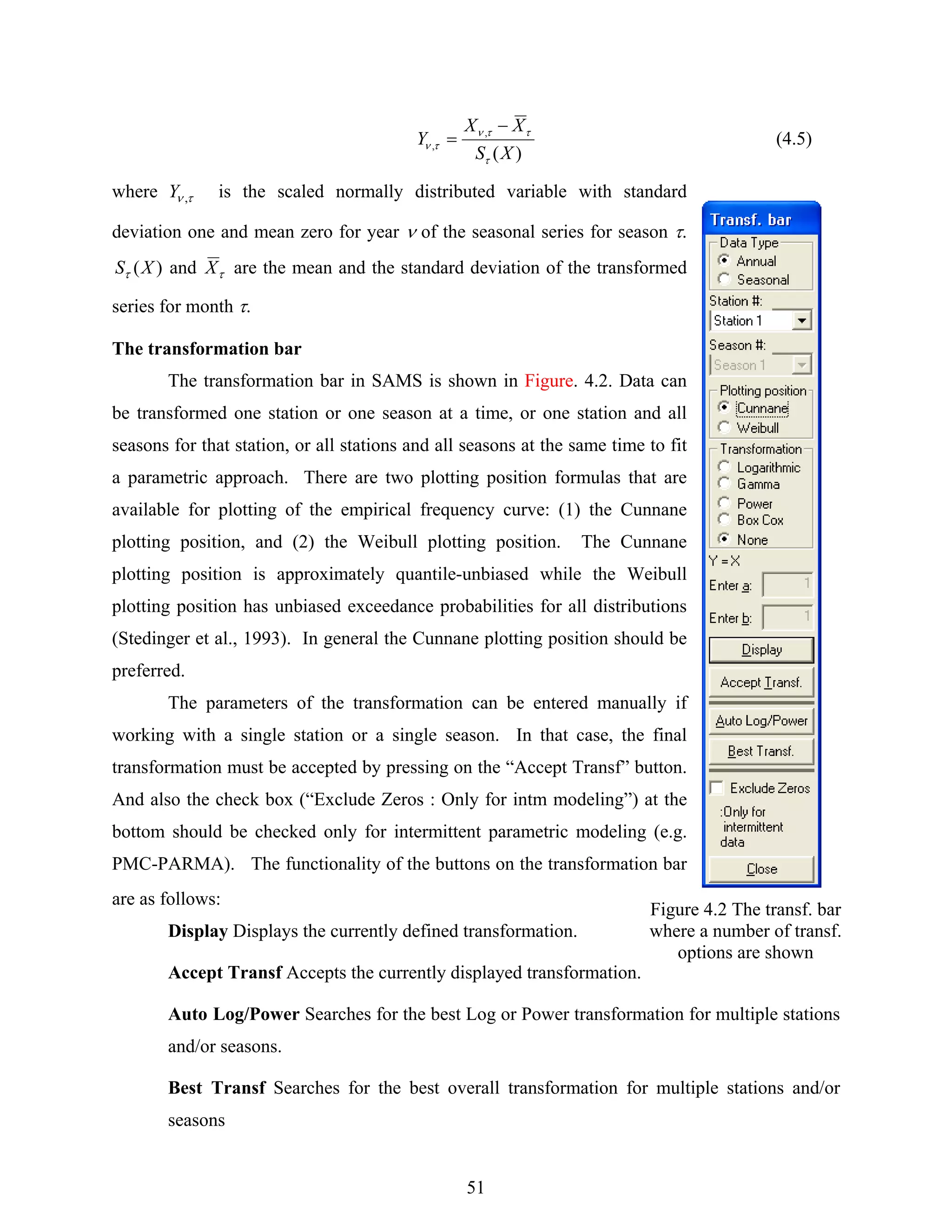 51
)(
,
,
XS
XX
Y
τ
ττν
τν
−
= (4.5)
where τν ,Y is the scaled normally distributed variable with standard
deviation one and mean zero for year ν of the seasonal series for season τ.
)(XSτ and τX are the mean and the standard deviation of the transformed
series for month τ.
The transformation bar
The transformation bar in SAMS is shown in Figure. 4.2. Data can
be transformed one station or one season at a time, or one station and all
seasons for that station, or all stations and all seasons at the same time to fit
a parametric approach. There are two plotting position formulas that are
available for plotting of the empirical frequency curve: (1) the Cunnane
plotting position, and (2) the Weibull plotting position. The Cunnane
plotting position is approximately quantile-unbiased while the Weibull
plotting position has unbiased exceedance probabilities for all distributions
(Stedinger et al., 1993). In general the Cunnane plotting position should be
preferred.
The parameters of the transformation can be entered manually if
working with a single station or a single season. In that case, the final
transformation must be accepted by pressing on the “Accept Transf” button.
And also the check box (“Exclude Zeros : Only for intm modeling”) at the
bottom should be checked only for intermittent parametric modeling (e.g.
PMC-PARMA). The functionality of the buttons on the transformation bar
are as follows:
Display Displays the currently defined transformation.
Accept Transf Accepts the currently displayed transformation.
Auto Log/Power Searches for the best Log or Power transformation for multiple stations
and/or seasons.
Best Transf Searches for the best overall transformation for multiple stations and/or
seasons
Figure 4.2 The transf. bar
where a number of transf.
options are shown
 