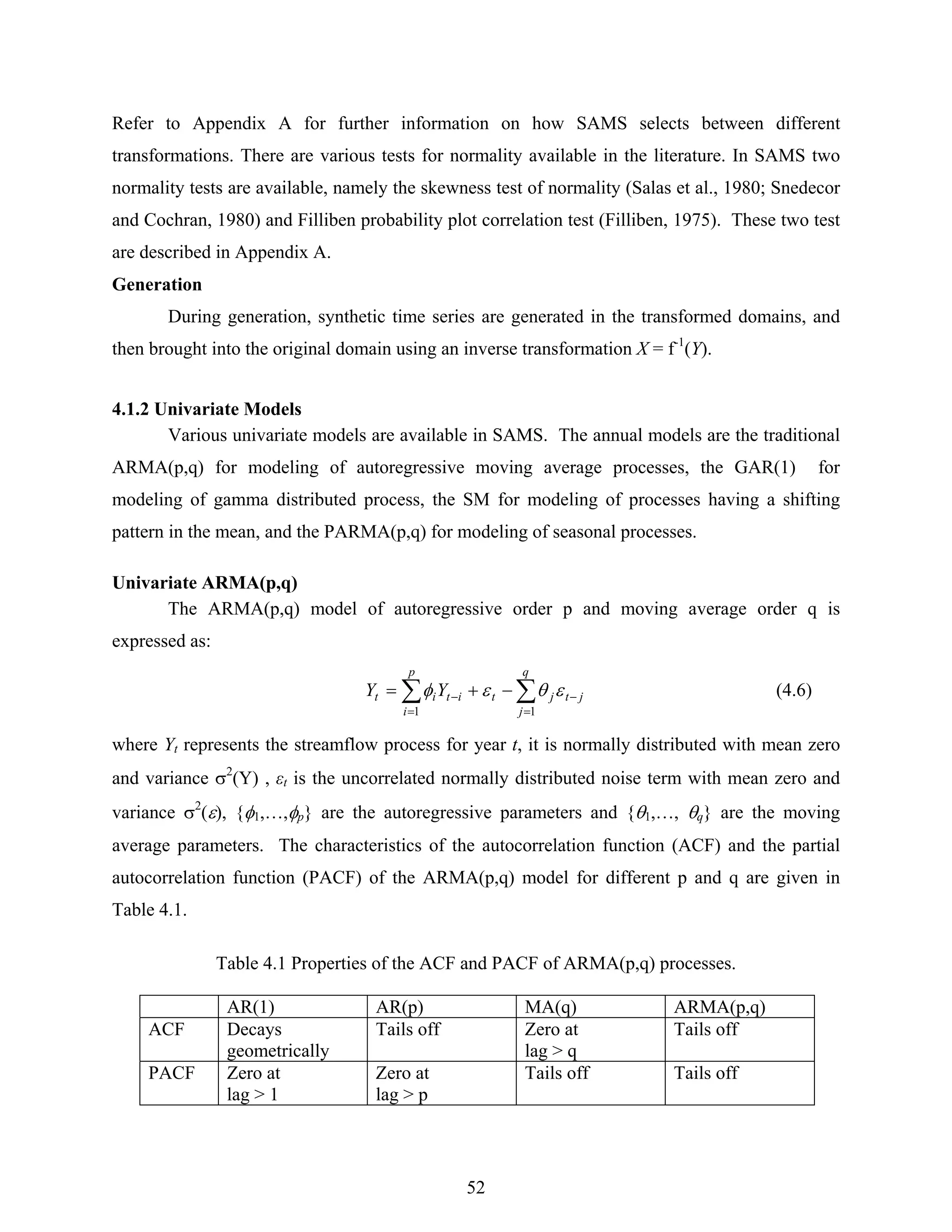 52
Refer to Appendix A for further information on how SAMS selects between different
transformations. There are various tests for normality available in the literature. In SAMS two
normality tests are available, namely the skewness test of normality (Salas et al., 1980; Snedecor
and Cochran, 1980) and Filliben probability plot correlation test (Filliben, 1975). These two test
are described in Appendix A.
Generation
During generation, synthetic time series are generated in the transformed domains, and
then brought into the original domain using an inverse transformation X = f-1
(Y).
4.1.2 Univariate Models
Various univariate models are available in SAMS. The annual models are the traditional
ARMA(p,q) for modeling of autoregressive moving average processes, the GAR(1) for
modeling of gamma distributed process, the SM for modeling of processes having a shifting
pattern in the mean, and the PARMA(p,q) for modeling of seasonal processes.
Univariate ARMA(p,q)
The ARMA(p,q) model of autoregressive order p and moving average order q is
expressed as:
∑∑
=
−
=
− −+=
q
j
jtjt
p
i
itit YY
11
εθεφ (4.6)
where Yt represents the streamflow process for year t, it is normally distributed with mean zero
and variance σ2
(Y) , εt is the uncorrelated normally distributed noise term with mean zero and
variance σ2
(ε), {φ1,…,φp} are the autoregressive parameters and {θ1,…, θq} are the moving
average parameters. The characteristics of the autocorrelation function (ACF) and the partial
autocorrelation function (PACF) of the ARMA(p,q) model for different p and q are given in
Table 4.1.
Table 4.1 Properties of the ACF and PACF of ARMA(p,q) processes.
AR(1) AR(p) MA(q) ARMA(p,q)
ACF Decays
geometrically
Tails off Zero at
lag > q
Tails off
PACF Zero at
lag > 1
Zero at
lag > p
Tails off Tails off
 