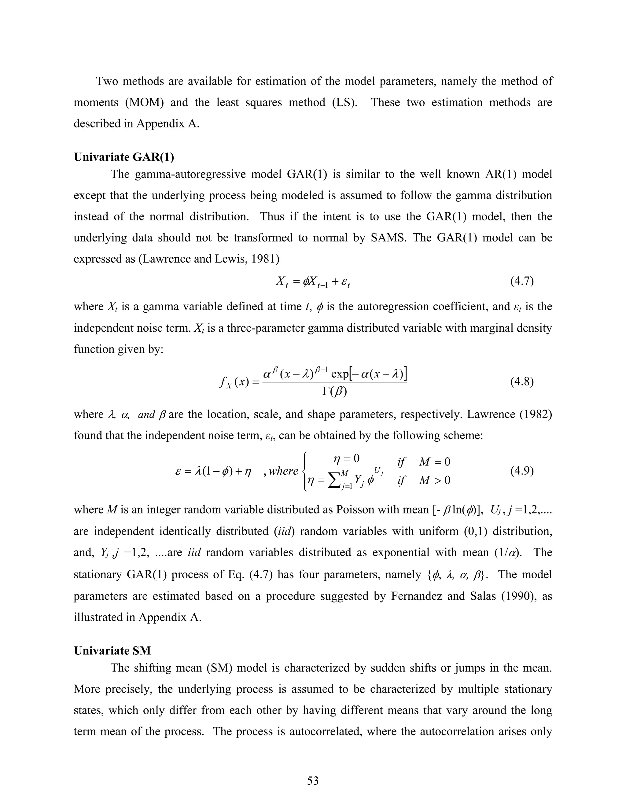 53
Two methods are available for estimation of the model parameters, namely the method of
moments (MOM) and the least squares method (LS). These two estimation methods are
described in Appendix A.
Univariate GAR(1)
The gamma-autoregressive model GAR(1) is similar to the well known AR(1) model
except that the underlying process being modeled is assumed to follow the gamma distribution
instead of the normal distribution. Thus if the intent is to use the GAR(1) model, then the
underlying data should not be transformed to normal by SAMS. The GAR(1) model can be
expressed as (Lawrence and Lewis, 1981)
ttt XX εφ += −1 (4.7)
where Xt is a gamma variable defined at time t, φ is the autoregression coefficient, and εt is the
independent noise term. Xt is a three-parameter gamma distributed variable with marginal density
function given by:
[ ]
)(
)(exp)(
)(
1
β
λαλα ββ
Γ
−−−
=
−
xx
xfX (4.8)
where λ, α, and β are the location, scale, and shape parameters, respectively. Lawrence (1982)
found that the independent noise term, εt, can be obtained by the following scheme:
0
00
,)1(
1
>
=
⎪⎩
⎪
⎨
⎧
=
=
+−=
∑ =
M
M
if
if
Y
where jUM
j j φη
η
ηφλε (4.9)
where M is an integer random variable distributed as Poisson with mean [- β ln(φ)], Uj , j =1,2,....
are independent identically distributed (iid) random variables with uniform (0,1) distribution,
and, Yj ,j =1,2, ....are iid random variables distributed as exponential with mean (1/α). The
stationary GAR(1) process of Eq. (4.7) has four parameters, namely {φ, λ, α, β}. The model
parameters are estimated based on a procedure suggested by Fernandez and Salas (1990), as
illustrated in Appendix A.
Univariate SM
The shifting mean (SM) model is characterized by sudden shifts or jumps in the mean.
More precisely, the underlying process is assumed to be characterized by multiple stationary
states, which only differ from each other by having different means that vary around the long
term mean of the process. The process is autocorrelated, where the autocorrelation arises only
 