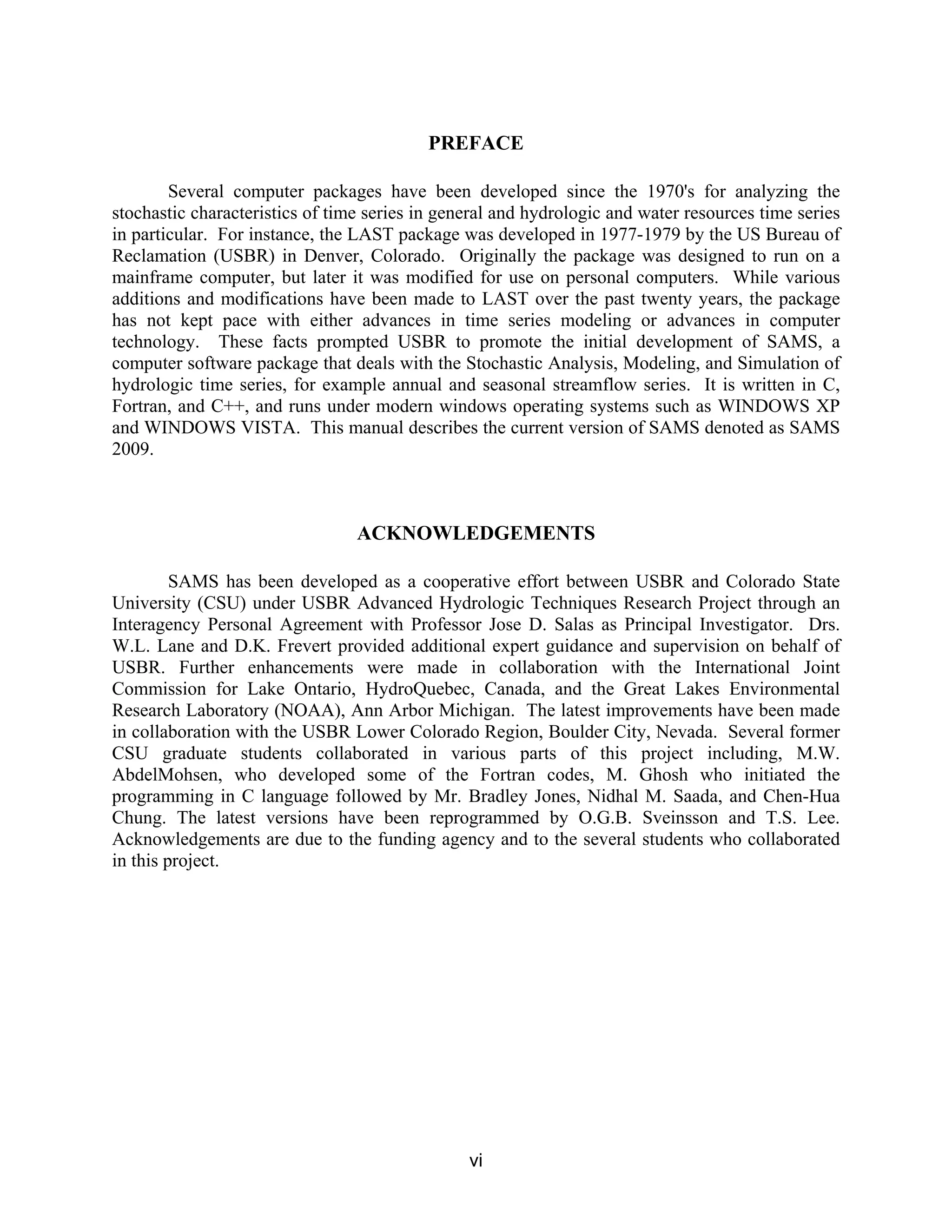 vi
PREFACE
Several computer packages have been developed since the 1970's for analyzing the
stochastic characteristics of time series in general and hydrologic and water resources time series
in particular. For instance, the LAST package was developed in 1977-1979 by the US Bureau of
Reclamation (USBR) in Denver, Colorado. Originally the package was designed to run on a
mainframe computer, but later it was modified for use on personal computers. While various
additions and modifications have been made to LAST over the past twenty years, the package
has not kept pace with either advances in time series modeling or advances in computer
technology. These facts prompted USBR to promote the initial development of SAMS, a
computer software package that deals with the Stochastic Analysis, Modeling, and Simulation of
hydrologic time series, for example annual and seasonal streamflow series. It is written in C,
Fortran, and C++, and runs under modern windows operating systems such as WINDOWS XP
and WINDOWS VISTA. This manual describes the current version of SAMS denoted as SAMS
2009.
ACKNOWLEDGEMENTS
SAMS has been developed as a cooperative effort between USBR and Colorado State
University (CSU) under USBR Advanced Hydrologic Techniques Research Project through an
Interagency Personal Agreement with Professor Jose D. Salas as Principal Investigator. Drs.
W.L. Lane and D.K. Frevert provided additional expert guidance and supervision on behalf of
USBR. Further enhancements were made in collaboration with the International Joint
Commission for Lake Ontario, HydroQuebec, Canada, and the Great Lakes Environmental
Research Laboratory (NOAA), Ann Arbor Michigan. The latest improvements have been made
in collaboration with the USBR Lower Colorado Region, Boulder City, Nevada. Several former
CSU graduate students collaborated in various parts of this project including, M.W.
AbdelMohsen, who developed some of the Fortran codes, M. Ghosh who initiated the
programming in C language followed by Mr. Bradley Jones, Nidhal M. Saada, and Chen-Hua
Chung. The latest versions have been reprogrammed by O.G.B. Sveinsson and T.S. Lee.
Acknowledgements are due to the funding agency and to the several students who collaborated
in this project.
 