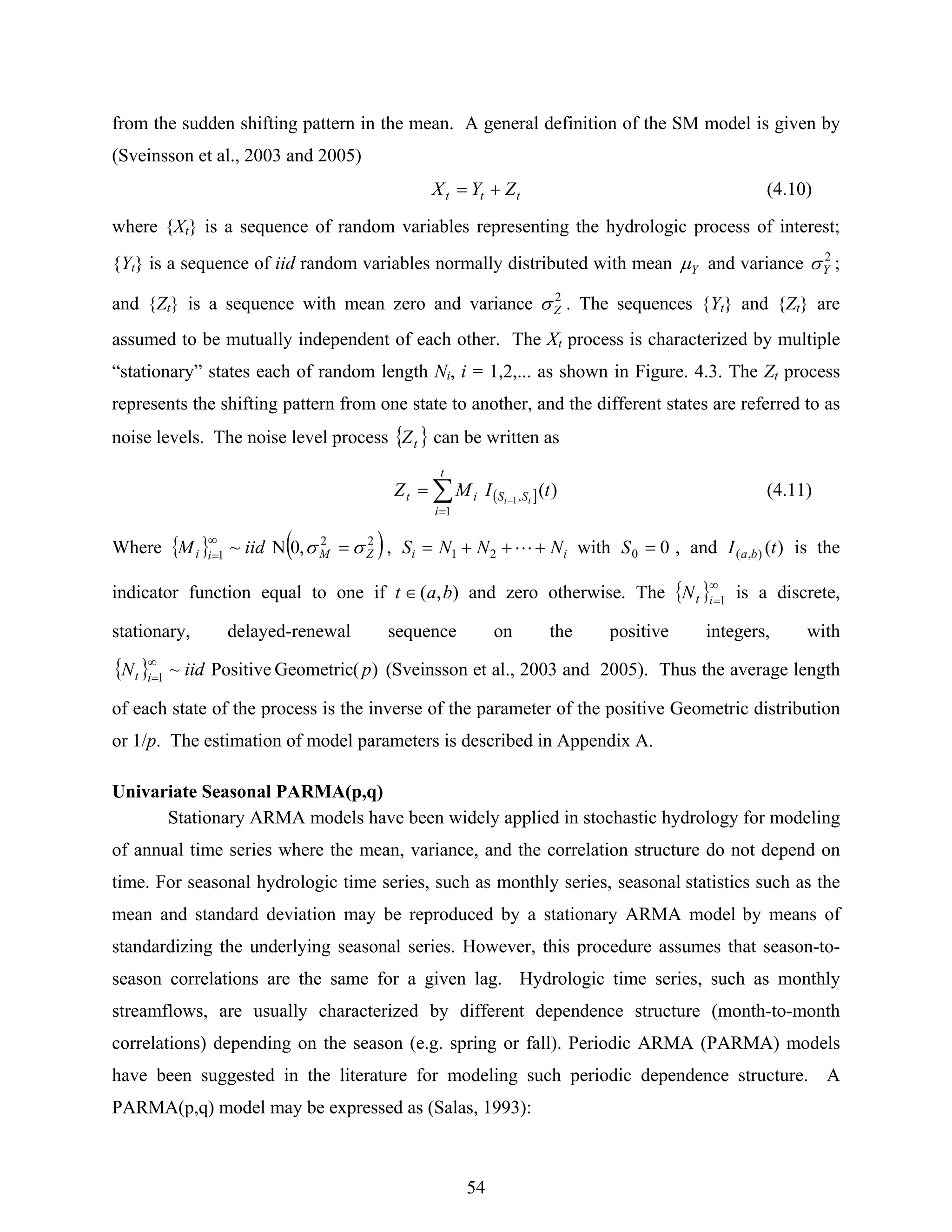 54
from the sudden shifting pattern in the mean. A general definition of the SM model is given by
(Sveinsson et al., 2003 and 2005)
ttt ZYX += (4.10)
where {Xt} is a sequence of random variables representing the hydrologic process of interest;
{Yt} is a sequence of iid random variables normally distributed with mean Yμ and variance 2
Yσ ;
and {Zt} is a sequence with mean zero and variance 2
Zσ . The sequences {Yt} and {Zt} are
assumed to be mutually independent of each other. The Xt process is characterized by multiple
“stationary” states each of random length Ni, i = 1,2,... as shown in Figure. 4.3. The Zt process
represents the shifting pattern from one state to another, and the different states are referred to as
noise levels. The noise level process { }tZ can be written as
( ]∑
=
−
=
t
i
SSit tIMZ ii
1
, )(1
(4.11)
Where { } ( )22
1 ,0N~ ZMii iidM σσ =∞
= , ii NNNS +++= L21 with 00 =S , and )(),( tI ba is the
indicator function equal to one if ),( bat ∈ and zero otherwise. The { }∞
=1itN is a discrete,
stationary, delayed-renewal sequence on the positive integers, with
{ } )(GeometricPositive~1 piidN it
∞
= (Sveinsson et al., 2003 and 2005). Thus the average length
of each state of the process is the inverse of the parameter of the positive Geometric distribution
or 1/p. The estimation of model parameters is described in Appendix A.
Univariate Seasonal PARMA(p,q)
Stationary ARMA models have been widely applied in stochastic hydrology for modeling
of annual time series where the mean, variance, and the correlation structure do not depend on
time. For seasonal hydrologic time series, such as monthly series, seasonal statistics such as the
mean and standard deviation may be reproduced by a stationary ARMA model by means of
standardizing the underlying seasonal series. However, this procedure assumes that season-to-
season correlations are the same for a given lag. Hydrologic time series, such as monthly
streamflows, are usually characterized by different dependence structure (month-to-month
correlations) depending on the season (e.g. spring or fall). Periodic ARMA (PARMA) models
have been suggested in the literature for modeling such periodic dependence structure. A
PARMA(p,q) model may be expressed as (Salas, 1993):
 