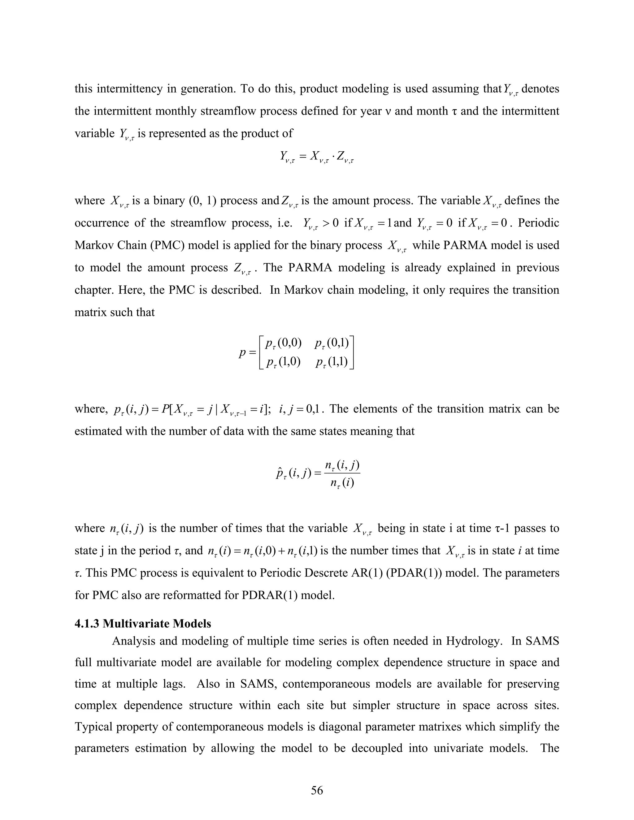 56
this intermittency in generation. To do this, product modeling is used assuming that τν ,Y denotes
the intermittent monthly streamflow process defined for year ν and month τ and the intermittent
variable τν ,Y is represented as the product of
τντντν ,,, ZXY ⋅=
where τν ,X is a binary (0, 1) process and τν ,Z is the amount process. The variable τν ,X defines the
occurrence of the streamflow process, i.e. 0, >τνY if 1, =τνX and 0, =τνY if 0, =τνX . Periodic
Markov Chain (PMC) model is applied for the binary process τν ,X while PARMA model is used
to model the amount process τν ,Z . The PARMA modeling is already explained in previous
chapter. Here, the PMC is described. In Markov chain modeling, it only requires the transition
matrix such that
where, 1,0,];|[),( 1,, ==== − jiiXjXPjip τντντ . The elements of the transition matrix can be
estimated with the number of data with the same states meaning that
where ),( jinτ is the number of times that the variable τν ,X being in state i at time τ-1 passes to
state j in the period τ, and )1,()0,()( ininin τττ += is the number times that τν ,X is in state i at time
τ. This PMC process is equivalent to Periodic Descrete AR(1) (PDAR(1)) model. The parameters
for PMC also are reformatted for PDRAR(1) model.
4.1.3 Multivariate Models
Analysis and modeling of multiple time series is often needed in Hydrology. In SAMS
full multivariate model are available for modeling complex dependence structure in space and
time at multiple lags. Also in SAMS, contemporaneous models are available for preserving
complex dependence structure within each site but simpler structure in space across sites.
Typical property of contemporaneous models is diagonal parameter matrixes which simplify the
parameters estimation by allowing the model to be decoupled into univariate models. The
⎥
⎦
⎤
⎢
⎣
⎡
=
)1,1()0,1(
)1,0()0,0(
ττ
ττ
pp
pp
p
)(
),(
),(ˆ
in
jin
jip
τ
τ
τ =
 