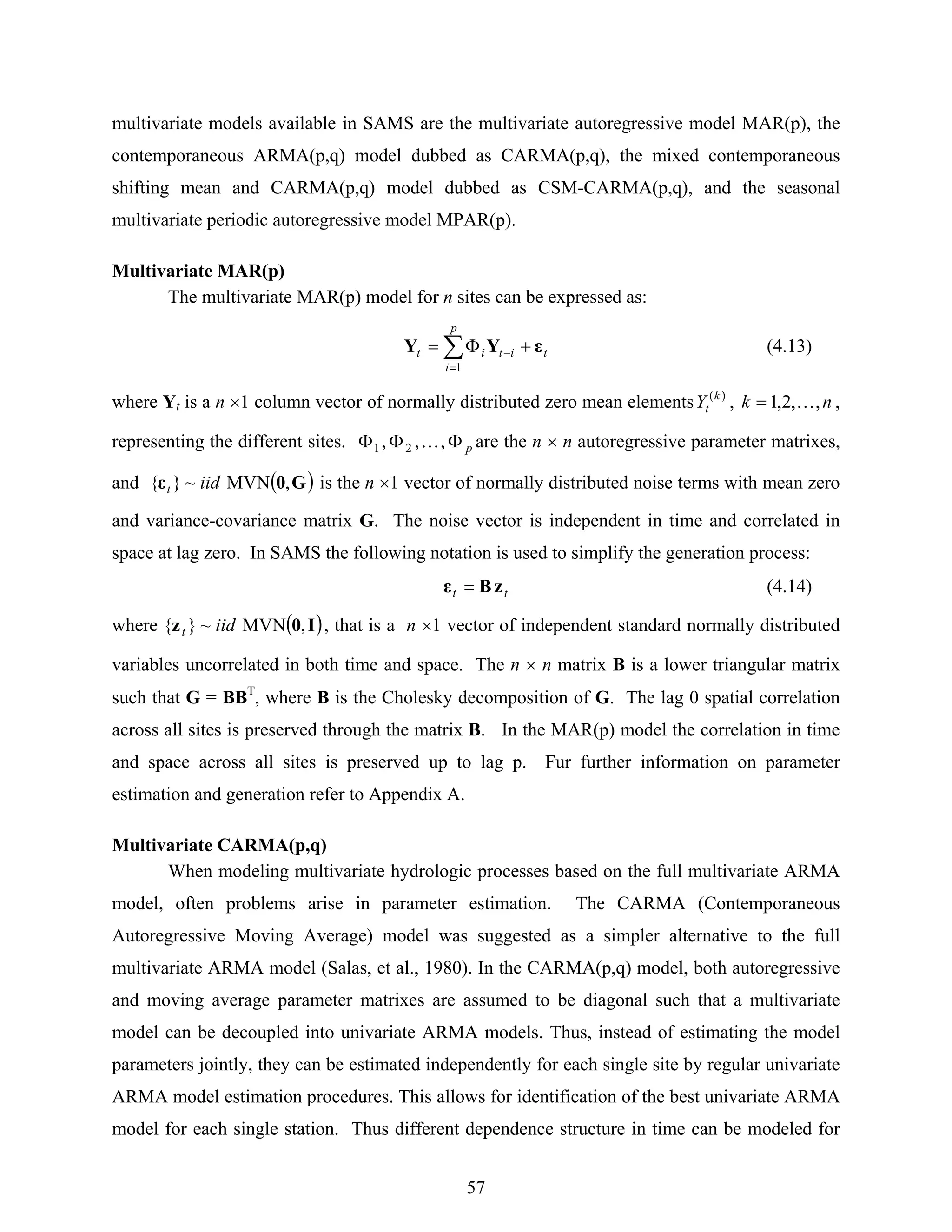 57
multivariate models available in SAMS are the multivariate autoregressive model MAR(p), the
contemporaneous ARMA(p,q) model dubbed as CARMA(p,q), the mixed contemporaneous
shifting mean and CARMA(p,q) model dubbed as CSM-CARMA(p,q), and the seasonal
multivariate periodic autoregressive model MPAR(p).
Multivariate MAR(p)
The multivariate MAR(p) model for n sites can be expressed as:
t
p
i
itit εYY +Φ= ∑
=
−
1
(4.13)
where Yt is a n ×1 column vector of normally distributed zero mean elements )(k
tY , nk ,,2,1 K= ,
representing the different sites. pΦΦΦ ,,, 21 K are the n × n autoregressive parameter matrixes,
and ( )G0ε ,MVN~}{ iidt is the n ×1 vector of normally distributed noise terms with mean zero
and variance-covariance matrix G. The noise vector is independent in time and correlated in
space at lag zero. In SAMS the following notation is used to simplify the generation process:
tt zBε = (4.14)
where ( )I0z ,MVN~}{ iidt , that is a n ×1 vector of independent standard normally distributed
variables uncorrelated in both time and space. The n × n matrix B is a lower triangular matrix
such that G = BBT
, where B is the Cholesky decomposition of G. The lag 0 spatial correlation
across all sites is preserved through the matrix B. In the MAR(p) model the correlation in time
and space across all sites is preserved up to lag p. Fur further information on parameter
estimation and generation refer to Appendix A.
Multivariate CARMA(p,q)
When modeling multivariate hydrologic processes based on the full multivariate ARMA
model, often problems arise in parameter estimation. The CARMA (Contemporaneous
Autoregressive Moving Average) model was suggested as a simpler alternative to the full
multivariate ARMA model (Salas, et al., 1980). In the CARMA(p,q) model, both autoregressive
and moving average parameter matrixes are assumed to be diagonal such that a multivariate
model can be decoupled into univariate ARMA models. Thus, instead of estimating the model
parameters jointly, they can be estimated independently for each single site by regular univariate
ARMA model estimation procedures. This allows for identification of the best univariate ARMA
model for each single station. Thus different dependence structure in time can be modeled for
 
