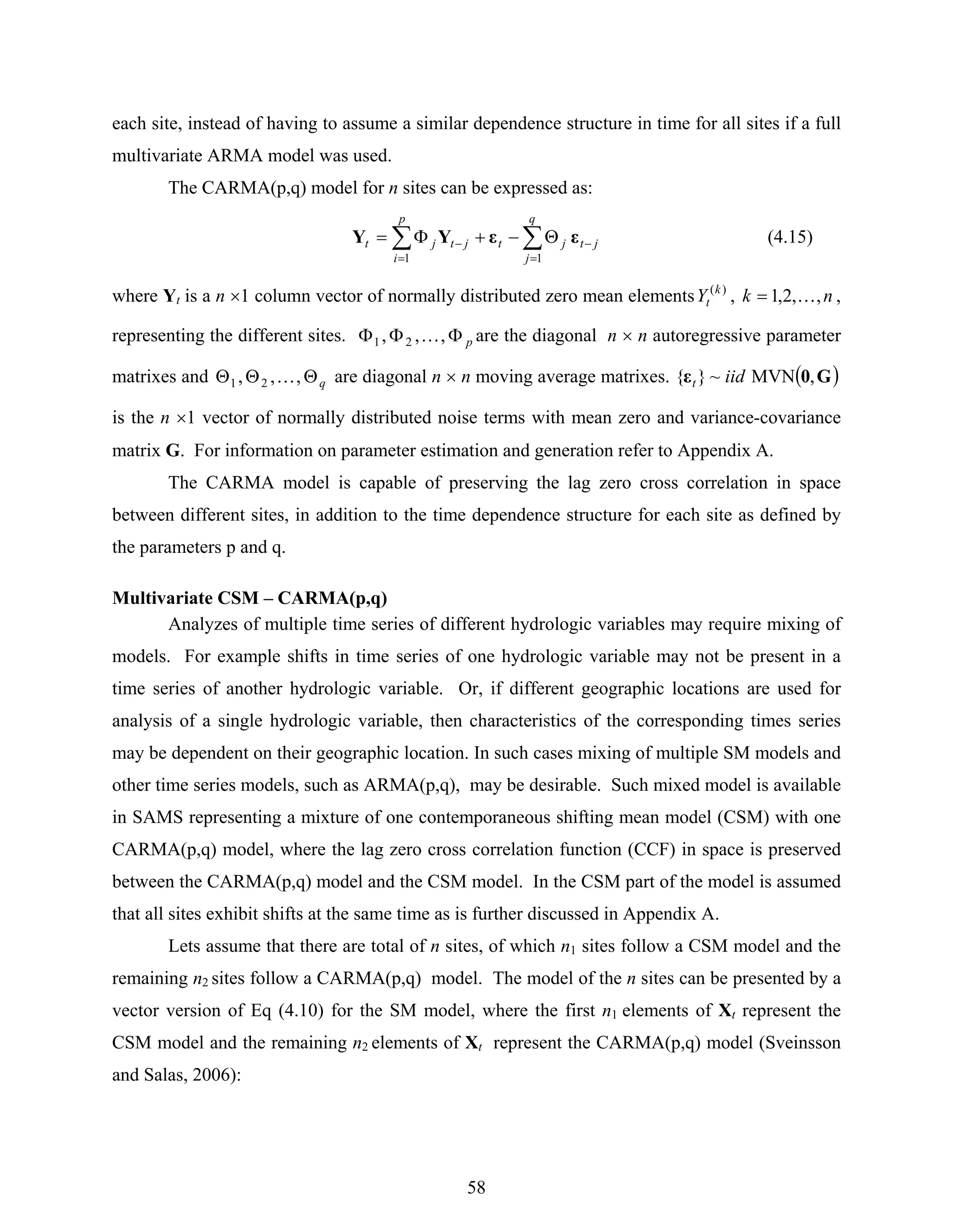 58
each site, instead of having to assume a similar dependence structure in time for all sites if a full
multivariate ARMA model was used.
The CARMA(p,q) model for n sites can be expressed as:
∑∑
=
−
=
− Θ−+Φ=
q
j
jtjt
p
i
jtjt
11
εεYY (4.15)
where Yt is a n ×1 column vector of normally distributed zero mean elements )(k
tY , nk ,,2,1 K= ,
representing the different sites. pΦΦΦ ,,, 21 K are the diagonal n × n autoregressive parameter
matrixes and qΘΘΘ ,,, 21 K are diagonal n × n moving average matrixes. ( )G0ε ,MVN~}{ iidt
is the n ×1 vector of normally distributed noise terms with mean zero and variance-covariance
matrix G. For information on parameter estimation and generation refer to Appendix A.
The CARMA model is capable of preserving the lag zero cross correlation in space
between different sites, in addition to the time dependence structure for each site as defined by
the parameters p and q.
Multivariate CSM – CARMA(p,q)
Analyzes of multiple time series of different hydrologic variables may require mixing of
models. For example shifts in time series of one hydrologic variable may not be present in a
time series of another hydrologic variable. Or, if different geographic locations are used for
analysis of a single hydrologic variable, then characteristics of the corresponding times series
may be dependent on their geographic location. In such cases mixing of multiple SM models and
other time series models, such as ARMA(p,q), may be desirable. Such mixed model is available
in SAMS representing a mixture of one contemporaneous shifting mean model (CSM) with one
CARMA(p,q) model, where the lag zero cross correlation function (CCF) in space is preserved
between the CARMA(p,q) model and the CSM model. In the CSM part of the model is assumed
that all sites exhibit shifts at the same time as is further discussed in Appendix A.
Lets assume that there are total of n sites, of which n1 sites follow a CSM model and the
remaining n2 sites follow a CARMA(p,q) model. The model of the n sites can be presented by a
vector version of Eq (4.10) for the SM model, where the first n1 elements of Xt represent the
CSM model and the remaining n2 elements of Xt represent the CARMA(p,q) model (Sveinsson
and Salas, 2006):
 