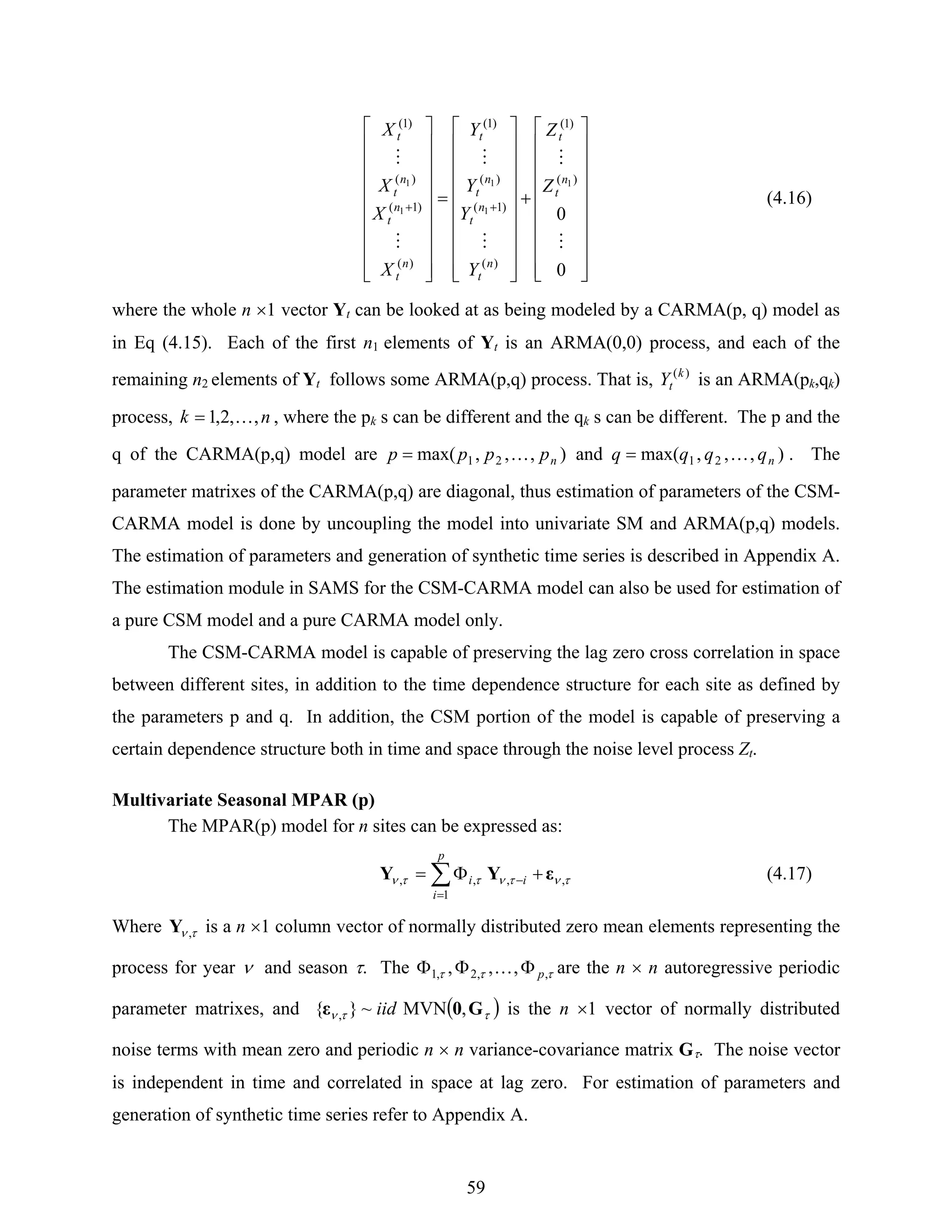 59
⎥
⎥
⎥
⎥
⎥
⎥
⎥
⎥
⎦
⎤
⎢
⎢
⎢
⎢
⎢
⎢
⎢
⎢
⎣
⎡
+
⎥
⎥
⎥
⎥
⎥
⎥
⎥
⎥
⎦
⎤
⎢
⎢
⎢
⎢
⎢
⎢
⎢
⎢
⎣
⎡
=
⎥
⎥
⎥
⎥
⎥
⎥
⎥
⎥
⎦
⎤
⎢
⎢
⎢
⎢
⎢
⎢
⎢
⎢
⎣
⎡
++
0
0
)(
)1(
)(
)1(
)(
)1(
)(
)1(
)(
)1(
1
1
1
1
1
M
M
M
M
M
M
n
t
t
n
t
n
t
n
t
t
n
t
n
t
n
t
t
Z
Z
Y
Y
Y
Y
X
X
X
X
(4.16)
where the whole n ×1 vector Yt can be looked at as being modeled by a CARMA(p, q) model as
in Eq (4.15). Each of the first n1 elements of Yt is an ARMA(0,0) process, and each of the
remaining n2 elements of Yt follows some ARMA(p,q) process. That is, )(k
tY is an ARMA(pk,qk)
process, nk ,,2,1 K= , where the pk s can be different and the qk s can be different. The p and the
q of the CARMA(p,q) model are ),,,max( 21 npppp K= and ),,,max( 21 nqqqq K= . The
parameter matrixes of the CARMA(p,q) are diagonal, thus estimation of parameters of the CSM-
CARMA model is done by uncoupling the model into univariate SM and ARMA(p,q) models.
The estimation of parameters and generation of synthetic time series is described in Appendix A.
The estimation module in SAMS for the CSM-CARMA model can also be used for estimation of
a pure CSM model and a pure CARMA model only.
The CSM-CARMA model is capable of preserving the lag zero cross correlation in space
between different sites, in addition to the time dependence structure for each site as defined by
the parameters p and q. In addition, the CSM portion of the model is capable of preserving a
certain dependence structure both in time and space through the noise level process Zt.
Multivariate Seasonal MPAR (p)
The MPAR(p) model for n sites can be expressed as:
τντνττν ,
1
,,, εYY ∑
=
− +Φ=
p
i
ii (4.17)
Where τν ,Y is a n ×1 column vector of normally distributed zero mean elements representing the
process for year ν and season τ. The τττ ,,2,1 ,,, pΦΦΦ K are the n × n autoregressive periodic
parameter matrixes, and ( )ττν G0ε ,MVN~}{ , iid is the n ×1 vector of normally distributed
noise terms with mean zero and periodic n × n variance-covariance matrix Gτ. The noise vector
is independent in time and correlated in space at lag zero. For estimation of parameters and
generation of synthetic time series refer to Appendix A.
 