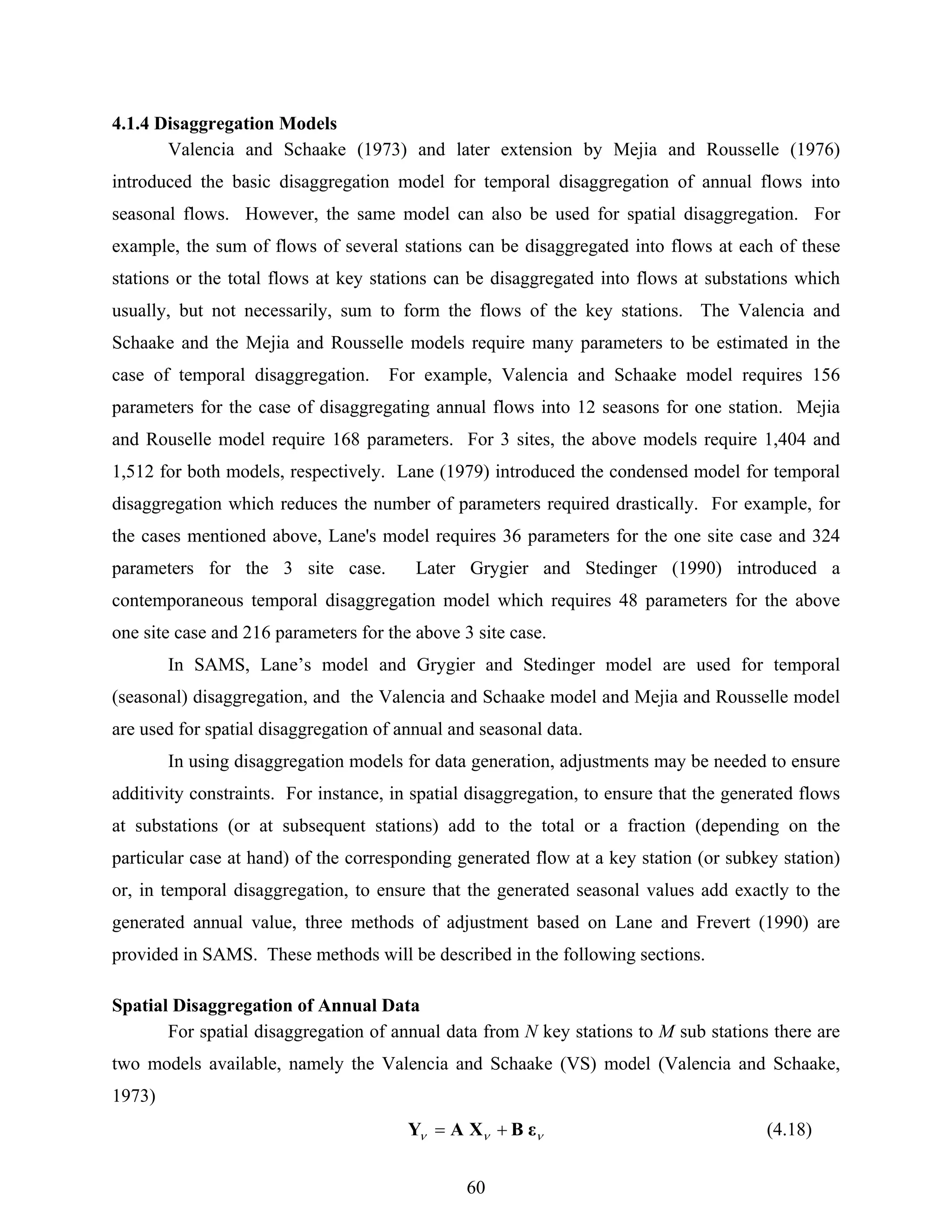 60
4.1.4 Disaggregation Models
Valencia and Schaake (1973) and later extension by Mejia and Rousselle (1976)
introduced the basic disaggregation model for temporal disaggregation of annual flows into
seasonal flows. However, the same model can also be used for spatial disaggregation. For
example, the sum of flows of several stations can be disaggregated into flows at each of these
stations or the total flows at key stations can be disaggregated into flows at substations which
usually, but not necessarily, sum to form the flows of the key stations. The Valencia and
Schaake and the Mejia and Rousselle models require many parameters to be estimated in the
case of temporal disaggregation. For example, Valencia and Schaake model requires 156
parameters for the case of disaggregating annual flows into 12 seasons for one station. Mejia
and Rouselle model require 168 parameters. For 3 sites, the above models require 1,404 and
1,512 for both models, respectively. Lane (1979) introduced the condensed model for temporal
disaggregation which reduces the number of parameters required drastically. For example, for
the cases mentioned above, Lane's model requires 36 parameters for the one site case and 324
parameters for the 3 site case. Later Grygier and Stedinger (1990) introduced a
contemporaneous temporal disaggregation model which requires 48 parameters for the above
one site case and 216 parameters for the above 3 site case.
In SAMS, Lane’s model and Grygier and Stedinger model are used for temporal
(seasonal) disaggregation, and the Valencia and Schaake model and Mejia and Rousselle model
are used for spatial disaggregation of annual and seasonal data.
In using disaggregation models for data generation, adjustments may be needed to ensure
additivity constraints. For instance, in spatial disaggregation, to ensure that the generated flows
at substations (or at subsequent stations) add to the total or a fraction (depending on the
particular case at hand) of the corresponding generated flow at a key station (or subkey station)
or, in temporal disaggregation, to ensure that the generated seasonal values add exactly to the
generated annual value, three methods of adjustment based on Lane and Frevert (1990) are
provided in SAMS. These methods will be described in the following sections.
Spatial Disaggregation of Annual Data
For spatial disaggregation of annual data from N key stations to M sub stations there are
two models available, namely the Valencia and Schaake (VS) model (Valencia and Schaake,
1973)
ννν εBXAY += (4.18)
 