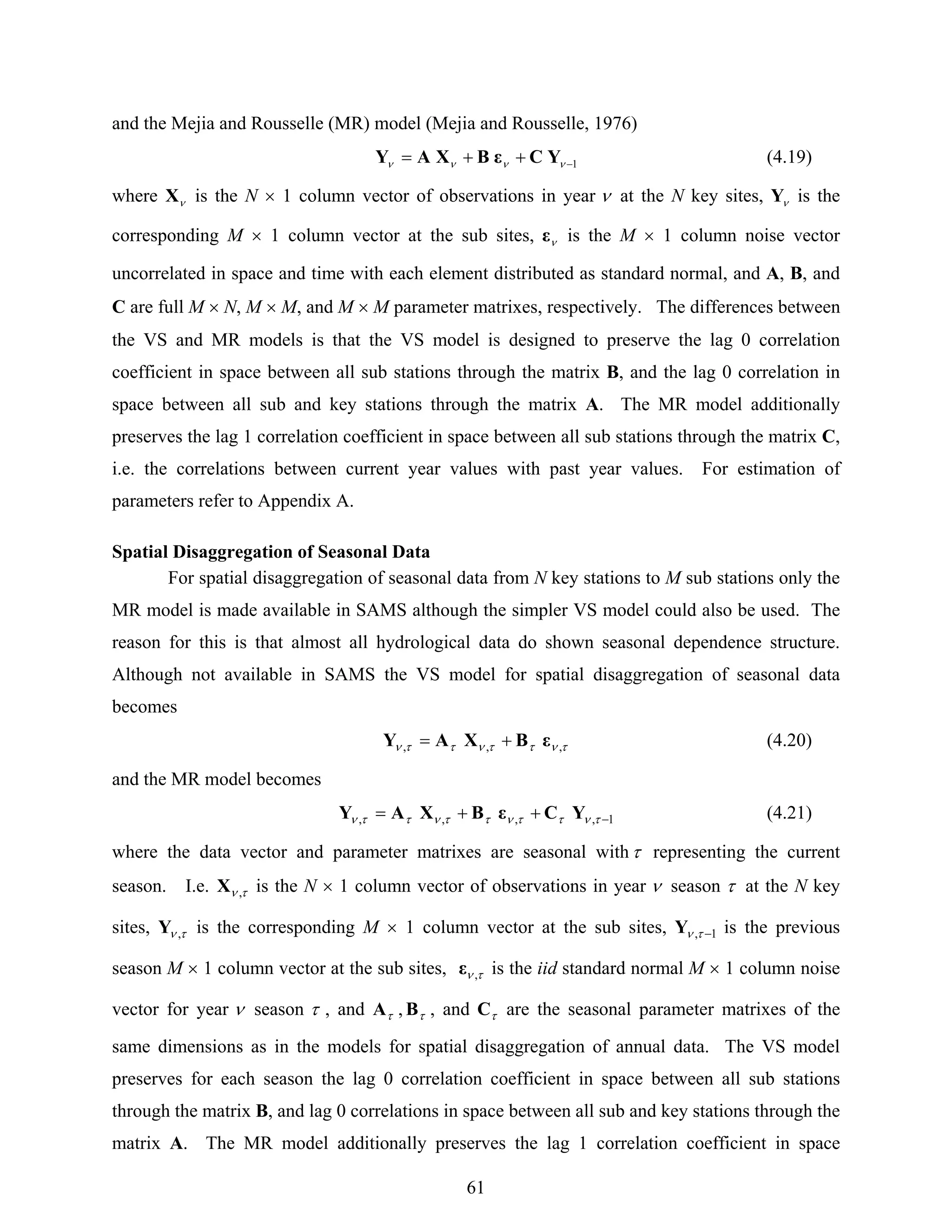 61
and the Mejia and Rousselle (MR) model (Mejia and Rousselle, 1976)
1−++= νννν YCεBXAY (4.19)
where νX is the N × 1 column vector of observations in year ν at the N key sites, νY is the
corresponding M × 1 column vector at the sub sites, νε is the M × 1 column noise vector
uncorrelated in space and time with each element distributed as standard normal, and A, B, and
C are full M × N, M × M, and M × M parameter matrixes, respectively. The differences between
the VS and MR models is that the VS model is designed to preserve the lag 0 correlation
coefficient in space between all sub stations through the matrix B, and the lag 0 correlation in
space between all sub and key stations through the matrix A. The MR model additionally
preserves the lag 1 correlation coefficient in space between all sub stations through the matrix C,
i.e. the correlations between current year values with past year values. For estimation of
parameters refer to Appendix A.
Spatial Disaggregation of Seasonal Data
For spatial disaggregation of seasonal data from N key stations to M sub stations only the
MR model is made available in SAMS although the simpler VS model could also be used. The
reason for this is that almost all hydrological data do shown seasonal dependence structure.
Although not available in SAMS the VS model for spatial disaggregation of seasonal data
becomes
τνττνττν ,,, εBXAY += (4.20)
and the MR model becomes
1,,,, −++= τνττνττνττν YCεBXAY (4.21)
where the data vector and parameter matrixes are seasonal withτ representing the current
season. I.e. τν ,X is the N × 1 column vector of observations in year ν season τ at the N key
sites, τν ,Y is the corresponding M × 1 column vector at the sub sites, 1, −τνY is the previous
season M × 1 column vector at the sub sites, τν ,ε is the iid standard normal M × 1 column noise
vector for year ν season τ , and τA , τB , and τC are the seasonal parameter matrixes of the
same dimensions as in the models for spatial disaggregation of annual data. The VS model
preserves for each season the lag 0 correlation coefficient in space between all sub stations
through the matrix B, and lag 0 correlations in space between all sub and key stations through the
matrix A. The MR model additionally preserves the lag 1 correlation coefficient in space
 
