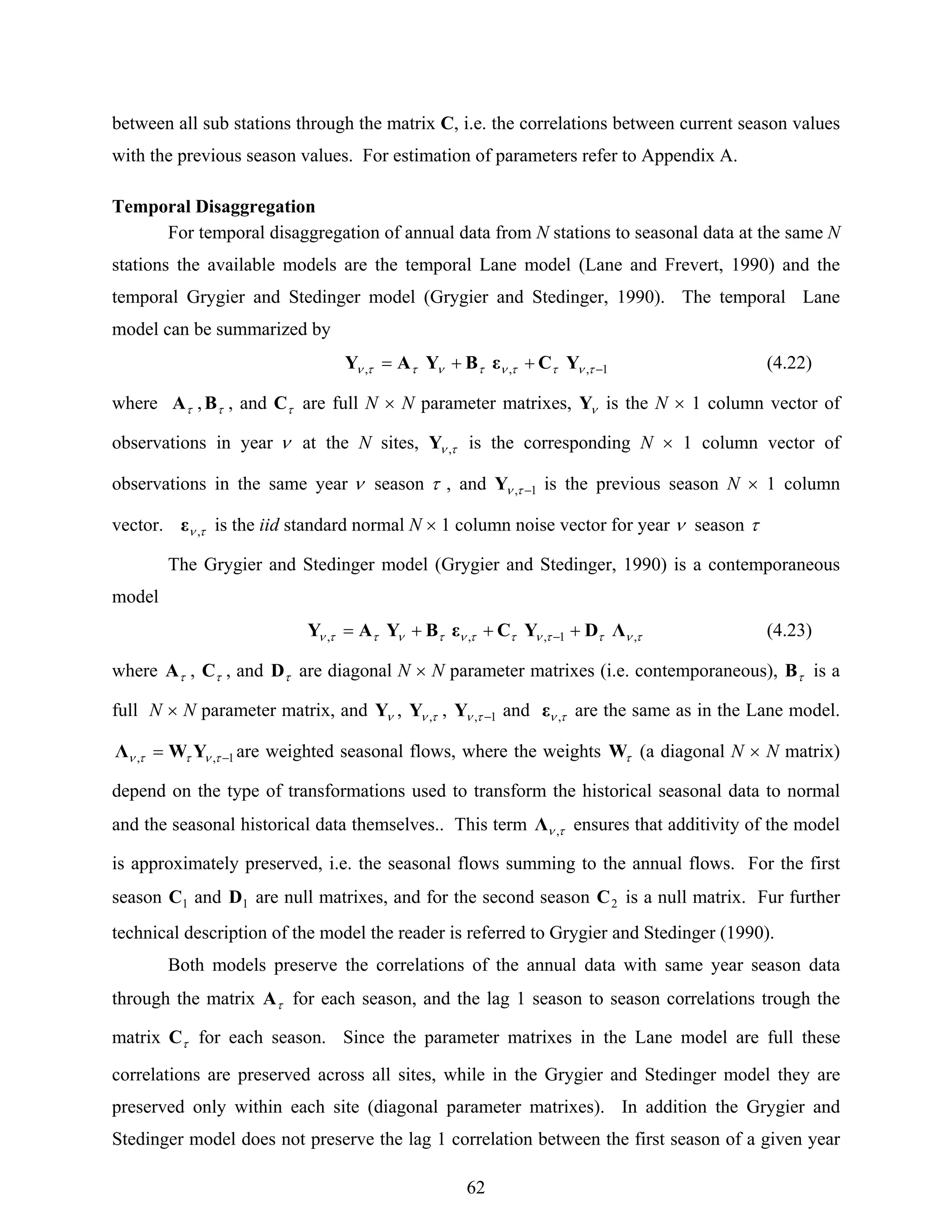 62
between all sub stations through the matrix C, i.e. the correlations between current season values
with the previous season values. For estimation of parameters refer to Appendix A.
Temporal Disaggregation
For temporal disaggregation of annual data from N stations to seasonal data at the same N
stations the available models are the temporal Lane model (Lane and Frevert, 1990) and the
temporal Grygier and Stedinger model (Grygier and Stedinger, 1990). The temporal Lane
model can be summarized by
1,,, −++= τνττντνττν YCεBYAY (4.22)
where τA , τB , and τC are full N × N parameter matrixes, νY is the N × 1 column vector of
observations in year ν at the N sites, τν ,Y is the corresponding N × 1 column vector of
observations in the same year ν season τ , and 1, −τνY is the previous season N × 1 column
vector. τν ,ε is the iid standard normal N × 1 column noise vector for year ν season τ
The Grygier and Stedinger model (Grygier and Stedinger, 1990) is a contemporaneous
model
τνττνττντνττν ,1,,, ΛDYCεBYAY +++= − (4.23)
where τA , τC , and τD are diagonal N × N parameter matrixes (i.e. contemporaneous), τB is a
full N × N parameter matrix, and νY , τν ,Y , 1, −τνY and τν ,ε are the same as in the Lane model.
1,, −= τνττν YWΛ are weighted seasonal flows, where the weights τW (a diagonal N × N matrix)
depend on the type of transformations used to transform the historical seasonal data to normal
and the seasonal historical data themselves.. This term τν ,Λ ensures that additivity of the model
is approximately preserved, i.e. the seasonal flows summing to the annual flows. For the first
season 1C and 1D are null matrixes, and for the second season 2C is a null matrix. Fur further
technical description of the model the reader is referred to Grygier and Stedinger (1990).
Both models preserve the correlations of the annual data with same year season data
through the matrix τA for each season, and the lag 1 season to season correlations trough the
matrix τC for each season. Since the parameter matrixes in the Lane model are full these
correlations are preserved across all sites, while in the Grygier and Stedinger model they are
preserved only within each site (diagonal parameter matrixes). In addition the Grygier and
Stedinger model does not preserve the lag 1 correlation between the first season of a given year
 
