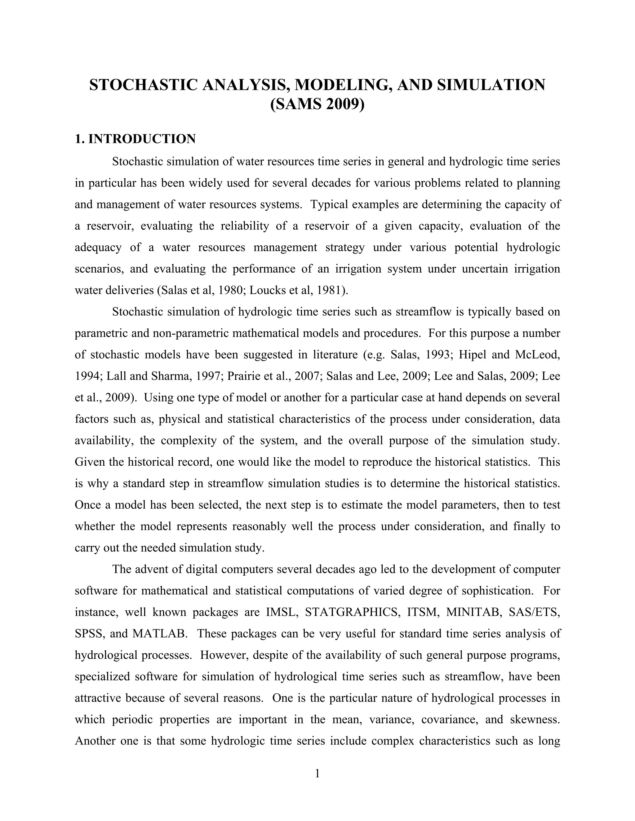 1
STOCHASTIC ANALYSIS, MODELING, AND SIMULATION
(SAMS 2009)
1. INTRODUCTION
Stochastic simulation of water resources time series in general and hydrologic time series
in particular has been widely used for several decades for various problems related to planning
and management of water resources systems. Typical examples are determining the capacity of
a reservoir, evaluating the reliability of a reservoir of a given capacity, evaluation of the
adequacy of a water resources management strategy under various potential hydrologic
scenarios, and evaluating the performance of an irrigation system under uncertain irrigation
water deliveries (Salas et al, 1980; Loucks et al, 1981).
Stochastic simulation of hydrologic time series such as streamflow is typically based on
parametric and non-parametric mathematical models and procedures. For this purpose a number
of stochastic models have been suggested in literature (e.g. Salas, 1993; Hipel and McLeod,
1994; Lall and Sharma, 1997; Prairie et al., 2007; Salas and Lee, 2009; Lee and Salas, 2009; Lee
et al., 2009). Using one type of model or another for a particular case at hand depends on several
factors such as, physical and statistical characteristics of the process under consideration, data
availability, the complexity of the system, and the overall purpose of the simulation study.
Given the historical record, one would like the model to reproduce the historical statistics. This
is why a standard step in streamflow simulation studies is to determine the historical statistics.
Once a model has been selected, the next step is to estimate the model parameters, then to test
whether the model represents reasonably well the process under consideration, and finally to
carry out the needed simulation study.
The advent of digital computers several decades ago led to the development of computer
software for mathematical and statistical computations of varied degree of sophistication. For
instance, well known packages are IMSL, STATGRAPHICS, ITSM, MINITAB, SAS/ETS,
SPSS, and MATLAB. These packages can be very useful for standard time series analysis of
hydrological processes. However, despite of the availability of such general purpose programs,
specialized software for simulation of hydrological time series such as streamflow, have been
attractive because of several reasons. One is the particular nature of hydrological processes in
which periodic properties are important in the mean, variance, covariance, and skewness.
Another one is that some hydrologic time series include complex characteristics such as long
 