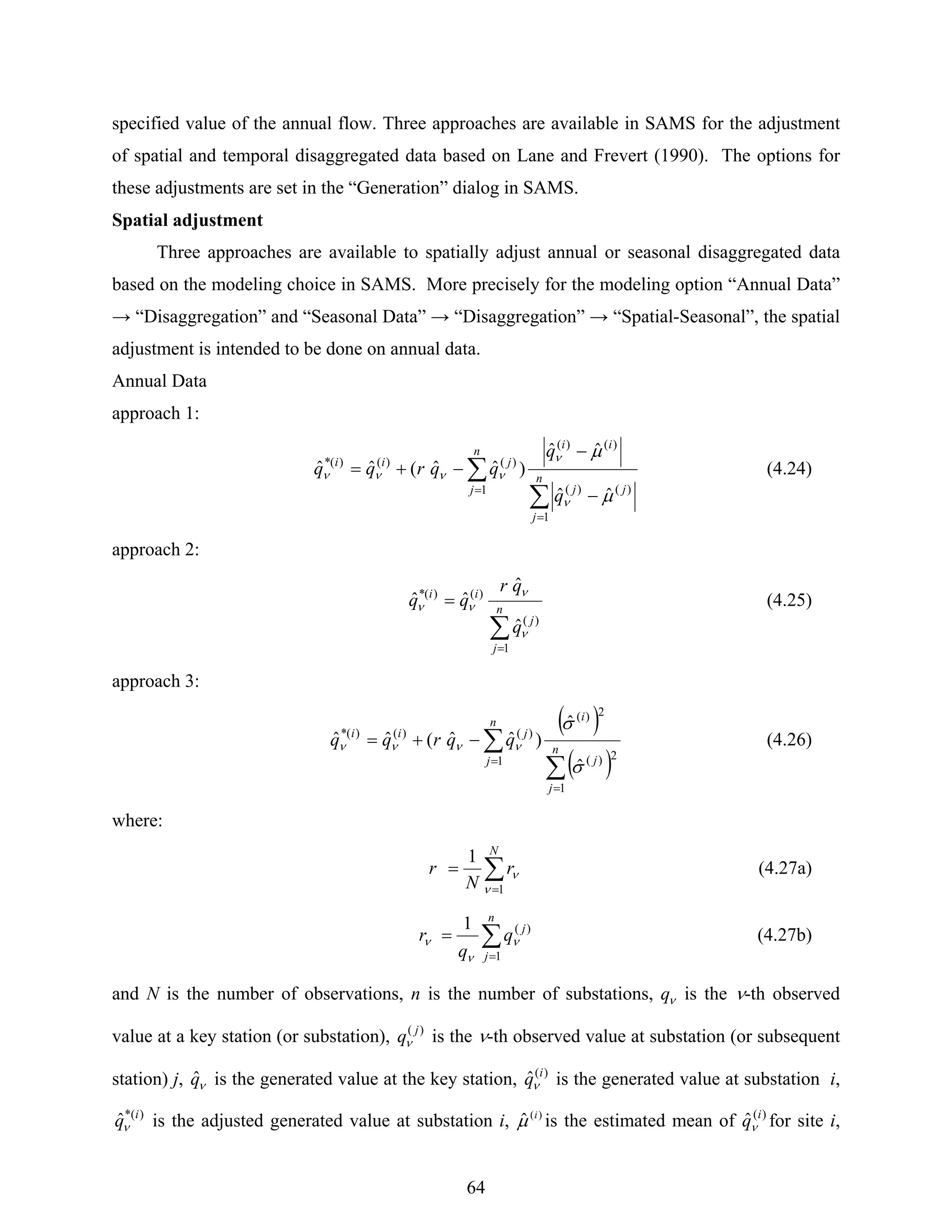 64
specified value of the annual flow. Three approaches are available in SAMS for the adjustment
of spatial and temporal disaggregated data based on Lane and Frevert (1990). The options for
these adjustments are set in the “Generation” dialog in SAMS.
Spatial adjustment
Three approaches are available to spatially adjust annual or seasonal disaggregated data
based on the modeling choice in SAMS. More precisely for the modeling option “Annual Data”
→ “Disaggregation” and “Seasonal Data” → “Disaggregation” → “Spatial-Seasonal”, the spatial
adjustment is intended to be done on annual data.
Annual Data
approach 1:
∑
∑
=
=
−
−
−+= n
j
jj
ii
n
j
jii
q
q
qqrqq
1
)()(
)()(
1
)()()(*
ˆˆ
ˆˆ
)ˆˆ(ˆˆ
μ
μ
ν
ν
νννν (4.24)
approach 2:
∑
=
= n
j
j
ii
q
qr
qq
1
)(
)()(*
ˆ
ˆ
ˆˆ
ν
ν
νν (4.25)
approach 3:
( )
( )∑
∑
=
=
−+= n
j
j
in
j
jii
qqrqq
1
2)(
2)(
1
)()()(*
ˆ
ˆ
)ˆˆ(ˆˆ
σ
σ
νννν (4.26)
where:
∑
=
=
N
r
N
r
1
1
ν
ν (4.27a)
∑
=
=
n
j
j
q
q
r
1
)(1
ν
ν
ν (4.27b)
and N is the number of observations, n is the number of substations, νq is the ν-th observed
value at a key station (or substation), )( j
qν is the ν-th observed value at substation (or subsequent
station) j, νqˆ is the generated value at the key station, )(
ˆ i
qν is the generated value at substation i,
)*(
ˆ i
qν is the adjusted generated value at substation i, )(
ˆ i
μ is the estimated mean of )(
ˆ i
qν for site i,
 