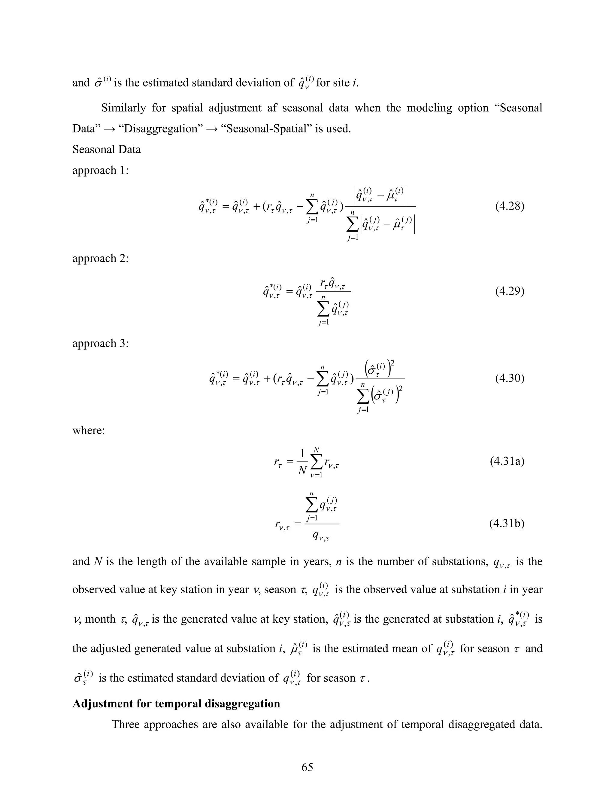 65
and )(
ˆ i
σ is the estimated standard deviation of )(
ˆ i
qν for site i.
Similarly for spatial adjustment af seasonal data when the modeling option “Seasonal
Data” → “Disaggregation” → “Seasonal-Spatial” is used.
Seasonal Data
approach 1:
∑
∑
=
=
−
−
−+= n
j
jj
ii
n
j
jii
q
q
qqrqq
1
)()(
,
)()(
,
1
)(
,,
)(
,
)(*
,
ˆˆ
ˆˆ
)ˆˆ(ˆˆ
ττν
ττν
τντνττντν
μ
μ
(4.28)
approach 2:
∑
=
= n
j
j
ii
q
qr
qq
1
)(
,
,)(
,
)(*
,
ˆ
ˆ
ˆˆ
τν
τντ
τντν (4.29)
approach 3:
( )
( )∑
∑
=
=
−+= n
j
j
in
j
jii
qqrqq
1
2)(
2)(
1
)(
,,
)(
,
)(*
,
ˆ
ˆ
)ˆˆ(ˆˆ
τ
τ
τντνττντν
σ
σ
(4.30)
where:
∑
=
=
N
r
N
r
1
,
1
ν
τντ (4.31a)
τν
τν
τν
,
1
)(
,
,
q
q
r
n
j
j
∑
=
= (4.31b)
and N is the length of the available sample in years, n is the number of substations, τν ,q is the
observed value at key station in year ν, season τ, )(
,
i
q τν is the observed value at substation i in year
ν, month τ, τν ,ˆq is the generated value at key station, )(
,ˆ i
q τν is the generated at substation i, )*(
,ˆ i
q τν is
the adjusted generated value at substation i, )(
ˆ i
τμ is the estimated mean of )(
,
i
q τν for season τ and
)(
ˆ i
τσ is the estimated standard deviation of )(
,
i
q τν for season τ .
Adjustment for temporal disaggregation
Three approaches are also available for the adjustment of temporal disaggregated data.
 