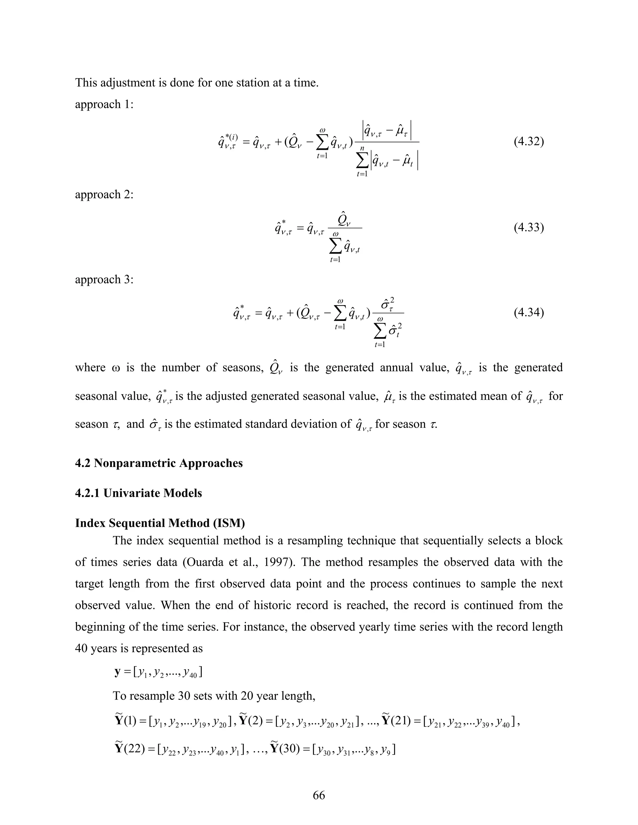 66
This adjustment is done for one station at a time.
approach 1:
∑
∑
=
=
−
−
−+= n
t
tt
t
t
i
q
q
qQqq
1
,
,
1
,,
)(*
,
ˆˆ
ˆˆ
)ˆˆ(ˆˆ
μ
μ
ν
ττνω
νντντν (4.32)
approach 2:
∑
=
= ω
ν
ν
τντν
1
,
,
*
,
ˆ
ˆ
ˆˆ
t
tq
Q
qq (4.33)
approach 3:
∑
∑
=
=
−+= ω
τ
ω
ντντντν
σ
σ
1
2
2
1
,,,
*
,
ˆ
ˆ
)ˆˆ(ˆˆ
t
t
t
tqQqq (4.34)
where ω is the number of seasons, νQˆ is the generated annual value, τν ,
ˆq is the generated
seasonal value, *
,
ˆ τνq is the adjusted generated seasonal value, τμˆ is the estimated mean of τν ,
ˆq for
season τ, and τσˆ is the estimated standard deviation of τν ,
ˆq for season τ.
4.2 Nonparametric Approaches
4.2.1 Univariate Models
Index Sequential Method (ISM)
The index sequential method is a resampling technique that sequentially selects a block
of times series data (Ouarda et al., 1997). The method resamples the observed data with the
target length from the first observed data point and the process continues to sample the next
observed value. When the end of historic record is reached, the record is continued from the
beginning of the time series. For instance, the observed yearly time series with the record length
40 years is represented as
],...,,[ 4021 yyy=y
To resample 30 sets with 20 year length,
],,...,[)1(
~
201921 yyyy=Y , ],,...,[)2(
~
212032 yyyy=Y , ..., ],,...,[)21(
~
40392221 yyyy=Y ,
],,...,[)22(
~
1402322 yyyy=Y , …, ],,...,[)30(
~
983130 yyyy=Y
 