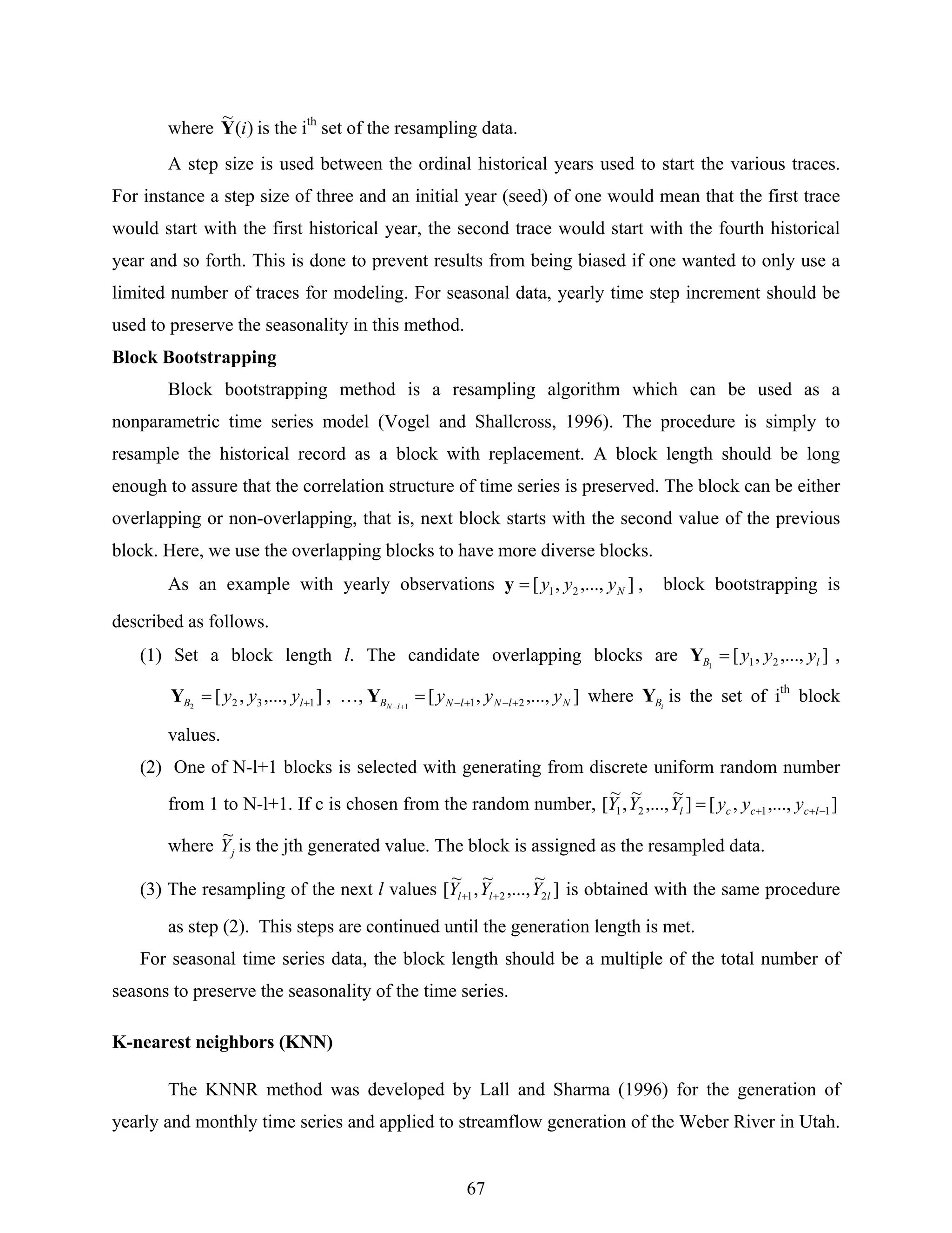 67
where )(
~
iY is the ith
set of the resampling data.
A step size is used between the ordinal historical years used to start the various traces.
For instance a step size of three and an initial year (seed) of one would mean that the first trace
would start with the first historical year, the second trace would start with the fourth historical
year and so forth. This is done to prevent results from being biased if one wanted to only use a
limited number of traces for modeling. For seasonal data, yearly time step increment should be
used to preserve the seasonality in this method.
Block Bootstrapping
Block bootstrapping method is a resampling algorithm which can be used as a
nonparametric time series model (Vogel and Shallcross, 1996). The procedure is simply to
resample the historical record as a block with replacement. A block length should be long
enough to assure that the correlation structure of time series is preserved. The block can be either
overlapping or non-overlapping, that is, next block starts with the second value of the previous
block. Here, we use the overlapping blocks to have more diverse blocks.
As an example with yearly observations ],...,,[ 21 Nyyy=y , block bootstrapping is
described as follows.
(1) Set a block length l. The candidate overlapping blocks are ],...,,[ 211 lB yyy=Y ,
],...,,[ 1322 += lB yyyY , …, ],...,,[ 211 NlNlNB yyylN +−+−=+−
Y where iBY is the set of ith
block
values.
(2) One of N-l+1 blocks is selected with generating from discrete uniform random number
from 1 to N-l+1. If c is chosen from the random number, ],...,,[]
~
,...,
~
,
~
[ 1121 −++= lcccl yyyYYY
where jY
~
is the jth generated value. The block is assigned as the resampled data.
(3) The resampling of the next l values ]
~
,...,
~
,
~
[ 221 lll YYY ++ is obtained with the same procedure
as step (2). This steps are continued until the generation length is met.
For seasonal time series data, the block length should be a multiple of the total number of
seasons to preserve the seasonality of the time series.
K-nearest neighbors (KNN)
The KNNR method was developed by Lall and Sharma (1996) for the generation of
yearly and monthly time series and applied to streamflow generation of the Weber River in Utah.
 