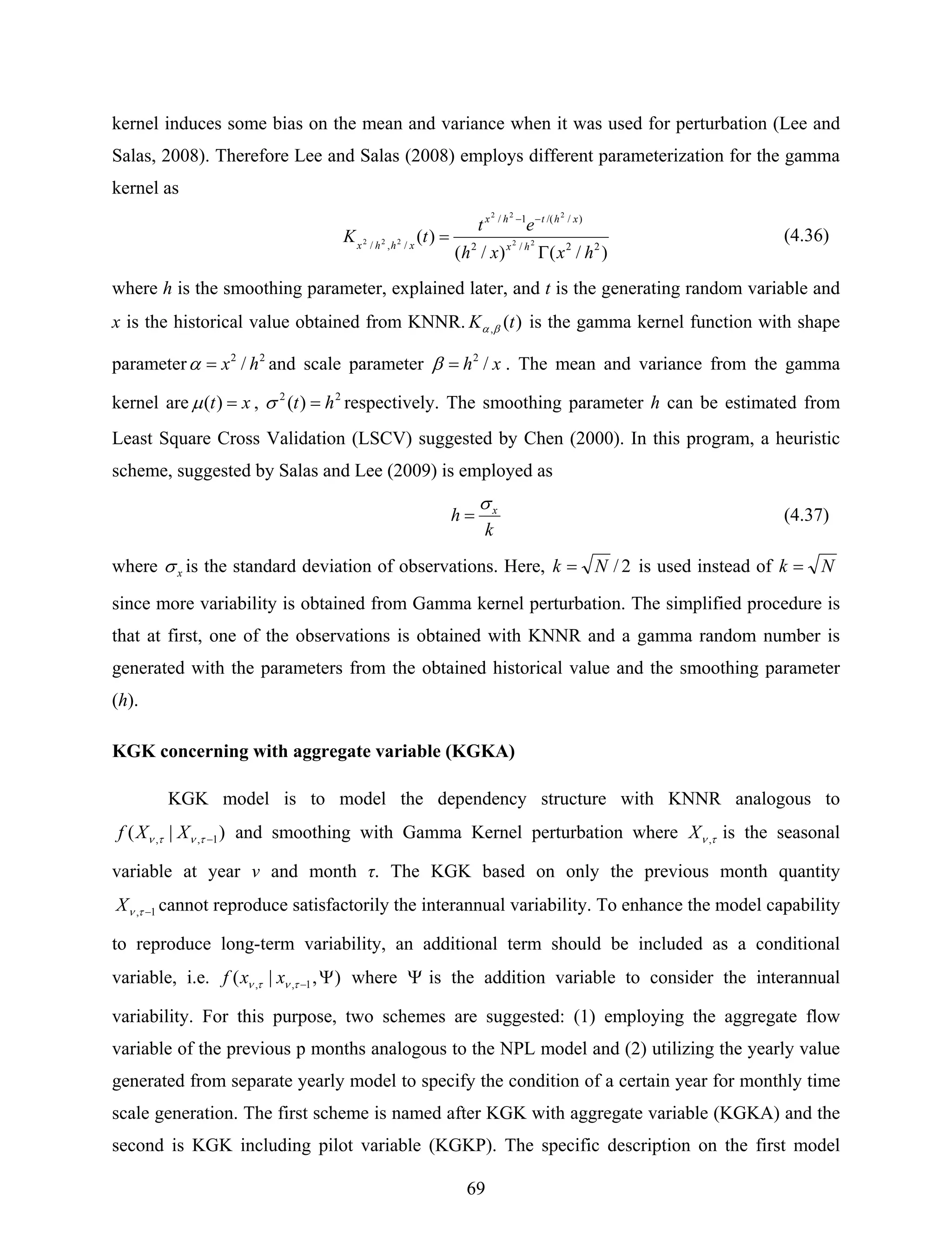 69
kernel induces some bias on the mean and variance when it was used for perturbation (Lee and
Salas, 2008). Therefore Lee and Salas (2008) employs different parameterization for the gamma
kernel as
)/()/(
)( 22/2
)//(1/
/,/ 22
222
222
hxxh
et
tK hx
xhthx
xhhx
Γ
=
−−
(4.36)
where h is the smoothing parameter, explained later, and t is the generating random variable and
x is the historical value obtained from KNNR. )(, tK βα is the gamma kernel function with shape
parameter 22
/ hx=α and scale parameter xh /2
=β . The mean and variance from the gamma
kernel are xt =)(μ , 22
)( ht =σ respectively. The smoothing parameter h can be estimated from
Least Square Cross Validation (LSCV) suggested by Chen (2000). In this program, a heuristic
scheme, suggested by Salas and Lee (2009) is employed as
k
h xσ
= (4.37)
where xσ is the standard deviation of observations. Here, 2/Nk = is used instead of Nk =
since more variability is obtained from Gamma kernel perturbation. The simplified procedure is
that at first, one of the observations is obtained with KNNR and a gamma random number is
generated with the parameters from the obtained historical value and the smoothing parameter
(h).
KGK concerning with aggregate variable (KGKA)
KGK model is to model the dependency structure with KNNR analogous to
)|( 1,, −τντν XXf and smoothing with Gamma Kernel perturbation where τν ,X is the seasonal
variable at year ν and month τ. The KGK based on only the previous month quantity
1, −τνX cannot reproduce satisfactorily the interannual variability. To enhance the model capability
to reproduce long-term variability, an additional term should be included as a conditional
variable, i.e. ),|( 1,, Ψ−τντν xxf where Ψ is the addition variable to consider the interannual
variability. For this purpose, two schemes are suggested: (1) employing the aggregate flow
variable of the previous p months analogous to the NPL model and (2) utilizing the yearly value
generated from separate yearly model to specify the condition of a certain year for monthly time
scale generation. The first scheme is named after KGK with aggregate variable (KGKA) and the
second is KGK including pilot variable (KGKP). The specific description on the first model
 