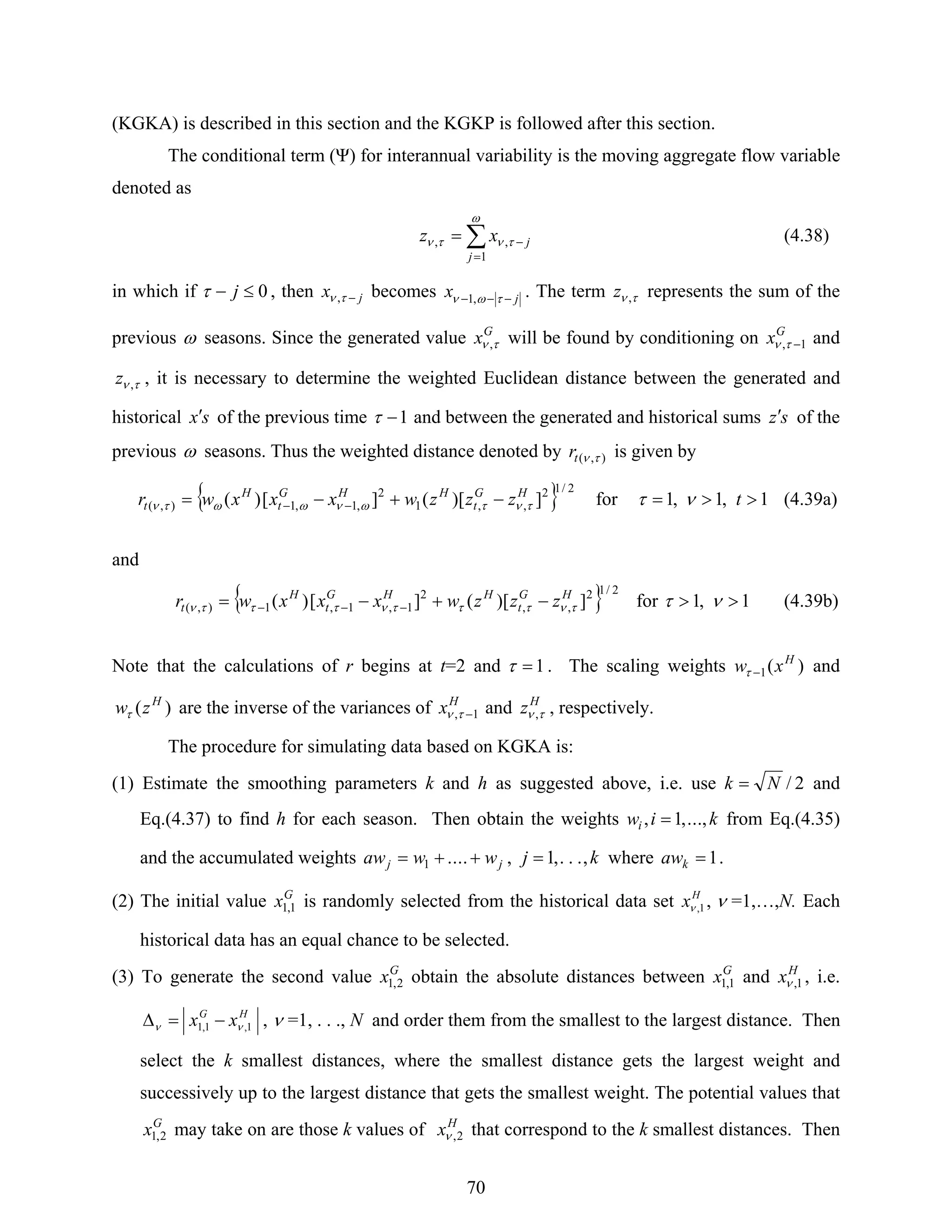 70
(KGKA) is described in this section and the KGKP is followed after this section.
The conditional term (Ψ) for interannual variability is the moving aggregate flow variable
denoted as
∑
=
−=
ω
τντν
1
,,
j
jxz (4.38)
in which if 0≤− jτ , then jx −τν , becomes jx −−− των ,1 . The term τν ,z represents the sum of the
previous ω seasons. Since the generated value G
x τν , will be found by conditioning on G
x 1, −τν and
τν ,z , it is necessary to determine the weighted Euclidean distance between the generated and
historical sx′ of the previous time 1−τ and between the generated and historical sums sz′ of the
previous ω seasons. Thus the weighted distance denoted by ),( τνtr is given by
{ } 2/12
,,1
2
,1,1),( ])[(][)( HG
t
HHG
t
H
t zzzwxxxwr τντωνωωτν −+−= −− for 1,1,1 >>= tντ (4.39a)
and
{ } 2/12
,,
2
1,1,1),( ])[(][)( HG
t
HHG
t
H
t zzzwxxxwr τντττντττν −+−= −−− for 1,1 >> ντ (4.39b)
Note that the calculations of r begins at t=2 and 1=τ . The scaling weights )(1
H
xw −τ and
)( H
zwτ are the inverse of the variances of H
x 1, −τν and H
z τν , , respectively.
The procedure for simulating data based on KGKA is:
(1) Estimate the smoothing parameters k and h as suggested above, i.e. use 2/Nk = and
Eq.(4.37) to find h for each season. Then obtain the weights kiwi .,..,1, = from Eq.(4.35)
and the accumulated weights jj wwaw ++= ....1 , kj ,...,1= where 1=kaw .
(2) The initial value G
x 1,1 is randomly selected from the historical data set H
x 1,ν , ν =1,…,N. Each
historical data has an equal chance to be selected.
(3) To generate the second value G
x 2,1 obtain the absolute distances between G
x 1,1 and H
x 1,ν , i.e.
HG
xx 1,1,1 νν −=Δ , ν =1, . . ., N and order them from the smallest to the largest distance. Then
select the k smallest distances, where the smallest distance gets the largest weight and
successively up to the largest distance that gets the smallest weight. The potential values that
G
x 2,1 may take on are those k values of H
x 2,ν that correspond to the k smallest distances. Then
 