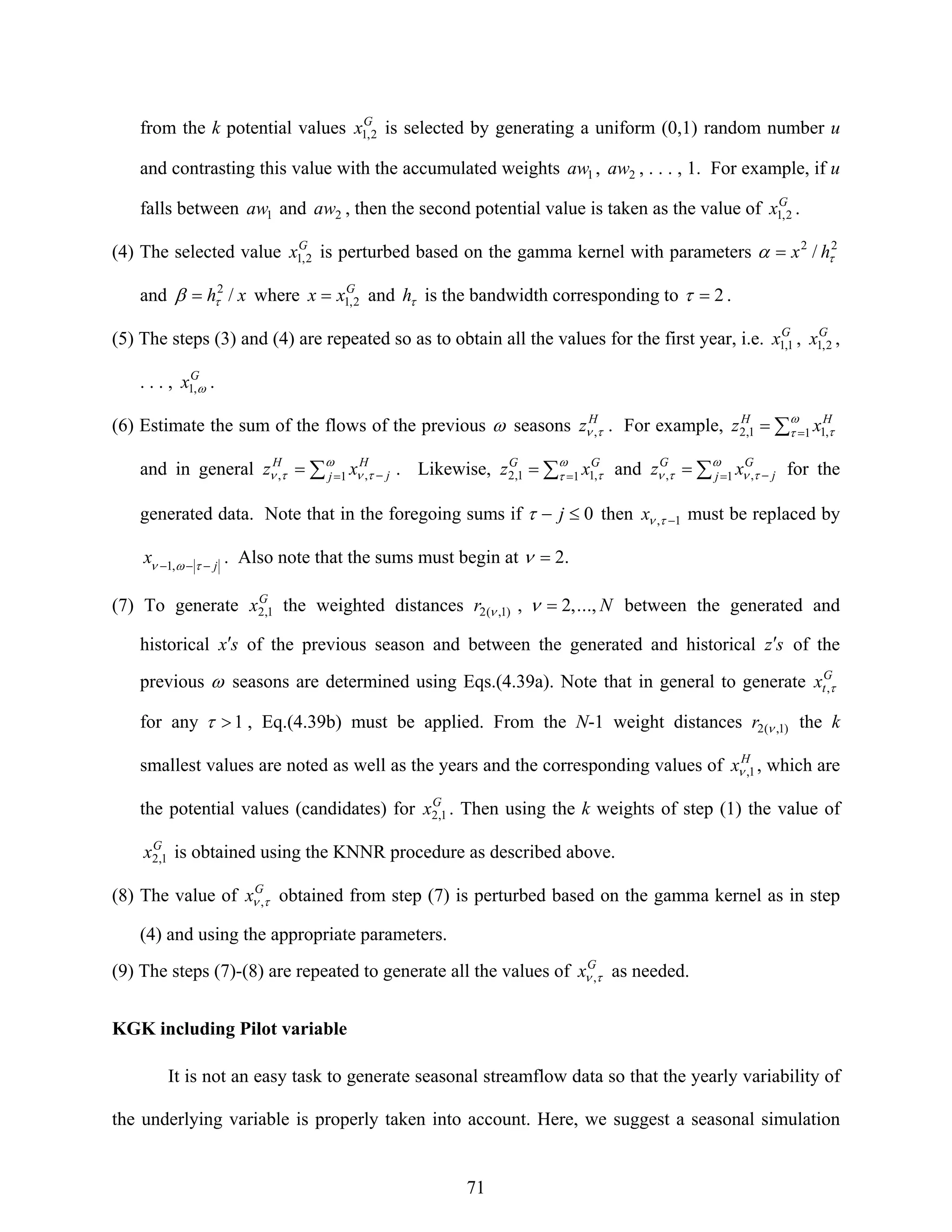 71
from the k potential values G
x 2,1 is selected by generating a uniform (0,1) random number u
and contrasting this value with the accumulated weights 1aw , 2aw , . . . , 1. For example, if u
falls between 1aw and 2aw , then the second potential value is taken as the value of G
x 2,1 .
(4) The selected value G
x 2,1 is perturbed based on the gamma kernel with parameters 22
/ τα hx=
and xh /2
τβ = where G
xx 2,1= and τh is the bandwidth corresponding to 2=τ .
(5) The steps (3) and (4) are repeated so as to obtain all the values for the first year, i.e. G
x 1,1 , G
x 2,1 ,
. . . , G
x ω,1 .
(6) Estimate the sum of the flows of the previous ω seasons H
z τν , . For example, ∑ == ω
τ τ1 ,11,2
HH
xz
and in general ∑ = −= ω
τντν 1 ,, j
H
j
H
xz . Likewise, ∑ == ω
τ τ1 ,11,2
GG
xz and ∑ = −= ω
τντν 1 ,, j
G
j
G
xz for the
generated data. Note that in the foregoing sums if 0≤− jτ then 1, −τνx must be replaced by
j
x −−− των ,1
. Also note that the sums must begin at .2=ν
(7) To generate G
x 1,2 the weighted distances )1,(2 νr , N.,..,2=ν between the generated and
historical sx′ of the previous season and between the generated and historical sz′ of the
previous ω seasons are determined using Eqs.(4.39a). Note that in general to generate G
tx τ,
for any 1>τ , Eq.(4.39b) must be applied. From the N-1 weight distances )1,(2 νr the k
smallest values are noted as well as the years and the corresponding values of H
x 1,ν , which are
the potential values (candidates) for G
x 1,2 . Then using the k weights of step (1) the value of
G
x 1,2 is obtained using the KNNR procedure as described above.
(8) The value of G
x τν , obtained from step (7) is perturbed based on the gamma kernel as in step
(4) and using the appropriate parameters.
(9) The steps (7)-(8) are repeated to generate all the values of G
x τν , as needed.
KGK including Pilot variable
It is not an easy task to generate seasonal streamflow data so that the yearly variability of
the underlying variable is properly taken into account. Here, we suggest a seasonal simulation
 