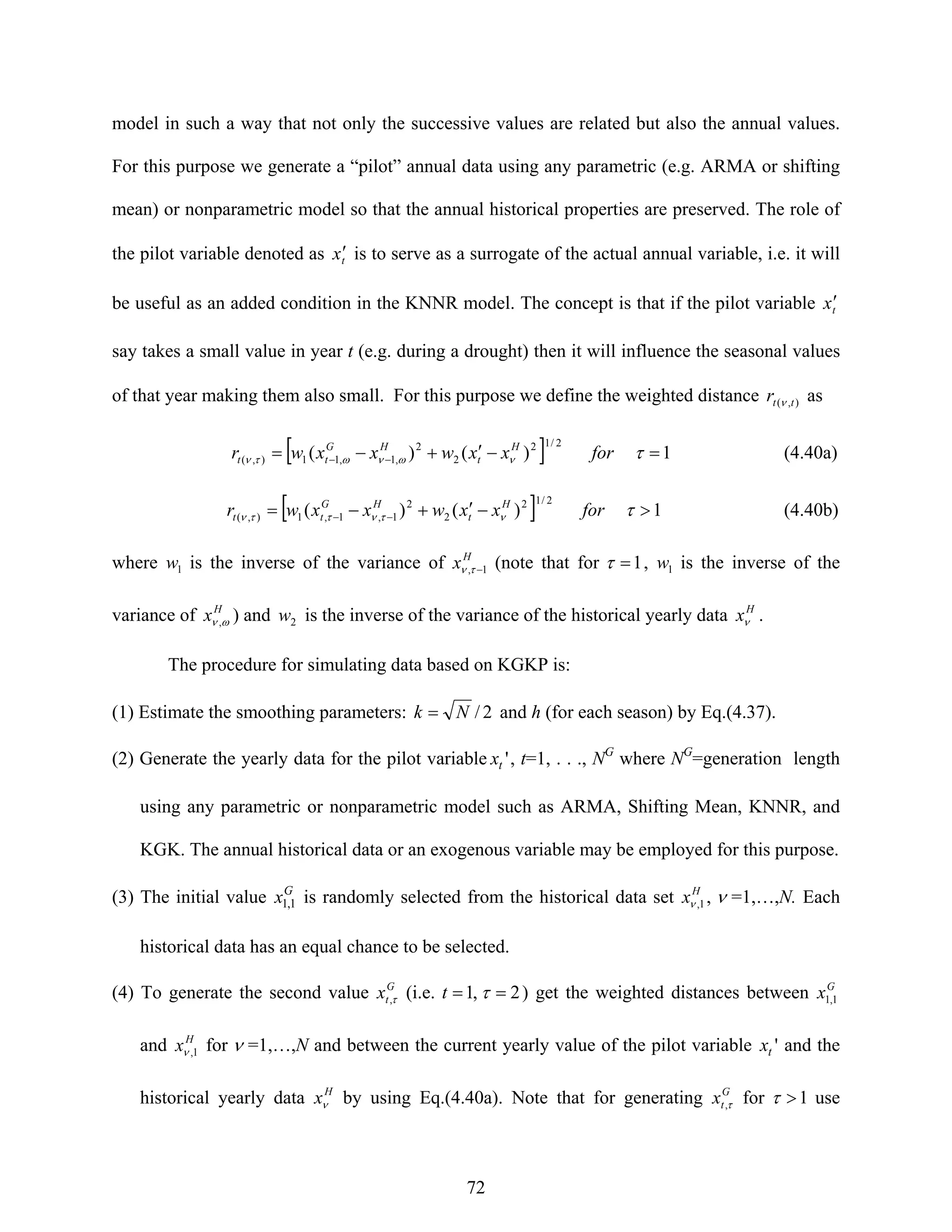 72
model in such a way that not only the successive values are related but also the annual values.
For this purpose we generate a “pilot” annual data using any parametric (e.g. ARMA or shifting
mean) or nonparametric model so that the annual historical properties are preserved. The role of
the pilot variable denoted as tx′ is to serve as a surrogate of the actual annual variable, i.e. it will
be useful as an added condition in the KNNR model. The concept is that if the pilot variable tx′
say takes a small value in year t (e.g. during a drought) then it will influence the seasonal values
of that year making them also small. For this purpose we define the weighted distance ),( ttr ν as
[ ] 1)()(
2/12
2
2
,1,11),( =−′+−= −− τνωνωτν forxxwxxwr H
t
HG
tt (4.40a)
[ ] 1)()(
2/12
2
2
1,1,1),( >−′+−= −− τντνττν forxxwxxwr H
t
HG
tt (4.40b)
where 1w is the inverse of the variance of H
x 1, −τν (note that for 1=τ , 1w is the inverse of the
variance of H
x ων , ) and 2w is the inverse of the variance of the historical yearly data H
xν .
The procedure for simulating data based on KGKP is:
(1) Estimate the smoothing parameters: 2/Nk = and h (for each season) by Eq.(4.37).
(2) Generate the yearly data for the pilot variable 'tx , t=1, . . ., NG
where NG
=generation length
using any parametric or nonparametric model such as ARMA, Shifting Mean, KNNR, and
KGK. The annual historical data or an exogenous variable may be employed for this purpose.
(3) The initial value G
x 1,1 is randomly selected from the historical data set H
x 1,ν , ν =1,…,N. Each
historical data has an equal chance to be selected.
(4) To generate the second value G
tx τ, (i.e. 2,1 == τt ) get the weighted distances between G
x 1,1
and H
x 1,ν for ν =1,…,N and between the current yearly value of the pilot variable 'tx and the
historical yearly data H
xν by using Eq.(4.40a). Note that for generating G
tx τ, for 1>τ use
 