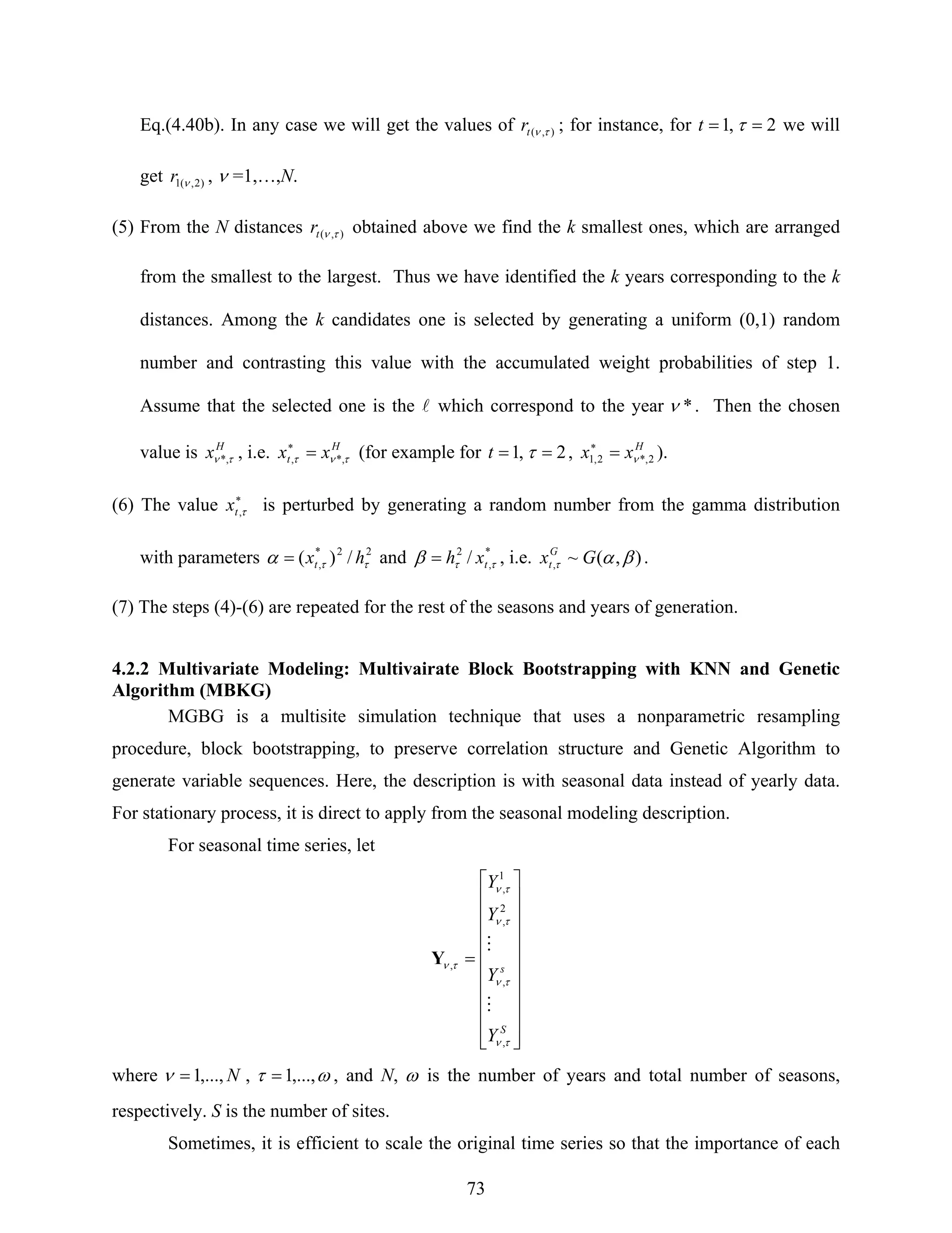 73
Eq.(4.40b). In any case we will get the values of ),( τνtr ; for instance, for 2,1 == τt we will
get )2,(1 νr , ν =1,…,N.
(5) From the N distances ),( τνtr obtained above we find the k smallest ones, which are arranged
from the smallest to the largest. Thus we have identified the k years corresponding to the k
distances. Among the k candidates one is selected by generating a uniform (0,1) random
number and contrasting this value with the accumulated weight probabilities of step 1.
Assume that the selected one is the l which correspond to the year *ν . Then the chosen
value is H
x τν *, , i.e. H
t xx τντ *,, =∗
(for example for 2,1 == τt , H
xx 2*,2,1 ν=∗
).
(6) The value ∗
τ,tx is perturbed by generating a random number from the gamma distribution
with parameters 22*
, /)( ττα hxt= and *
,
2
/ ττβ txh= , i.e. ),(~, βατ GxG
t .
(7) The steps (4)-(6) are repeated for the rest of the seasons and years of generation.
4.2.2 Multivariate Modeling: Multivairate Block Bootstrapping with KNN and Genetic
Algorithm (MBKG)
MGBG is a multisite simulation technique that uses a nonparametric resampling
procedure, block bootstrapping, to preserve correlation structure and Genetic Algorithm to
generate variable sequences. Here, the description is with seasonal data instead of yearly data.
For stationary process, it is direct to apply from the seasonal modeling description.
For seasonal time series, let
⎥
⎥
⎥
⎥
⎥
⎥
⎥
⎥
⎥
⎦
⎤
⎢
⎢
⎢
⎢
⎢
⎢
⎢
⎢
⎢
⎣
⎡
=
S
s
Y
Y
Y
Y
τν
τν
τν
τν
τν
,
,
2
,
1
,
,
M
M
Y
where N,...,1=ν , ωτ ,...,1= , and N, ω is the number of years and total number of seasons,
respectively. S is the number of sites.
Sometimes, it is efficient to scale the original time series so that the importance of each
 