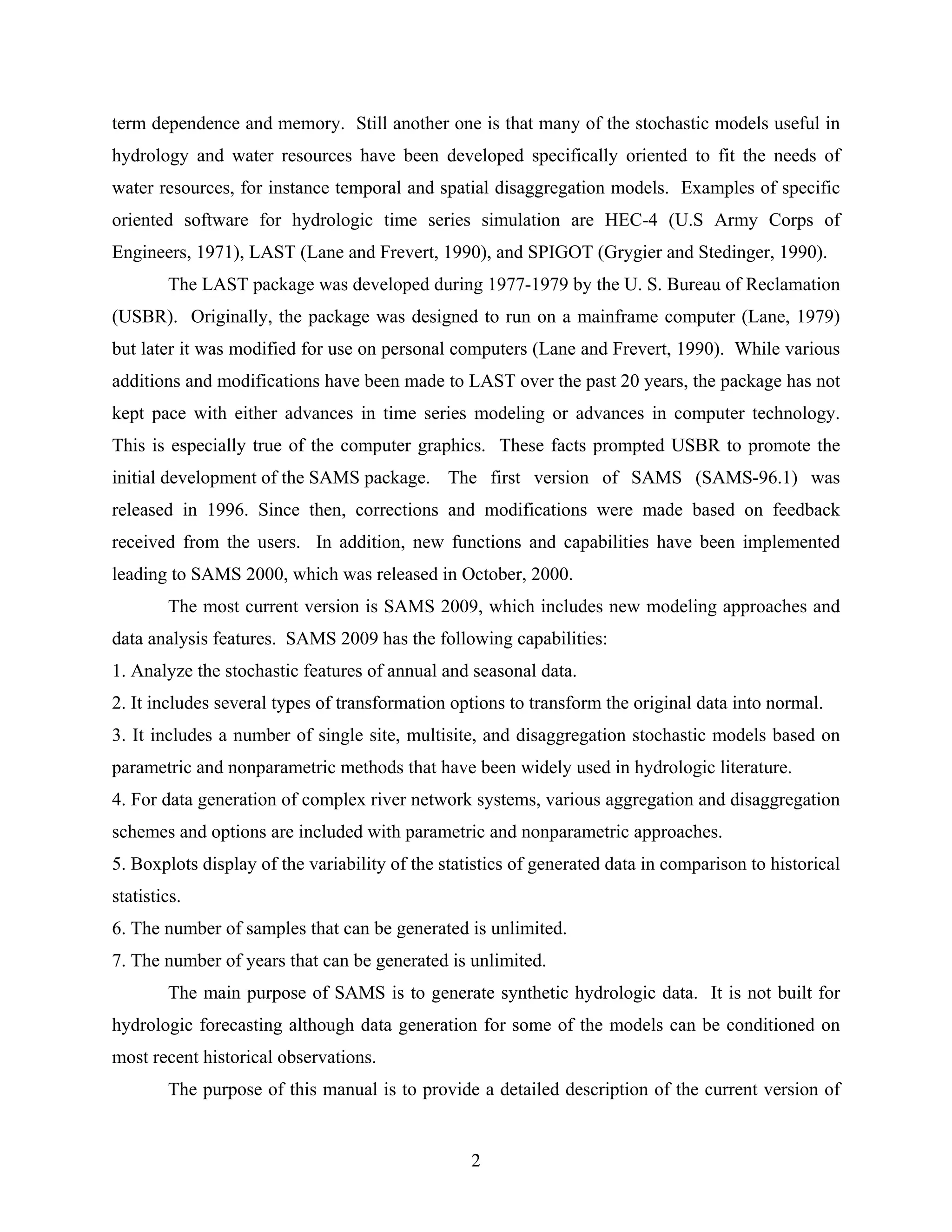 2
term dependence and memory. Still another one is that many of the stochastic models useful in
hydrology and water resources have been developed specifically oriented to fit the needs of
water resources, for instance temporal and spatial disaggregation models. Examples of specific
oriented software for hydrologic time series simulation are HEC-4 (U.S Army Corps of
Engineers, 1971), LAST (Lane and Frevert, 1990), and SPIGOT (Grygier and Stedinger, 1990).
The LAST package was developed during 1977-1979 by the U. S. Bureau of Reclamation
(USBR). Originally, the package was designed to run on a mainframe computer (Lane, 1979)
but later it was modified for use on personal computers (Lane and Frevert, 1990). While various
additions and modifications have been made to LAST over the past 20 years, the package has not
kept pace with either advances in time series modeling or advances in computer technology.
This is especially true of the computer graphics. These facts prompted USBR to promote the
initial development of the SAMS package. The first version of SAMS (SAMS-96.1) was
released in 1996. Since then, corrections and modifications were made based on feedback
received from the users. In addition, new functions and capabilities have been implemented
leading to SAMS 2000, which was released in October, 2000.
The most current version is SAMS 2009, which includes new modeling approaches and
data analysis features. SAMS 2009 has the following capabilities:
1. Analyze the stochastic features of annual and seasonal data.
2. It includes several types of transformation options to transform the original data into normal.
3. It includes a number of single site, multisite, and disaggregation stochastic models based on
parametric and nonparametric methods that have been widely used in hydrologic literature.
4. For data generation of complex river network systems, various aggregation and disaggregation
schemes and options are included with parametric and nonparametric approaches.
5. Boxplots display of the variability of the statistics of generated data in comparison to historical
statistics.
6. The number of samples that can be generated is unlimited.
7. The number of years that can be generated is unlimited.
The main purpose of SAMS is to generate synthetic hydrologic data. It is not built for
hydrologic forecasting although data generation for some of the models can be conditioned on
most recent historical observations.
The purpose of this manual is to provide a detailed description of the current version of
 