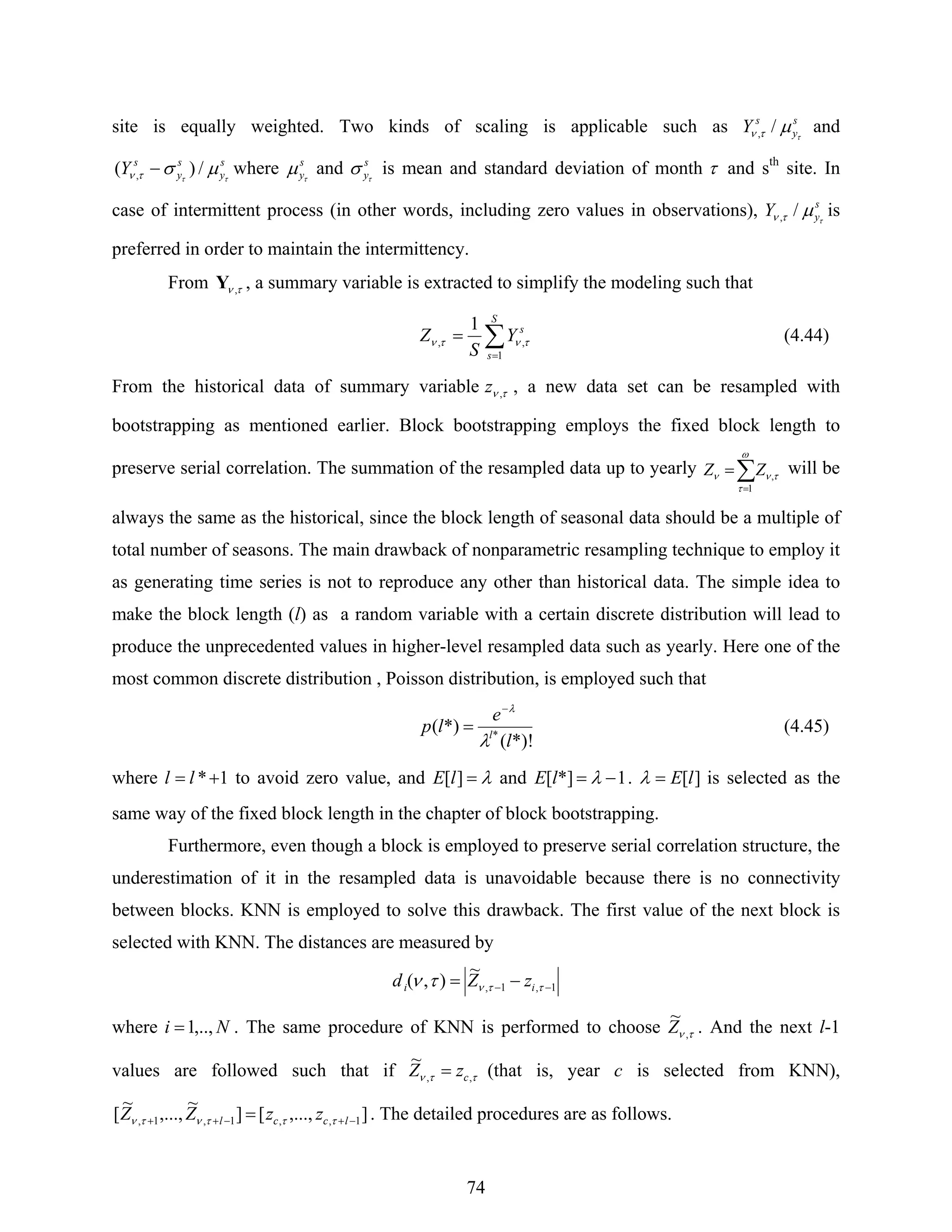 74
site is equally weighted. Two kinds of scaling is applicable such as s
y
s
Y τ
μτν /, and
s
y
s
y
s
Y ττ
μστν /)( , − where s
yτ
μ and s
yτ
σ is mean and standard deviation of month τ and sth
site. In
case of intermittent process (in other words, including zero values in observations), s
yY τ
μτν /, is
preferred in order to maintain the intermittency.
From τν ,Y , a summary variable is extracted to simplify the modeling such that
∑=
=
S
s
s
Y
S
Z
1
,,
1
τντν (4.44)
From the historical data of summary variable τν ,z , a new data set can be resampled with
bootstrapping as mentioned earlier. Block bootstrapping employs the fixed block length to
preserve serial correlation. The summation of the resampled data up to yearly ∑=
=
ω
τ
τνν
1
,ZZ will be
always the same as the historical, since the block length of seasonal data should be a multiple of
total number of seasons. The main drawback of nonparametric resampling technique to employ it
as generating time series is not to reproduce any other than historical data. The simple idea to
make the block length (l) as a random variable with a certain discrete distribution will lead to
produce the unprecedented values in higher-level resampled data such as yearly. Here one of the
most common discrete distribution , Poisson distribution, is employed such that
*)!(
*)( *
l
e
lp l
λ
λ−
= (4.45)
where 1*+= ll to avoid zero value, and λ=][lE and 1*][ −= λlE . ][lE=λ is selected as the
same way of the fixed block length in the chapter of block bootstrapping.
Furthermore, even though a block is employed to preserve serial correlation structure, the
underestimation of it in the resampled data is unavoidable because there is no connectivity
between blocks. KNN is employed to solve this drawback. The first value of the next block is
selected with KNN. The distances are measured by
1,1,
~
),( −− −= ττντν ii zZd
where Ni ,..,1= . The same procedure of KNN is performed to choose τν ,
~
Z . And the next l-1
values are followed such that if ττν ,,
~
czZ = (that is, year c is selected from KNN),
],...,[]
~
,...,
~
[ 1,,1,1, −+−++ = lccl zzZZ τττντν . The detailed procedures are as follows.
 