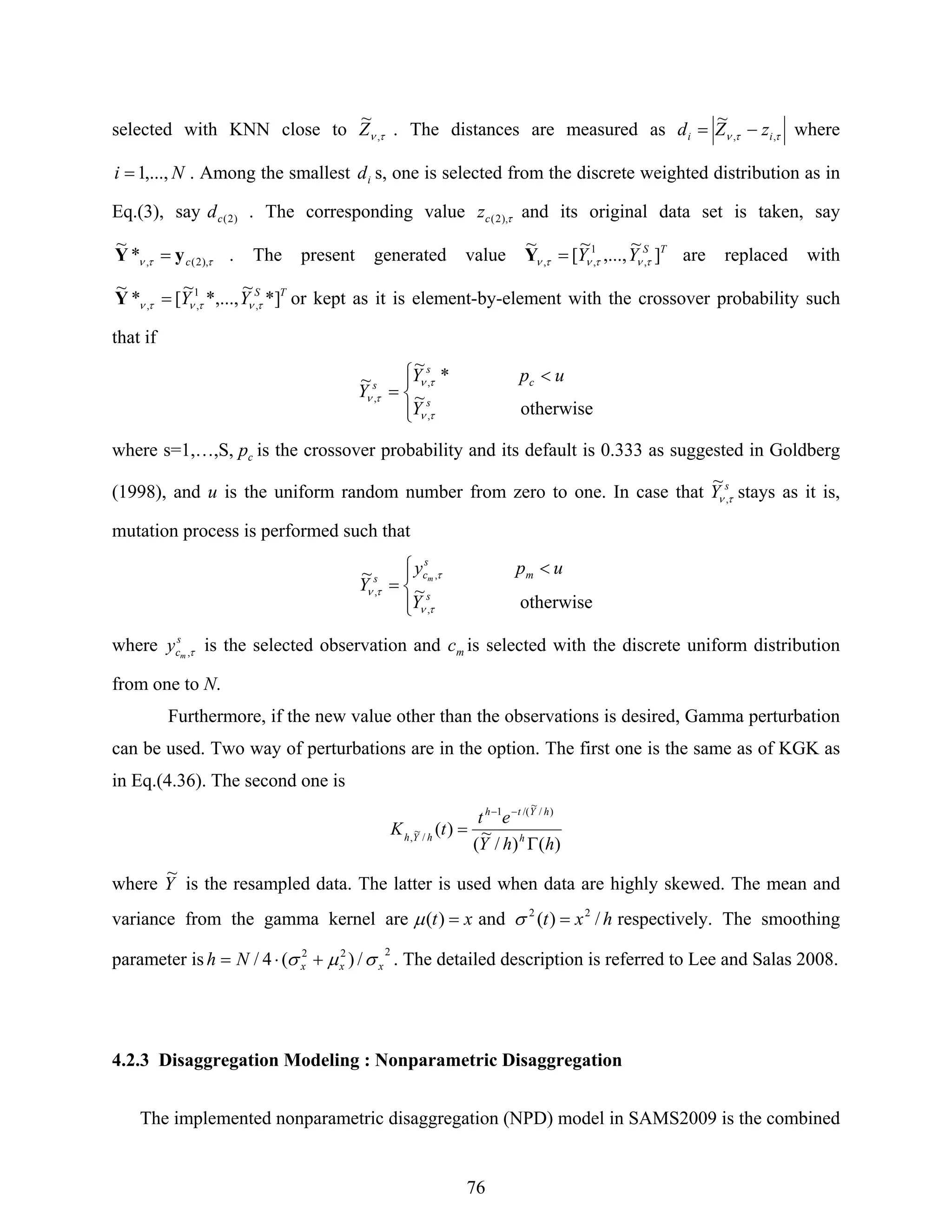 76
selected with KNN close to τν ,
~
Z . The distances are measured as ττν ,,
~
ii zZd −= where
Ni ,...,1= . Among the smallest id s, one is selected from the discrete weighted distribution as in
Eq.(3), say )2(cd . The corresponding value τ),2(cz and its original data set is taken, say
ττν ),2(,*
~
cyY = . The present generated value TS
YY ]
~
,...,
~
[
~
,
1
,, τντντν =Y are replaced with
TS
YY *]
~
*,...,
~
[*
~
,
1
,, τντντν =Y or kept as it is element-by-element with the crossover probability such
that if
⎪⎩
⎪
⎨
⎧ <
=
otherwise
~
*
~
~
,
,
, s
c
s
s
Y
upY
Y
τν
τν
τν
where s=1,…,S, cp is the crossover probability and its default is 0.333 as suggested in Goldberg
(1998), and u is the uniform random number from zero to one. In case that s
Y τν ,
~
stays as it is,
mutation process is performed such that
⎪⎩
⎪
⎨
⎧ <
=
otherwise
~
~
,
,
, s
m
s
cs
Y
upy
Y
m
τν
τ
τν
where s
cm
y τ, is the selected observation and mc is selected with the discrete uniform distribution
from one to N.
Furthermore, if the new value other than the observations is desired, Gamma perturbation
can be used. Two way of perturbations are in the option. The first one is the same as of KGK as
in Eq.(4.36). The second one is
)()/
~
(
)(
)/
~
/(1
/
~
,
hhY
et
tK h
hYth
hYh
Γ
=
−−
where Y
~
is the resampled data. The latter is used when data are highly skewed. The mean and
variance from the gamma kernel are xt =)(μ and hxt /)( 22
=σ respectively. The smoothing
parameter is
222
/)(4/ xxxNh σμσ +⋅= . The detailed description is referred to Lee and Salas 2008.
4.2.3 Disaggregation Modeling : Nonparametric Disaggregation
The implemented nonparametric disaggregation (NPD) model in SAMS2009 is the combined
 