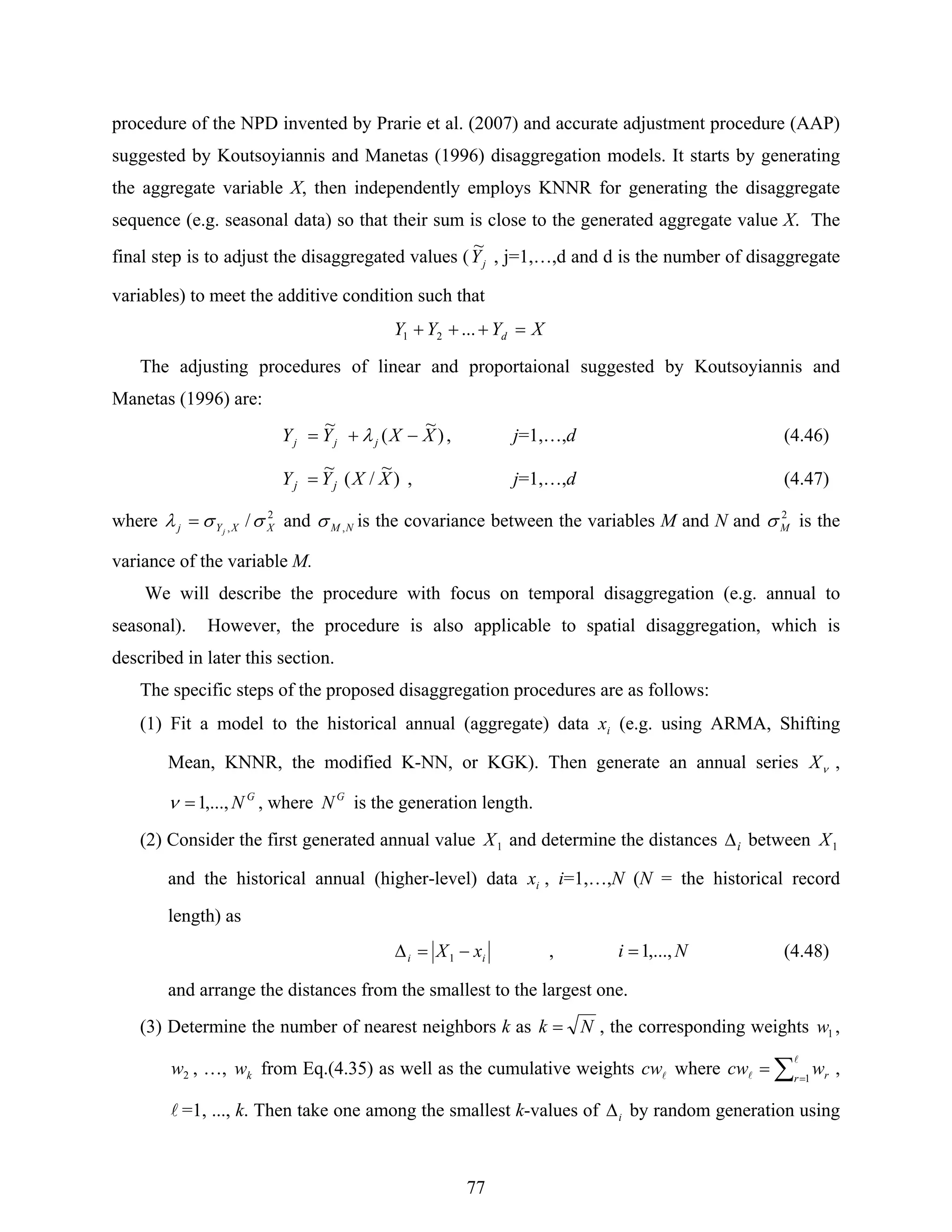 77
procedure of the NPD invented by Prarie et al. (2007) and accurate adjustment procedure (AAP)
suggested by Koutsoyiannis and Manetas (1996) disaggregation models. It starts by generating
the aggregate variable X, then independently employs KNNR for generating the disaggregate
sequence (e.g. seasonal data) so that their sum is close to the generated aggregate value X. The
final step is to adjust the disaggregated values ( jY
~
, j=1,…,d and d is the number of disaggregate
variables) to meet the additive condition such that
XYYY d =+++ ...21
The adjusting procedures of linear and proportaional suggested by Koutsoyiannis and
Manetas (1996) are:
)
~
(
~
XXYY jjj −+= λ , j=1,…,d (4.46)
)
~
/(
~
XXYY jj = , j=1,…,d (4.47)
where 2
, / XXYj j
σσλ = and NM ,σ is the covariance between the variables M and N and 2
Mσ is the
variance of the variable M.
We will describe the procedure with focus on temporal disaggregation (e.g. annual to
seasonal). However, the procedure is also applicable to spatial disaggregation, which is
described in later this section.
The specific steps of the proposed disaggregation procedures are as follows:
(1) Fit a model to the historical annual (aggregate) data ix (e.g. using ARMA, Shifting
Mean, KNNR, the modified K-NN, or KGK). Then generate an annual series νX ,
G
N,...,1=ν , where G
N is the generation length.
(2) Consider the first generated annual value 1X and determine the distances iΔ between 1X
and the historical annual (higher-level) data ix , i=1,…,N (N = the historical record
length) as
ii xX −=Δ 1 , Ni ,...,1= (4.48)
and arrange the distances from the smallest to the largest one.
(3) Determine the number of nearest neighbors k as Nk = , the corresponding weights 1w ,
2w , …, kw from Eq.(4.35) as well as the cumulative weights lcw where ∑ =
=
l
l 1r rwcw ,
l =1, ..., k. Then take one among the smallest k-values of iΔ by random generation using
 