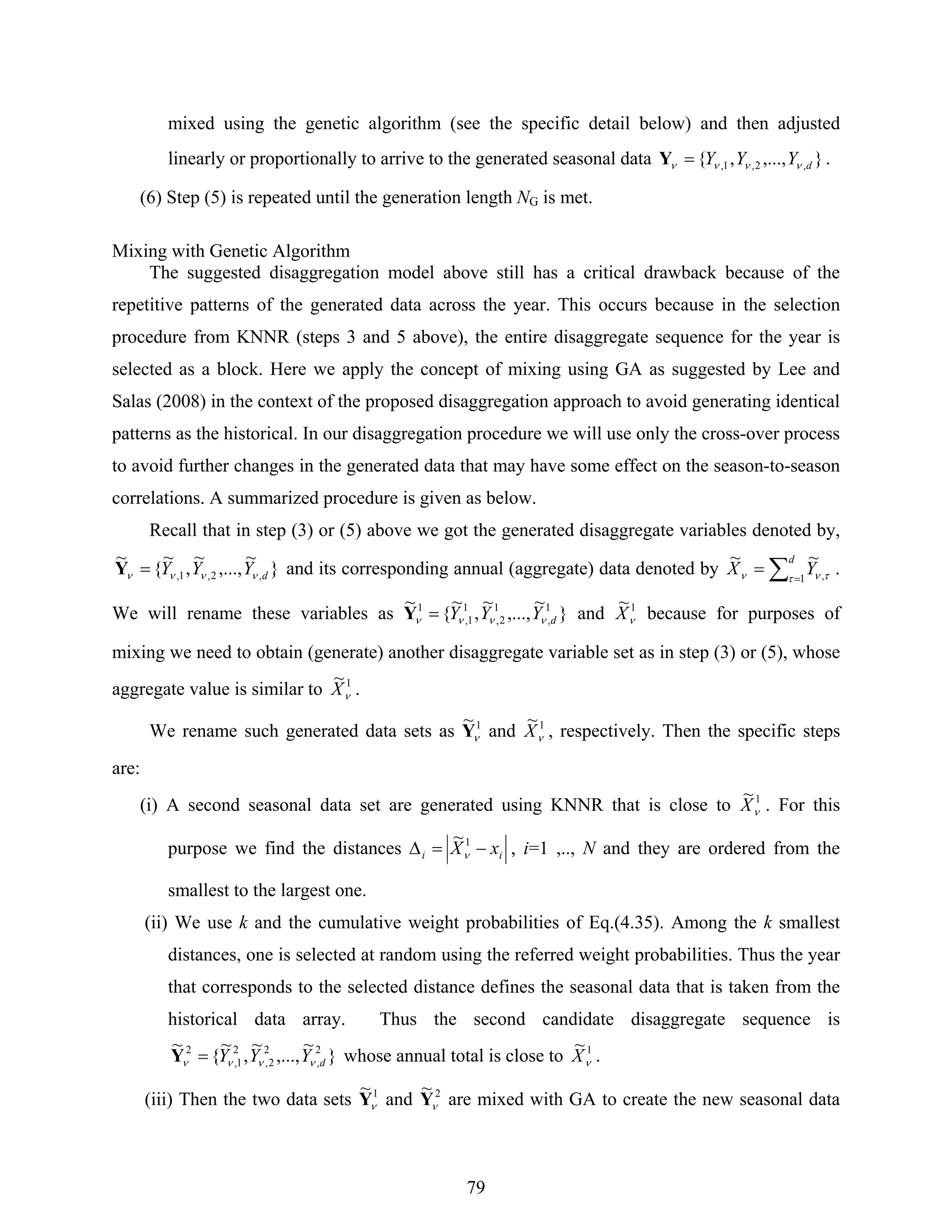 79
mixed using the genetic algorithm (see the specific detail below) and then adjusted
linearly or proportionally to arrive to the generated seasonal data },...,,{ ,2,1, dYYY νννν =Y .
(6) Step (5) is repeated until the generation length NG is met.
Mixing with Genetic Algorithm
The suggested disaggregation model above still has a critical drawback because of the
repetitive patterns of the generated data across the year. This occurs because in the selection
procedure from KNNR (steps 3 and 5 above), the entire disaggregate sequence for the year is
selected as a block. Here we apply the concept of mixing using GA as suggested by Lee and
Salas (2008) in the context of the proposed disaggregation approach to avoid generating identical
patterns as the historical. In our disaggregation procedure we will use only the cross-over process
to avoid further changes in the generated data that may have some effect on the season-to-season
correlations. A summarized procedure is given as below.
Recall that in step (3) or (5) above we got the generated disaggregate variables denoted by,
}
~
,...,
~
,
~
{
~
,2,1, dYYY νννν =Y and its corresponding annual (aggregate) data denoted by ∑ =
=
d
YX 1 ,
~~
τ τνν .
We will rename these variables as }
~
,...,
~
,
~
{
~ 1
,
1
2,
1
1,
1
dYYY νννν =Y and 1~
νX because for purposes of
mixing we need to obtain (generate) another disaggregate variable set as in step (3) or (5), whose
aggregate value is similar to 1~
νX .
We rename such generated data sets as 1~
νY and 1~
νX , respectively. Then the specific steps
are:
(i) A second seasonal data set are generated using KNNR that is close to 1~
νX . For this
purpose we find the distances ii xX −=Δ 1~
ν , i=1 ,.., N and they are ordered from the
smallest to the largest one.
(ii) We use k and the cumulative weight probabilities of Eq.(4.35). Among the k smallest
distances, one is selected at random using the referred weight probabilities. Thus the year
that corresponds to the selected distance defines the seasonal data that is taken from the
historical data array. Thus the second candidate disaggregate sequence is
}
~
,...,
~
,
~
{
~ 2
,
2
2,
2
1,
2
dYYY νννν =Y whose annual total is close to 1~
νX .
(iii) Then the two data sets 1~
νY and 2~
νY are mixed with GA to create the new seasonal data
 