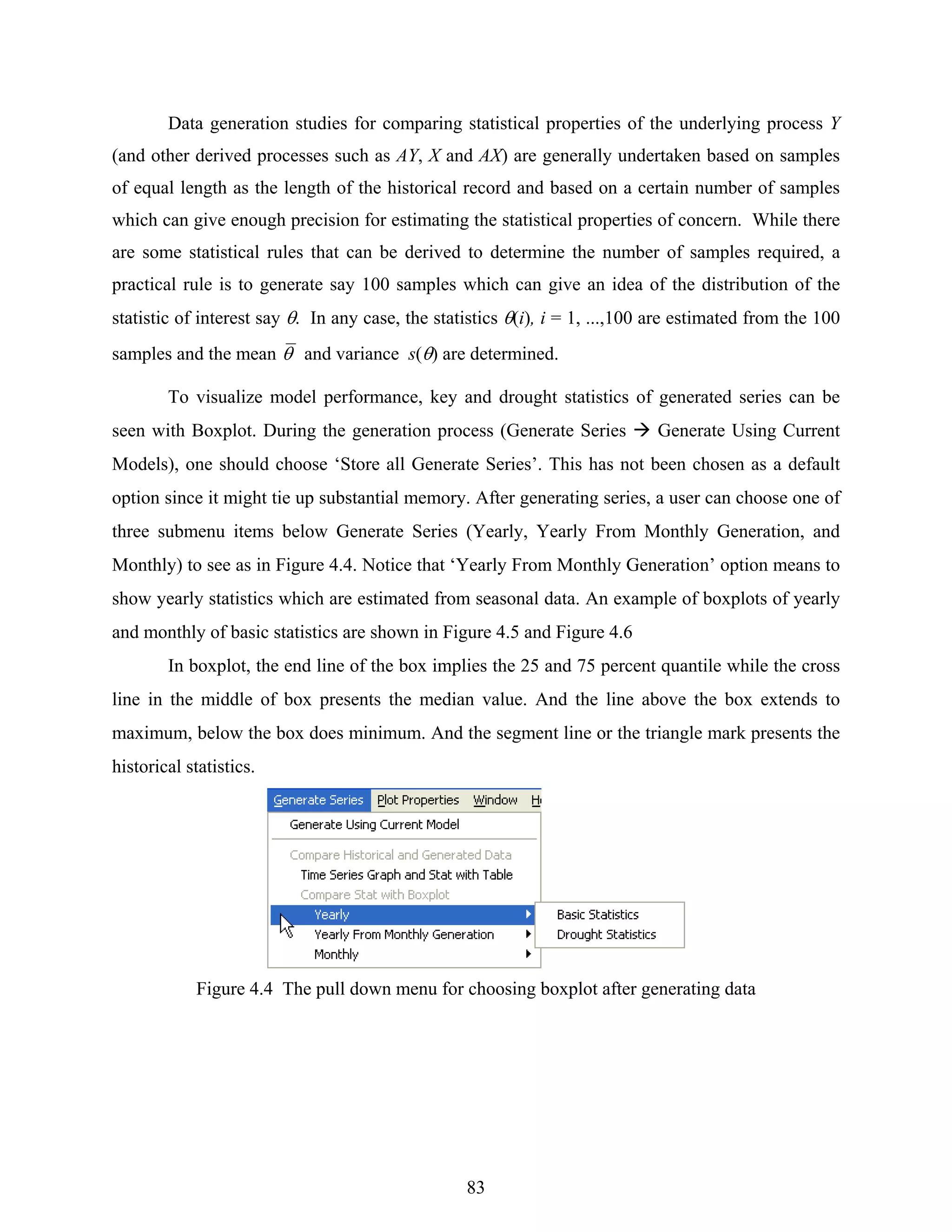 83
Data generation studies for comparing statistical properties of the underlying process Y
(and other derived processes such as AY, X and AX) are generally undertaken based on samples
of equal length as the length of the historical record and based on a certain number of samples
which can give enough precision for estimating the statistical properties of concern. While there
are some statistical rules that can be derived to determine the number of samples required, a
practical rule is to generate say 100 samples which can give an idea of the distribution of the
statistic of interest say θ. In any case, the statistics θ(i), i = 1, ...,100 are estimated from the 100
samples and the mean θ and variance s(θ) are determined.
To visualize model performance, key and drought statistics of generated series can be
seen with Boxplot. During the generation process (Generate Series Generate Using Current
Models), one should choose ‘Store all Generate Series’. This has not been chosen as a default
option since it might tie up substantial memory. After generating series, a user can choose one of
three submenu items below Generate Series (Yearly, Yearly From Monthly Generation, and
Monthly) to see as in Figure 4.4. Notice that ‘Yearly From Monthly Generation’ option means to
show yearly statistics which are estimated from seasonal data. An example of boxplots of yearly
and monthly of basic statistics are shown in Figure 4.5 and Figure 4.6
In boxplot, the end line of the box implies the 25 and 75 percent quantile while the cross
line in the middle of box presents the median value. And the line above the box extends to
maximum, below the box does minimum. And the segment line or the triangle mark presents the
historical statistics.
Figure 4.4 The pull down menu for choosing boxplot after generating data
 
