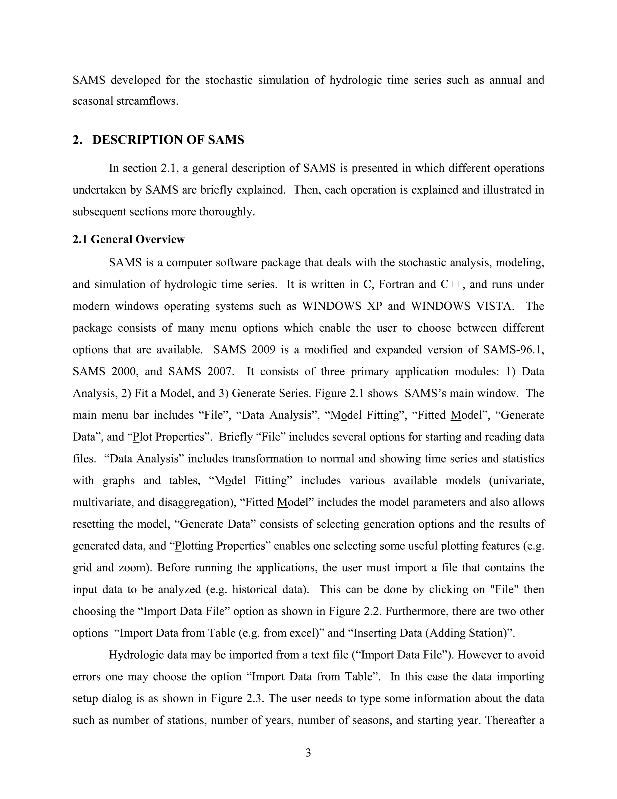 3
SAMS developed for the stochastic simulation of hydrologic time series such as annual and
seasonal streamflows.
2. DESCRIPTION OF SAMS
In section 2.1, a general description of SAMS is presented in which different operations
undertaken by SAMS are briefly explained. Then, each operation is explained and illustrated in
subsequent sections more thoroughly.
2.1 General Overview
SAMS is a computer software package that deals with the stochastic analysis, modeling,
and simulation of hydrologic time series. It is written in C, Fortran and C++, and runs under
modern windows operating systems such as WINDOWS XP and WINDOWS VISTA. The
package consists of many menu options which enable the user to choose between different
options that are available. SAMS 2009 is a modified and expanded version of SAMS-96.1,
SAMS 2000, and SAMS 2007. It consists of three primary application modules: 1) Data
Analysis, 2) Fit a Model, and 3) Generate Series. Figure 2.1 shows SAMS’s main window. The
main menu bar includes “File”, “Data Analysis”, “Model Fitting”, “Fitted Model”, “Generate
Data”, and “Plot Properties”. Briefly “File” includes several options for starting and reading data
files. “Data Analysis” includes transformation to normal and showing time series and statistics
with graphs and tables, “Model Fitting” includes various available models (univariate,
multivariate, and disaggregation), “Fitted Model” includes the model parameters and also allows
resetting the model, “Generate Data” consists of selecting generation options and the results of
generated data, and “Plotting Properties” enables one selecting some useful plotting features (e.g.
grid and zoom). Before running the applications, the user must import a file that contains the
input data to be analyzed (e.g. historical data). This can be done by clicking on "File" then
choosing the “Import Data File” option as shown in Figure 2.2. Furthermore, there are two other
options “Import Data from Table (e.g. from excel)” and “Inserting Data (Adding Station)”.
Hydrologic data may be imported from a text file (“Import Data File”). However to avoid
errors one may choose the option “Import Data from Table”. In this case the data importing
setup dialog is as shown in Figure 2.3. The user needs to type some information about the data
such as number of stations, number of years, number of seasons, and starting year. Thereafter a
 