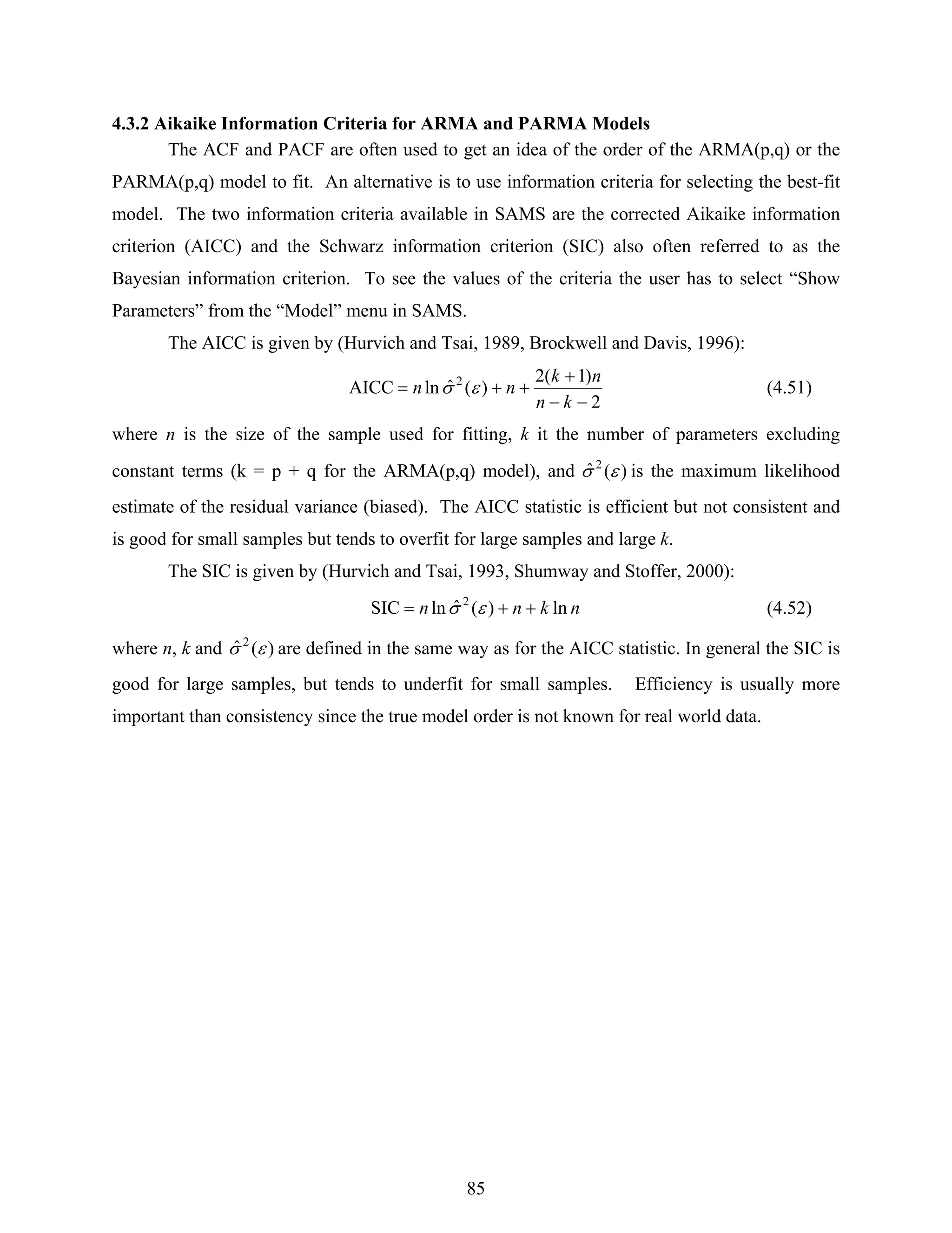 85
4.3.2 Aikaike Information Criteria for ARMA and PARMA Models
The ACF and PACF are often used to get an idea of the order of the ARMA(p,q) or the
PARMA(p,q) model to fit. An alternative is to use information criteria for selecting the best-fit
model. The two information criteria available in SAMS are the corrected Aikaike information
criterion (AICC) and the Schwarz information criterion (SIC) also often referred to as the
Bayesian information criterion. To see the values of the criteria the user has to select “Show
Parameters” from the “Model” menu in SAMS.
The AICC is given by (Hurvich and Tsai, 1989, Brockwell and Davis, 1996):
2
)1(2
)(ˆlnAICC 2
−−
+
++=
kn
nk
nn εσ (4.51)
where n is the size of the sample used for fitting, k it the number of parameters excluding
constant terms (k = p + q for the ARMA(p,q) model), and )(ˆ 2
εσ is the maximum likelihood
estimate of the residual variance (biased). The AICC statistic is efficient but not consistent and
is good for small samples but tends to overfit for large samples and large k.
The SIC is given by (Hurvich and Tsai, 1993, Shumway and Stoffer, 2000):
nknn ln)(ˆlnSIC 2
++= εσ (4.52)
where n, k and )(ˆ 2
εσ are defined in the same way as for the AICC statistic. In general the SIC is
good for large samples, but tends to underfit for small samples. Efficiency is usually more
important than consistency since the true model order is not known for real world data.
 