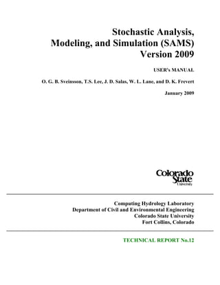 Stochastic Analysis,
Modeling, and Simulation (SAMS)
Version 2009
USER's MANUAL
O. G. B. Sveinsson, T.S. Lee, J. D. Salas, W. L. Lane, and D. K. Frevert
January 2009
Computing Hydrology Laboratory
Department of Civil and Environmental Engineering
Colorado State University
Fort Collins, Colorado
TECHNICAL REPORT No.12
 