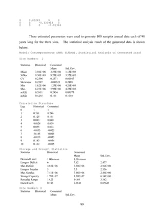 99
0 0.03285 0 0
0 0 -0.330913 0
0 0 0 -0.01346
These estimated parameters were used to generate 100 samples annual data each of 98
years long for the three sites. The statistical analysis result of the generated data is shown
below:
Model: Contemporaneous ARMA (CARMA),(Statistical Analysis of Generated Data)
Site Number: 2
Statistics Historical Generated
Mean Std. Dev.
Mean 3.58E+06 3.59E+06 1.13E+05
StDev 9.30E+05 9.23E+05 3.52E+05
CV 0.2596 0.2571 0.01047
Skewness 0.2507 -0.00323 0.2488
Min 1.62E+06 1.25E+06 4.26E+05
Max 6.25E+06 5.93E+06 4.23E+05
acf(1) 0.2611 0.2456 0.09973
acf(2) 0.1245 0.101 0.1058
Correlation Structure
Lag Historical Generated
0 1 1
1 0.261 0.246
2 0.125 0.101
3 0.083 0.040
4 -0.024 0.009
5 0.055 0.004
6 -0.053 -0.023
7 -0.145 -0.015
8 -0.013 -0.033
9 0.143 -0.034
10 0.163 -0.015
Storage and Drought Statistics
Statistics Historical Generated
Mean Std. Dev.
Demand Level 1.00×mean 1.00×mean
Longest Deficit 6 7.62 2.477
Max Deficit 4.83E+06 7.30E+06 2.92E+06
Longest Surplus 5 7.5 2.356
Max Surplus 7.41E+06 7.18E+06 2.44E+06
Storage Capacity 1.70E+07 1.30E+07 6.14E+06
Rescaled Range 18.23 14.68 3.162
Hurst Coeff. 0.746 0.6843 0.05623
Site Number: 8
Statistics Historical Generated
Mean Std. Dev.
 
