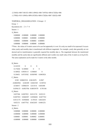103
-2.35845e+009-7.80147e+009-3.49965e+008 7.89783e+009-8.72826e+008
-1.37082e+010 8.0943e+009-6.95385e+008-8.72826e+008 7.42632e+009
TEMPORAL_DISAGGREGATION : # Groups = 2
Group : 1
Keystations (4) : 2 6 7 8
Season : 1
A_Matrix
0.000000 -0.000000 0.000000 0.000000
0.000000 0.000001 0.000000 -0.000000
0.000001 0.000000 0.000002 -0.000001
0.000000 0.000000 0.000000 -0.000000
**Note : the values of A matrix seem to be zero but apparently it is not. It is only too small to be expressed. It occurs
when yearly and monthly data is transformed with different magnitude. For example, yearly data generally are not
skewed and no transformation is generally required but monthly data is. The magnitude between the transformed
monthly and the yearly data are significantly different and it yields very small value of the A matrix as in Eq.(4.22).
The same explanation can be made for A matrix in the other months.
B_Matrix
0.165239 0 0 0
0.174246 0.188884 0 0
0.188922 0.0929113 0.388845 0
0.194451 0.0735582 0.0505985 0.0483824
C_Matrix
0.502 0.00601918 -0.0618478 0.2047
-0.00445861 0.202389 0.0441569 0.350722
-0.546917 0.0986539 0.413514 0.801098
0.0396133 -0.0925786 -0.00539379 0.701104
G_Matrix
0.027304 0.0287923 0.0312174 0.032131
0.0287923 0.0660387 0.0504684 0.0477763
0.0312174 0.0504684 0.195525 0.0632455
0.032131 0.0477763 0.0632455 0.0481231
Season : 2
A_Matrix
0.000000 0.000000 0.000000 -0.000000
-0.000000 0.000000 0.000000 -0.000000
0.000001 0.000001 0.000002 -0.000001
-0.000000 0.000000 0.000000 -0.000000
 