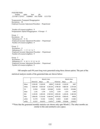 122
PARAMETERS:
lambda alpha beta phi
-23310671.529767 0.000003 104.136509 0.313720
Nonparametric Tempopral Disaggregation
Keystations : 30
Employed Accurate Adjustment Procedure : Proportional
Number of k-nearest neighbors : 9
Nonparametric Spatial Disaggregation : # Groups = 3
Group : 1
Keystations : 30
Substations (2) : 8 16
Employed Accurate Adjustment Procedure : Proportional
Number of k-nearest neighbors : 9
Group : 2
Keystations : 8
Substations (7) : 1 2 3 4 5 6 7
Employed Accurate Adjustment Procedure : Proportional
Number of k-nearest neighbors : 9
Group : 3
Keystations : 16
Substations (7) : 9 10 11 12 13 14 15
Employed Accurate Adjustment Procedure : Proportional
Number of k-nearest neighbors : 9
100 samples each 98 years long were generated using these chosen option. The part of the
statistical analysis results of the generated data are shown below:
   Month 1 Gen  Month 2Gen 
   Historical  Mean  Std  Historical  Mean  Std 
Mean  2.55E+05  2.53E+05  10950  2.14E+05  2.13E+05  5697 
StDev  9.06E+04  9.02E+04  4.14E+04  4.78E+04  4.88E+04  2.37E+04 
CV  0.3556  0.3544  0.01468  0.2236  0.2274  0.01683 
Skew  1.191  1.276  0.276  1.354  1.255  0.463 
Min  1.13E+05  1.05E+05  2.54E+04  1.05E+05  1.10E+05  3.18E+04 
Max  5.84E+05  5.71E+05  5.40E+04  4.07E+05  4.00E+05  44030 
acf(1)  0.1774  0.1252  0.1093  0.4452  0.1445  0.1063 
acf(2)  0.2127  0.01372  0.1073  0.3428  0.03146  0.09332 
**Note that the generated monthly statistics are shown only upto Month 2. The other months are
similar to this and omitted to save space.
 