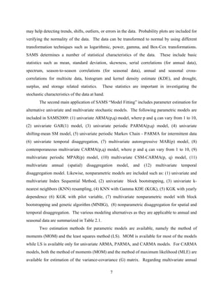 7
may help detecting trends, shifts, outliers, or errors in the data. Probability plots are included for
verifying the normality of the data. The data can be transformed to normal by using different
transformation techniques such as logarithmic, power, gamma, and Box-Cox transformations.
SAMS determines a number of statistical characteristics of the data. These include basic
statistics such as mean, standard deviation, skewness, serial correlations (for annual data),
spectrum, season-to-season correlations (for seasonal data), annual and seasonal cross-
correlations for multisite data, histogram and kernel density estimate (KDE), and drought,
surplus, and storage related statistics. These statistics are important in investigating the
stochastic characteristics of the data at hand.
The second main application of SAMS “Model Fitting” includes parameter estimation for
alternative univariate and multivariate stochastic models. The following parametric models are
included in SAMS2009: (1) univariate ARMA(p,q) model, where p and q can vary from 1 to 10,
(2) univariate GAR(1) model, (3) univariate periodic PARMA(p,q) model, (4) univariate
shifting-mean SM model, (5) univariate periodic Markov Chain - PARMA for intermittent data
(6) univariate temporal disaggregation, (7) multivariate autoregressive MAR(p) model, (8)
contemporaneous multivariate CARMA(p,q) model, where p and q can vary from 1 to 10, (9)
multivariate periodic MPAR(p) model, (10) multivariate CSM-CARMA(p, q) model, (11)
multivariate annual (spatial) disaggregation model, and (12) multivariate temporal
disaggregation model. Likewise, nonparametric models are included such as: (1) univariate and
multivariate Index Sequential Method, (2) univariate block bootstrapping, (3) univariate k-
nearest neighbors (KNN) resampling, (4) KNN with Gamma KDE (KGK), (5) KGK with yearly
dependence (6) KGK with pilot variable, (7) multivariate nonparametric model with block
bootstrapping and genetic algorithm (MNBG), (8) nonparametric disaggregation for spatial and
temporal disaggregation. The various modeling alternatives as they are applicable to annual and
seasonal data are summarized in Table 2.1.
Two estimation methods for parametric models are available, namely the method of
moments (MOM) and the least squares method (LS). MOM is available for most of the models
while LS is available only for univariate ARMA, PARMA, and CARMA models. For CARMA
models, both the method of moments (MOM) and the method of maximum likelihood (MLE) are
available for estimation of the variance-covariance (G) matrix. Regarding multivariate annual
 