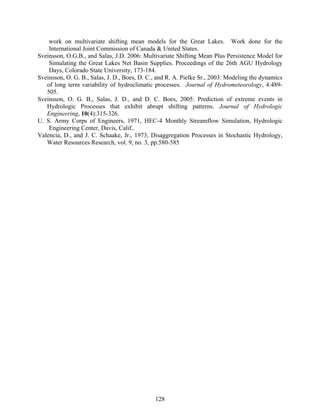 128
work on multivariate shifting mean models for the Great Lakes. Work done for the
International Joint Commission of Canada & United States.
Sveinsson, O.G.B., and Salas, J.D. 2006: Multivariate Shifting Mean Plus Persistence Model for
Simulating the Great Lakes Net Basin Supplies. Proceedings of the 26th AGU Hydrology
Days, Colorado State University, 173-184.
Sveinsson, O. G. B., Salas, J. D., Boes, D. C., and R. A. Pielke Sr., 2003: Modeling the dynamics
of long term variability of hydroclimatic processes. Journal of Hydrometeorology, 4:489-
505.
Sveinsson, O. G. B., Salas, J. D., and D. C. Boes, 2005: Prediction of extreme events in
Hydrologic Processes that exhibit abrupt shifting patterns. Journal of Hydrologic
Engineering, 10(4):315-326.
U. S. Army Corps of Engineers, 1971, HEC-4 Monthly Streamflow Simulation, Hydrologic
Engineering Center, Davis, Calif..
Valencia, D., and J. C. Schaake, Jr., 1973, Disaggregation Processes in Stochastic Hydrology,
Water Resources Research, vol. 9, no. 3, pp.580-585
 