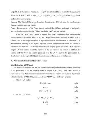 130
Logarithmic: The location parameter a of Eq. (4.1) is estimated based on a method suggested by
Boswell et al. (1979), with )2/()( :2/maxmin
2
:2/maxmin NNNN xxxxxxa −+−= , where NNx :2/ is the
median of the sample series.
Gamma: The Wilson-Hilferty transformation (Loucks et al., 1981), is used for transforming a
Gamma variate to a normal variate.
Power: The parameters of the Power transformation is Eq. (4.3) are estimated by an iterative
process aimed at maximizing the Filliben correlation coefficient test statistic.
When the “Best Transf” button is pressed then SAMS chooses the best transformation
among Normal, Logarithmic with a = 0 (LN-2), Logarithmic with a estimated as above (LN-3),
Gamma, and if the sample skewness is negative the Power transformation is also used. The
transformation resulting in the highest adjusted Filliben correlation coefficient test statistic is
selected as the best one. The Filliben test statistic is slightly penalized for the LN-3, since the
simpler LN-2 or Normal should be preferred if the test statistics are similar. In addition, the
Gamma and the Power are slightly penalized over the LN-3. Due to this penalization, the
distribution with the highest Filliben test statistic may not be selected as the best one.
A.2 Parameter Estimation of Univariate Models
A.2.1 Univariate ARMA(p,q)
The method of moments (MOM) and Least Squares (LS) method can be used for estimation
of the parameters of the ARMA(p,q) model in chapter 4, Eq. (4.6). The MOM method is
equivalent to Yule-Walker estimation in Brockwell and Davis (1996). For example, the moment
estimators for the ARMA (1,0) , ARMA (1,1) and ARMA (2,1) models are given as:
- ARMA (1,0) model:
ttt YY εφ += −11 (A.1)
11
ˆ r=φ (A.2)
)ˆ1()(ˆ 2
1
22
φεσ −= s (A.3)
- ARMA (1,1) model:
1111 −− −+= tttt YY εθεφ (A.4)
1
2
1
ˆ
r
r
=φ (A.5)
 