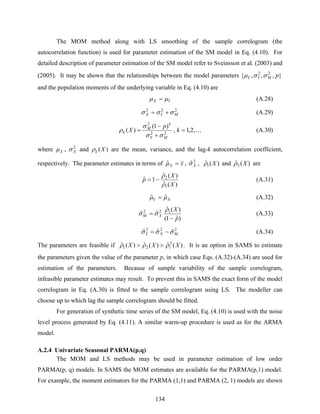 134
The MOM method along with LS smoothing of the sample correlogram (the
autocorrelation function) is used for parameter estimation of the SM model in Eq. (4.10). For
detailed description of parameter estimation of the SM model refer to Sveinsson et al. (2003) and
(2005). It may be shown that the relationships between the model parameters },,,{ 22
pMYY σσμ
and the population moments of the underlying variable in Eq. (4.10) are
YX μμ = (A.28)
222
MYX σσσ += (A.29)
K,2,1,
)1(
)( 22
2
=
+
−
= k
p
X
MY
k
M
k
σσ
σ
ρ (A.30)
where Xμ , 2
Xσ and )(Xkρ are the mean, variance, and the lag-k autocorrelation coefficient,
respectively. The parameter estimates in terms of xX =μˆ , 2
ˆXσ , )(ˆ1 Xρ and )(ˆ2 Xρ are
)(ˆ
)(ˆ
1ˆ
1
2
X
X
p
ρ
ρ
−= (A.31)
XY μμ ˆˆ = (A.32)
)ˆ1(
)(ˆ
ˆˆ 122
p
X
XM
−
=
ρ
σσ (A.33)
222
ˆˆˆ MXY σσσ −= (A.34)
The parameters are feasible if )(ˆ)(ˆ)(ˆ 2
121 XXX ρρρ >> . It is an option in SAMS to estimate
the parameters given the value of the parameter p, in which case Eqs. (A.32)-(A.34) are used for
estimation of the parameters. Because of sample variability of the sample correlogram,
infeasible parameter estimates may result. To prevent this in SAMS the exact form of the model
correlogram in Eq. (A.30) is fitted to the sample correlogram using LS. The modeller can
choose up to which lag the sample correlogram should be fitted.
For generation of synthetic time series of the SM model, Eq. (4.10) is used with the noise
level process generated by Eq. (4.11). A similar warm-up procedure is used as for the ARMA
model.
A.2.4 Univariate Seasonal PARMA(p,q)
The MOM and LS methods may be used in parameter estimation of low order
PARMA(p, q) models. In SAMS the MOM estimates are available for the PARMA(p,1) model.
For example, the moment estimators for the PARMA (1,1) and PARMA (2, 1) models are shown
 