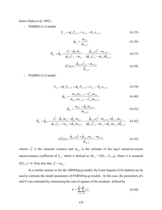 135
below (Salas et al, 1982):
- PARMA (1,1) model:
1,,1,1,,1, −− −+= τνττντνττν εθεφ YY (A.35)
1,1
,2
,1
ˆ
−
=
τ
τ
τφ
m
m
(A.36)
1,1,1
2
1,1
1,1
2
1,1
,1
2
1,1
,1,1
2
,1,1
ˆ)ˆ(
ˆ
ˆ
ˆ
ˆˆ
+−
++
− −
−
−
−
−
+=
ττττ
τττ
τττ
τττ
ττ
θφ
φ
φ
φ
φθ
ms
ms
ms
ms
(A.37)
1,1
1,1
2
11,12
ˆ
ˆ
)(ˆ
+
+−+ −
=
τ
τττ
τ
θ
φ
εσ
ms
(A.38)
- PARMA (2,1) model:
1,,1,2,,21,,1, −−− −++= τνττντνττνττν εθεφφ YYY (A.39)
1,2
2
22,11,1
,3
2
22,1,2
,1
ˆ
−−−−
−−
−
−
=
ττττ
ττττ
τφ
msmm
msmm
(A.40)
2,1
1,2,1,3
,2
ˆ
ˆ
−
−−
=
τ
τττ
τ
φ
φ
m
mm
(A.41)
1,11,1,2,1
2
1,1
,11,21,1
2
1,1
1,1,2,1
2
1,1
,2,2,1,1
2
,1,1 ˆ)ˆˆ(
ˆˆ
ˆˆ
ˆˆ
ˆˆ
+−−
+++
−− +−
+−
−
+−
−−
+=
ττττττ
τττττ
τττττ
τττττ
ττ
θφφ
φφ
φφ
φφ
φθ
mms
mms
mms
mms
(A.42)
1,1
1,1,11,2
2
1,12
ˆ
ˆˆ
)(ˆ
+
+++ −+
=
τ
τττττ
τ
θ
φφ
εσ
mms
(A.43)
wheres 2
τs is the seasonal variance and τ,km is the estimate of the lag-k season-to-season
autocovariance coefficient of τν ,Y which is defined as Mk,τ = E[Yν,τ Yν,τ-k], where it is assumed
E[Yν,τ] = 0. Note also that ττ ,0
2
ms = .
In a similar manner as for the ARMA(p,q) model, the Least Squares (LS) method can be
used to estimate the model parameters of PARMA(p,q) models. In this case, the parameters φ’s
and θ’s are estimated by minimizing the sum of squares of the residuals defined by
∑∑
= =
=
N
F
1 1
2
,
ν
ω
τ
τνε (A.44)
 