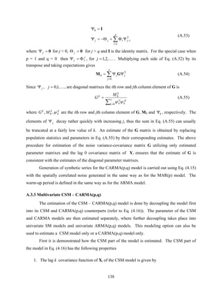 138
∑
=
−ΨΦ+Θ−=Ψ
=Ψ
p
i
ijijj
1
T
0 I
(A.53)
where 0=Ψj for j < 0, 0=Θ j for j > q and I is the identity matrix. For the special case when
p = 1 and q = 0 then j
j 1Φ=Ψ , for K,2,1=j . Multiplying each side of Eq. (A.52) by its
transpose and taking expectations gives
T
0
0 j
j
j ΨΨ= ∑
∞
=
GM (A.54)
Since jΨ , K,1,0=j , are diagonal matrixes the ith row and jth column element of G is
∑
∞
=
=
0
0
k
jj
k
ii
k
ij
ij M
G
ψψ
(A.55)
where ij
k
ijij
MG ψ,, 0 are the ith row and jth column element of G, M0 and kΨ , respectively. The
elements of jΨ decay rather quickly with increasing j, thus the sum in Eq. (A.55) can usually
be truncated at a fairly low value of k. An estimate of the G matrix is obtained by replacing
population statistics and parameters in Eq. (A.55) by their corresponding estimates. The above
procedure for estimation of the noise variance-covariance matrix G utilizing only estimated
parameter matrixes and the lag 0 covariance matrix of Yt ensures that the estimate of G is
consistent with the estimates of the diagonal parameter matrixes.
Generation of synthetic series for the CARMA(p,q) model is carried out using Eq. (4.15)
with the spatially correlated noise generated in the same way as for the MAR(p) model. The
warm-up period is defined in the same way as for the ARMA model.
A.3.3 Multivariate CSM – CARMA(p,q)
The estimation of the CSM – CARMA(p,q) model is done by decoupling the model first
into its CSM and CARMA(p,q) counterparts (refer to Eq. (4.16)). The parameter of the CSM
and CARMA models are then estimated separately, where further decoupling takes place into
univariate SM models and univariate ARMA(p,q) models. This modeling option can also be
used to estimate a CSM model only or a CARMA(p,q) model only.
First it is demonstrated how the CSM part of the model is estimated. The CSM part of
the model in Eq. (4.16) has the following properties
1. The lag k covariance function of Xt of the CSM model is given by
 