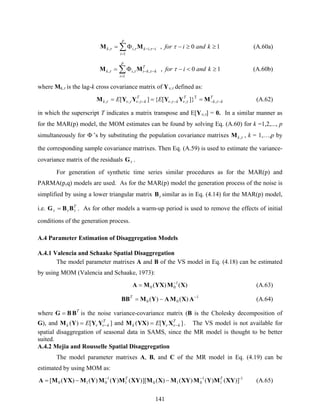 141
∑
=
−− ≥≥−Φ=
p
i
iikik kandifor
1
,,, 10, ττττ MM (A.60a)
∑
=
−− ≥<−Φ=
p
i
T
kkiik kandifor
1
,,, 10, ττττ MM (A.60b)
where Mk,τ is the lag-k cross covariance matrix of Yν,τ defined as:
T
kk
T
k
T
kk EE −−−− === ττντντντντ ,
T
,,,,, ]}[{][ MYYYYM (A.62)
in which the superscript T indicates a matrix transpose and E[Yν,τ] = 0. In a similar manner as
for the MAR(p) model, the MOM estimates can be found by solving Eq. (A.60) for k =1,2,..., p
simultaneously for Φ ’s by substituting the population covariance matrixes τ,kM , k = 1,…,p by
the corresponding sample covariance matrixes. Then Eq. (A.59) is used to estimate the variance-
covariance matrix of the residuals τG .
For generation of synthetic time series similar procedures as for the MAR(p) and
PARMA(p,q) models are used. As for the MAR(p) model the generation process of the noise is
simplified by using a lower triangular matrix τB similar as in Eq. (4.14) for the MAR(p) model,
i.e. T
τττ BBG = . As for other models a warm-up period is used to remove the effects of initial
conditions of the generation process.
A.4 Parameter Estimation of Disaggregation Models
A.4.1 Valencia and Schaake Spatial Disaggregation
The model parameter matrixes A and B of the VS model in Eq. (4.18) can be estimated
by using MOM (Valencia and Schaake, 1973):
)()( 1
00 XMYXMA −
= (A.63)
1
00 )()( −
−= AXMAYMBBT
(A.64)
where T
BBG = is the noise variance-covariance matrix (B is the Cholesky decomposition of
G), and ][)( T
kk E −= νν YYYM and ][)( T
kk E −= νν XYYXM . The VS model is not available for
spatial disaggregation of seasonal data in SAMS, since the MR model is thought to be better
suited.
A.4.2 Mejia and Rousselle Spatial Disaggregation
The model parameter matrixes A, B, and C of the MR model in Eq. (4.19) can be
estimated by using MOM as:
-1
1
1
0101
1
010 ])()()()(][)()()()([ XYMYMXYMXMXYMYMYMYXMA TT −−
−−= (A.65)
 