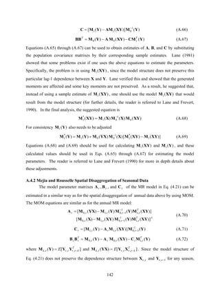 142
)(])()([ 1
011 YMXYAMYMC −
−= (A.66)
)()()( 100 YCMXYMAYMBB TT
−−= (A.67)
Equations (A.65) through (A.67) can be used to obtain estimates of A, B, and C by substituting
the population covariance matrixes by their corresponding sample estimates. Lane (1981)
showed that some problems exist if one uses the above equations to estimate the parameters.
Specifically, the problem is in using )(1 XYM , since the model structure does not preserve this
particular lag-1 dependence between X and Y. Lane verified this and showed that the generated
moments are affected and some key moments are not preserved. As a result, he suggested that,
instead of using a sample estimate of )(1 XYM , one should use the model )(1 XYM that would
result from the model structure (for further details, the reader is referred to Lane and Frevert,
1990). In the final analysis, the suggested equation is
)()()()( 0
1
01
*
1 XYMXMXMXYM −
= (A.68)
For consistency )(1 YM also needs to be adjusted
])()([)()()()( 1
*
1
1
001
*
1 XYMXYMXMYXMYMYM −+= −
(A.69)
Equations (A.68) and (A.69) should be used for calculating )(1 XYM and )(1 YM , and these
calculated values should be used in Eqs. (A.65) through (A.67) for estimating the model
parameters. The reader is referred to Lane and Frevert (1990) for more in depth details about
these adjustments.
A.4.2 Mejia and Rousselle Spatial Disaggregation of Seasonal Data
The model parameter matrixes τA , τB , and τC of the MR model in Eq. (4.21) can be
estimated in a similar way as for the spatial disaggregation of annual data above by using MOM.
The MOM equations are similar as for the annual MR model:
1-
,1
1
1,0,1,0
,1
1
1,0,1,0
])()()()([
])()()()([
XYMYMXYMXM
XYMYMYMYXMA
T
T
ττττ
τττττ
−
−
−
−
−
−=
(A.70)
)(])()([ 1
1,0,1,1 YMXYMAYMC −
−−= τττττ (A.71)
)()()( ,1,0,0 YMCXYMAYMBB TT
τττττττ −−= (A.72)
where ][)( ,,,
T
kk E −= τντντ YYYM and ][)( ,,,
T
kk E −= τντντ XYYXM . Since the model structure of
Eq. (4.21) does not preserve the dependence structure between τν ,X and 1, −τνY for any season,
 